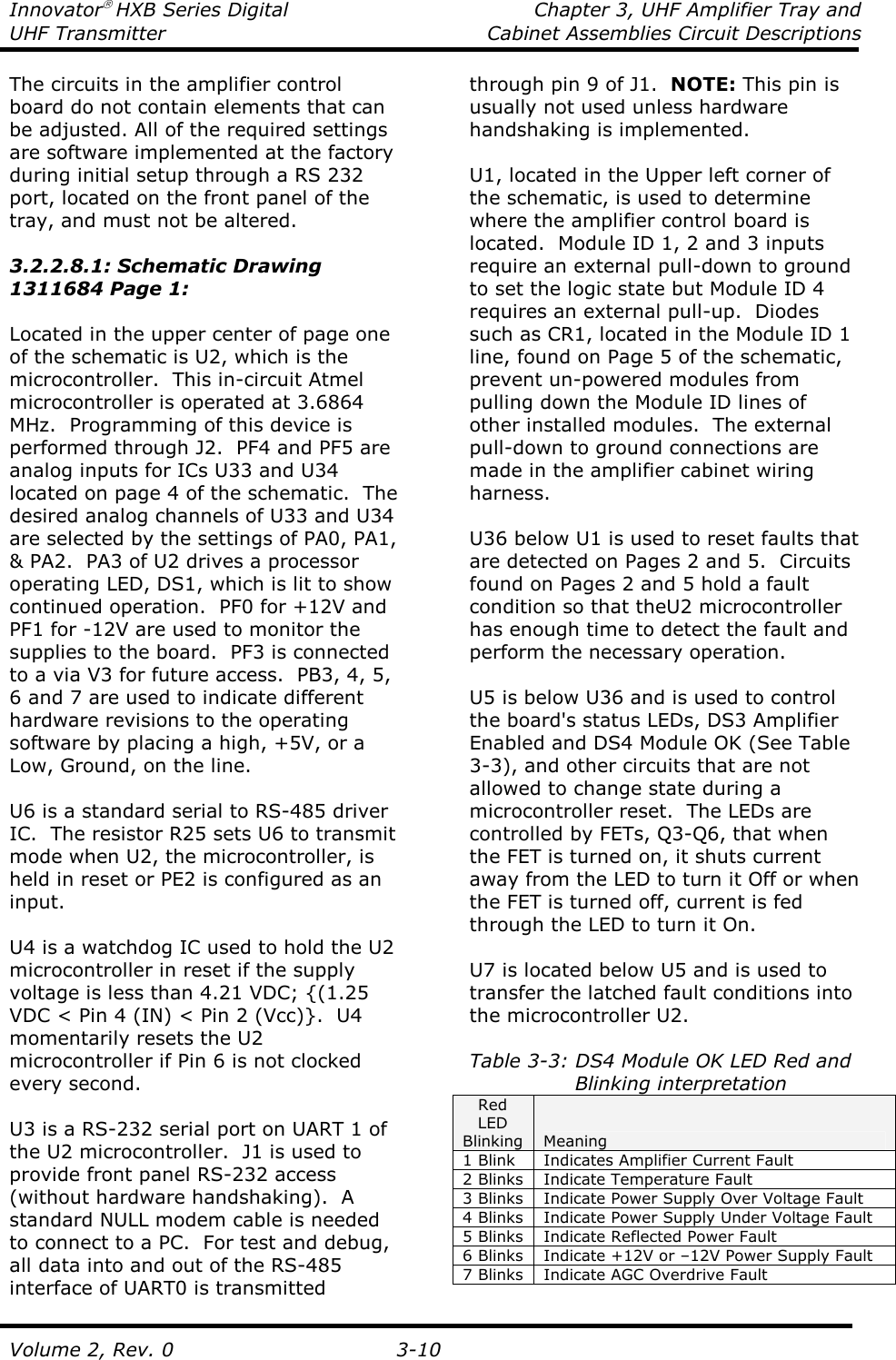 Innovator HXB Series Digital  Chapter 3, UHF Amplifier Tray and UHF Transmitter  Cabinet Assemblies Circuit Descriptions  Volume 2, Rev. 0  3-10 The circuits in the amplifier control board do not contain elements that can be adjusted. All of the required settings are software implemented at the factory during initial setup through a RS 232 port, located on the front panel of the tray, and must not be altered.  3.2.2.8.1: Schematic Drawing 1311684 Page 1:  Located in the upper center of page one of the schematic is U2, which is the microcontroller.  This in-circuit Atmel microcontroller is operated at 3.6864 MHz.  Programming of this device is performed through J2.  PF4 and PF5 are analog inputs for ICs U33 and U34 located on page 4 of the schematic.  The desired analog channels of U33 and U34 are selected by the settings of PA0, PA1, &amp; PA2.  PA3 of U2 drives a processor operating LED, DS1, which is lit to show continued operation.  PF0 for +12V and PF1 for -12V are used to monitor the supplies to the board.  PF3 is connected to a via V3 for future access.  PB3, 4, 5, 6 and 7 are used to indicate different hardware revisions to the operating software by placing a high, +5V, or a Low, Ground, on the line.  U6 is a standard serial to RS-485 driver IC.  The resistor R25 sets U6 to transmit mode when U2, the microcontroller, is held in reset or PE2 is configured as an input.    U4 is a watchdog IC used to hold the U2 microcontroller in reset if the supply voltage is less than 4.21 VDC; {(1.25 VDC &lt; Pin 4 (IN) &lt; Pin 2 (Vcc)}.  U4 momentarily resets the U2 microcontroller if Pin 6 is not clocked every second.    U3 is a RS-232 serial port on UART 1 of the U2 microcontroller.  J1 is used to provide front panel RS-232 access (without hardware handshaking).  A standard NULL modem cable is needed to connect to a PC.  For test and debug, all data into and out of the RS-485 interface of UART0 is transmitted through pin 9 of J1.  NOTE: This pin is usually not used unless hardware handshaking is implemented.    U1, located in the Upper left corner of the schematic, is used to determine where the amplifier control board is located.  Module ID 1, 2 and 3 inputs require an external pull-down to ground to set the logic state but Module ID 4 requires an external pull-up.  Diodes such as CR1, located in the Module ID 1 line, found on Page 5 of the schematic, prevent un-powered modules from pulling down the Module ID lines of other installed modules.  The external pull-down to ground connections are made in the amplifier cabinet wiring harness.  U36 below U1 is used to reset faults that are detected on Pages 2 and 5.  Circuits found on Pages 2 and 5 hold a fault condition so that theU2 microcontroller has enough time to detect the fault and perform the necessary operation.   U5 is below U36 and is used to control the board&apos;s status LEDs, DS3 Amplifier Enabled and DS4 Module OK (See Table 3-3), and other circuits that are not allowed to change state during a microcontroller reset.  The LEDs are controlled by FETs, Q3-Q6, that when the FET is turned on, it shuts current away from the LED to turn it Off or when the FET is turned off, current is fed through the LED to turn it On.    U7 is located below U5 and is used to transfer the latched fault conditions into the microcontroller U2.   Table 3-3: DS4 Module OK LED Red and                 Blinking interpretation Red LED Blinking  Meaning 1 Blink  Indicates Amplifier Current Fault 2 Blinks  Indicate Temperature Fault 3 Blinks  Indicate Power Supply Over Voltage Fault 4 Blinks  Indicate Power Supply Under Voltage Fault 5 Blinks  Indicate Reflected Power Fault 6 Blinks  Indicate +12V or –12V Power Supply Fault 7 Blinks  Indicate AGC Overdrive Fault  