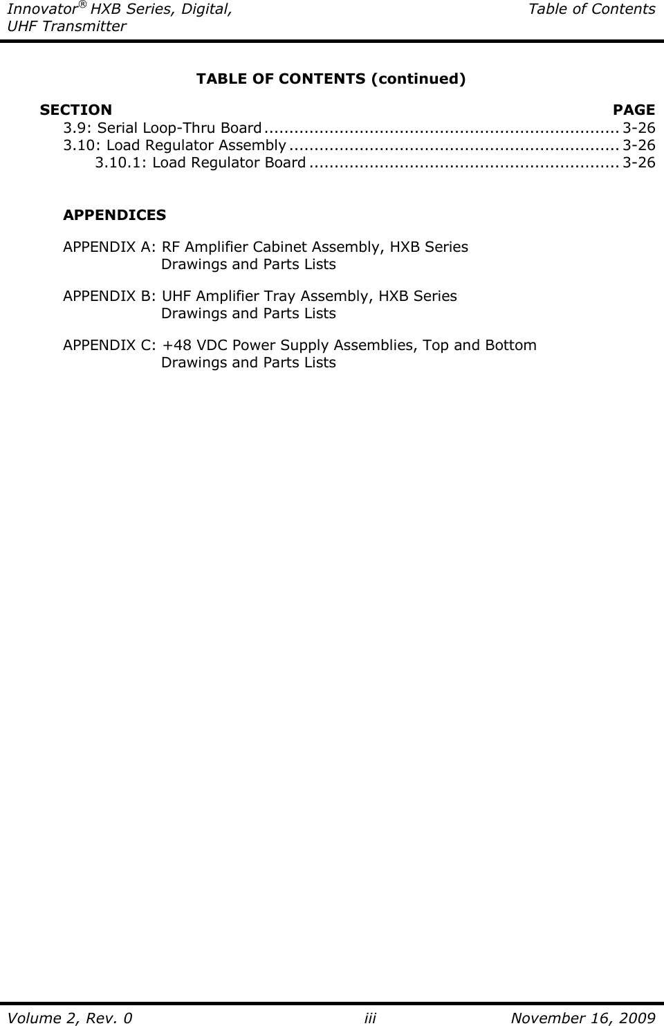 Innovator® HXB Series, Digital,  Table of Contents UHF Transmitter  Volume 2, Rev. 0 iii  November 16, 2009  TABLE OF CONTENTS (continued)           SECTION    PAGE   3.9: Serial Loop-Thru Board....................................................................... 3-26   3.10: Load Regulator Assembly .................................................................. 3-26     3.10.1: Load Regulator Board .............................................................. 3-26     APPENDICES    APPENDIX A: RF Amplifier Cabinet Assembly, HXB Series              Drawings and Parts Lists    APPENDIX B: UHF Amplifier Tray Assembly, HXB Series              Drawings and Parts Lists    APPENDIX C: +48 VDC Power Supply Assemblies, Top and Bottom              Drawings and Parts Lists 