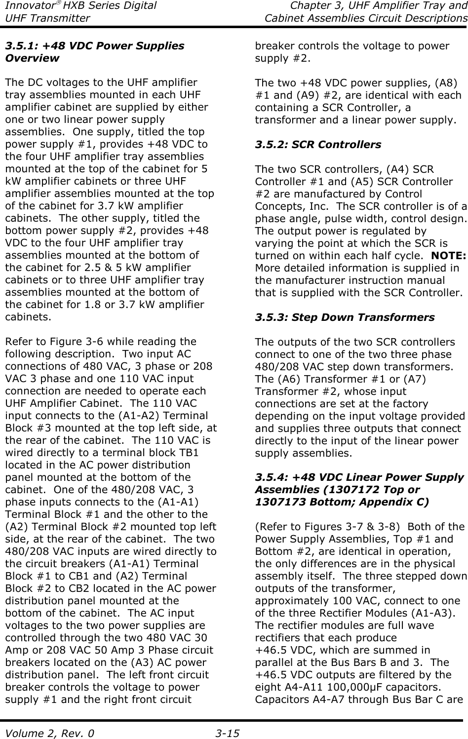 Innovator HXB Series Digital  Chapter 3, UHF Amplifier Tray and UHF Transmitter  Cabinet Assemblies Circuit Descriptions  Volume 2, Rev. 0  3-15 3.5.1: +48 VDC Power Supplies Overview  The DC voltages to the UHF amplifier tray assemblies mounted in each UHF amplifier cabinet are supplied by either one or two linear power supply assemblies.  One supply, titled the top power supply #1, provides +48 VDC to the four UHF amplifier tray assemblies mounted at the top of the cabinet for 5 kW amplifier cabinets or three UHF amplifier assemblies mounted at the top of the cabinet for 3.7 kW amplifier cabinets.  The other supply, titled the bottom power supply #2, provides +48 VDC to the four UHF amplifier tray assemblies mounted at the bottom of the cabinet for 2.5 &amp; 5 kW amplifier cabinets or to three UHF amplifier tray assemblies mounted at the bottom of the cabinet for 1.8 or 3.7 kW amplifier cabinets.  Refer to Figure 3-6 while reading the following description.  Two input AC connections of 480 VAC, 3 phase or 208 VAC 3 phase and one 110 VAC input connection are needed to operate each UHF Amplifier Cabinet.  The 110 VAC input connects to the (A1-A2) Terminal Block #3 mounted at the top left side, at the rear of the cabinet.  The 110 VAC is wired directly to a terminal block TB1 located in the AC power distribution panel mounted at the bottom of the cabinet.  One of the 480/208 VAC, 3 phase inputs connects to the (A1-A1) Terminal Block #1 and the other to the (A2) Terminal Block #2 mounted top left side, at the rear of the cabinet.  The two 480/208 VAC inputs are wired directly to the circuit breakers (A1-A1) Terminal Block #1 to CB1 and (A2) Terminal Block #2 to CB2 located in the AC power distribution panel mounted at the bottom of the cabinet.  The AC input voltages to the two power supplies are controlled through the two 480 VAC 30 Amp or 208 VAC 50 Amp 3 Phase circuit breakers located on the (A3) AC power distribution panel.  The left front circuit breaker controls the voltage to power supply #1 and the right front circuit breaker controls the voltage to power supply #2.  The two +48 VDC power supplies, (A8) #1 and (A9) #2, are identical with each containing a SCR Controller, a transformer and a linear power supply.    3.5.2: SCR Controllers  The two SCR controllers, (A4) SCR Controller #1 and (A5) SCR Controller #2 are manufactured by Control Concepts, Inc.  The SCR controller is of a phase angle, pulse width, control design.  The output power is regulated by varying the point at which the SCR is turned on within each half cycle.  NOTE: More detailed information is supplied in the manufacturer instruction manual that is supplied with the SCR Controller.  3.5.3: Step Down Transformers  The outputs of the two SCR controllers connect to one of the two three phase 480/208 VAC step down transformers.  The (A6) Transformer #1 or (A7) Transformer #2, whose input connections are set at the factory depending on the input voltage provided and supplies three outputs that connect directly to the input of the linear power supply assemblies.    3.5.4: +48 VDC Linear Power Supply Assemblies (1307172 Top or 1307173 Bottom; Appendix C)  (Refer to Figures 3-7 &amp; 3-8)  Both of the Power Supply Assemblies, Top #1 and Bottom #2, are identical in operation, the only differences are in the physical assembly itself.  The three stepped down outputs of the transformer, approximately 100 VAC, connect to one of the three Rectifier Modules (A1-A3).  The rectifier modules are full wave rectifiers that each produce +46.5 VDC, which are summed in parallel at the Bus Bars B and 3.  The +46.5 VDC outputs are filtered by the eight A4-A11 100,000µF capacitors.  Capacitors A4-A7 through Bus Bar C are 