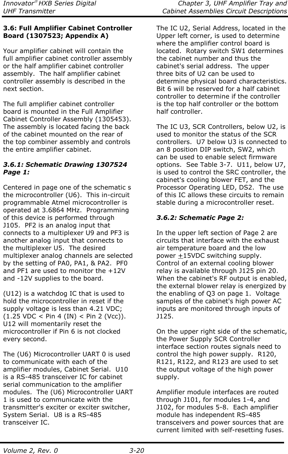 Innovator HXB Series Digital  Chapter 3, UHF Amplifier Tray and UHF Transmitter  Cabinet Assemblies Circuit Descriptions  Volume 2, Rev. 0  3-20 3.6: Full Amplifier Cabinet Controller Board (1307523; Appendix A)  Your amplifier cabinet will contain the full amplifier cabinet controller assembly or the half amplifier cabinet controller assembly.  The half amplifier cabinet controller assembly is described in the next section.  The full amplifier cabinet controller board is mounted in the Full Amplifier Cabinet Controller Assembly (1305453).  The assembly is located facing the back of the cabinet mounted on the rear of the top combiner assembly and controls the entire amplifier cabinet.  3.6.1: Schematic Drawing 1307524 Page 1:  Centered in page one of the schematic s the microcontroller (U6).  This in-circuit programmable Atmel microcontroller is operated at 3.6864 MHz.  Programming of this device is performed through J105.  PF2 is an analog input that connects to a multiplexer U9 and PF3 is another analog input that connects to the multiplexer U5.  The desired multiplexer analog channels are selected by the setting of PA0, PA1, &amp; PA2.  PF0 and PF1 are used to monitor the +12V and -12V supplies to the board.    (U12) is a watchdog IC that is used to hold the microcontroller in reset if the supply voltage is less than 4.21 VDC; (1.25 VDC &lt; Pin 4 (IN) &lt; Pin 2 (Vcc)).  U12 will momentarily reset the microcontroller if Pin 6 is not clocked every second.  The (U6) Microcontroller UART 0 is used to communicate with each of the amplifier modules, Cabinet Serial.  U10 is a RS-485 transceiver IC for cabinet serial communication to the amplifier modules.  The (U6) Microcontroller UART 1 is used to communicate with the transmitter&apos;s exciter or exciter switcher, System Serial.  U8 is a RS-485 transceiver IC. The IC U2, Serial Address, located in the Upper left corner, is used to determine where the amplifier control board is located.  Rotary switch SW1 determines the cabinet number and thus the cabinet&apos;s serial address.  The upper three bits of U2 can be used to determine physical board characteristics.  Bit 6 will be reserved for a half cabinet controller to determine if the controller is the top half controller or the bottom half controller.  The IC U3, SCR Controllers, below U2, is used to monitor the status of the SCR controllers.  U7 below U3 is connected to an 8 position DIP switch, SW2, which can be used to enable select firmware options.  See Table 3-7.  U11, below U7, is used to control the SRC controller, the cabinet&apos;s cooling blower FET, and the Processor Operating LED, DS2.  The use of this IC allows these circuits to remain stable during a microcontroller reset.   3.6.2: Schematic Page 2:  In the upper left section of Page 2 are circuits that interface with the exhaust air temperature board and the low power +15VDC switching supply.  Control of an external cooling blower relay is available through J125 pin 20.  When the cabinet&apos;s RF output is enabled, the external blower relay is energized by the enabling of Q3 on page 1.  Voltage samples of the cabinet&apos;s high power AC inputs are monitored through inputs of J125.  On the upper right side of the schematic, the Power Supply SCR Controller interface section routes signals need to control the high power supply.  R120, R121, R122, and R123 are used to set the output voltage of the high power supply.  Amplifier module interfaces are routed through J101, for modules 1-4, and J102, for modules 5-8.  Each amplifier module has independent RS-485 transceivers and power sources that are current limited with self-resetting fuses. 