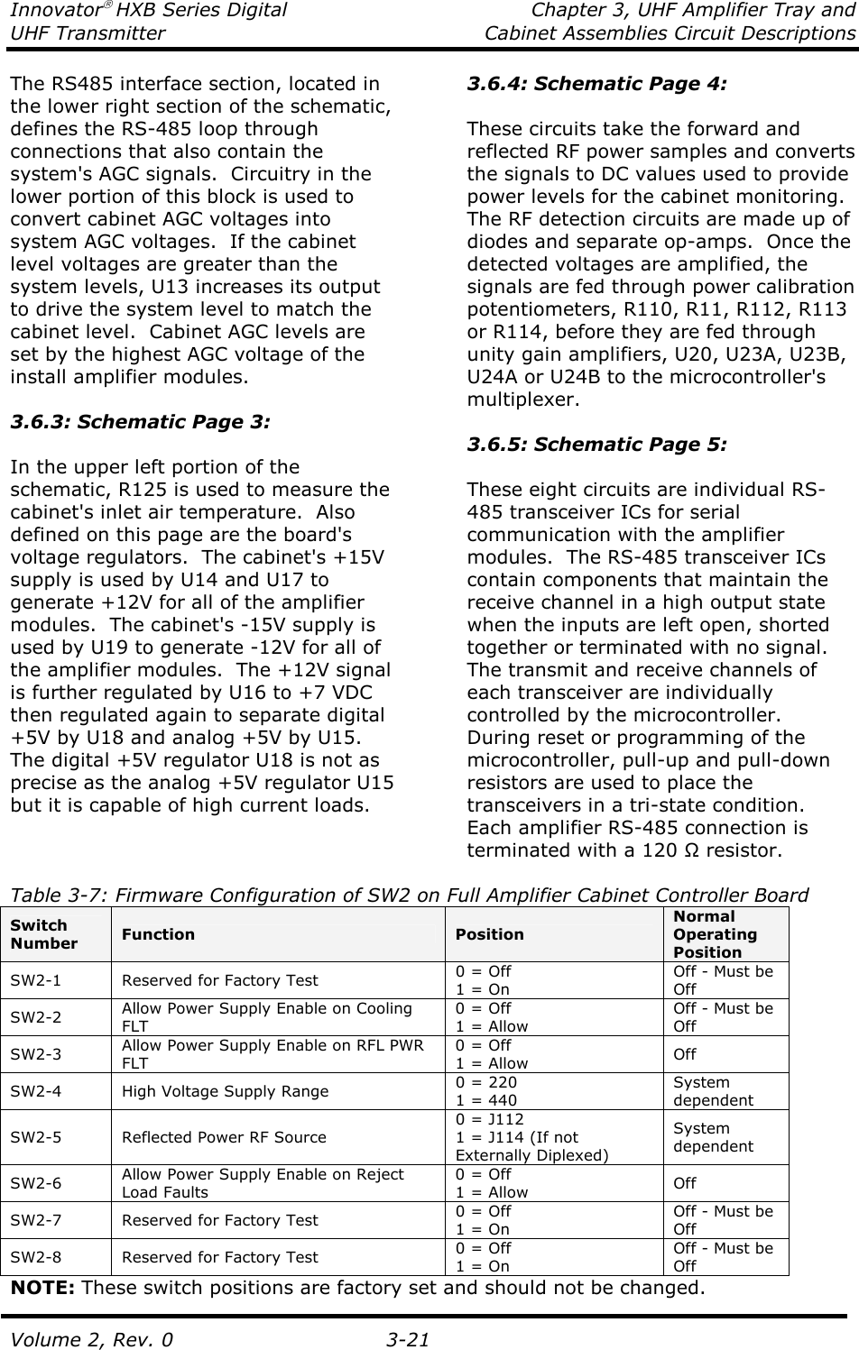 Innovator HXB Series Digital  Chapter 3, UHF Amplifier Tray and UHF Transmitter  Cabinet Assemblies Circuit Descriptions  Volume 2, Rev. 0  3-21 The RS485 interface section, located in the lower right section of the schematic, defines the RS-485 loop through connections that also contain the system&apos;s AGC signals.  Circuitry in the lower portion of this block is used to convert cabinet AGC voltages into system AGC voltages.  If the cabinet level voltages are greater than the system levels, U13 increases its output to drive the system level to match the cabinet level.  Cabinet AGC levels are set by the highest AGC voltage of the install amplifier modules.  3.6.3: Schematic Page 3:  In the upper left portion of the schematic, R125 is used to measure the cabinet&apos;s inlet air temperature.  Also defined on this page are the board&apos;s voltage regulators.  The cabinet&apos;s +15V supply is used by U14 and U17 to generate +12V for all of the amplifier modules.  The cabinet&apos;s -15V supply is used by U19 to generate -12V for all of the amplifier modules.  The +12V signal is further regulated by U16 to +7 VDC then regulated again to separate digital +5V by U18 and analog +5V by U15.  The digital +5V regulator U18 is not as precise as the analog +5V regulator U15 but it is capable of high current loads. 3.6.4: Schematic Page 4:  These circuits take the forward and reflected RF power samples and converts the signals to DC values used to provide power levels for the cabinet monitoring.  The RF detection circuits are made up of diodes and separate op-amps.  Once the detected voltages are amplified, the signals are fed through power calibration potentiometers, R110, R11, R112, R113 or R114, before they are fed through unity gain amplifiers, U20, U23A, U23B, U24A or U24B to the microcontroller&apos;s multiplexer.  3.6.5: Schematic Page 5:  These eight circuits are individual RS-485 transceiver ICs for serial communication with the amplifier modules.  The RS-485 transceiver ICs contain components that maintain the receive channel in a high output state when the inputs are left open, shorted together or terminated with no signal.  The transmit and receive channels of each transceiver are individually controlled by the microcontroller.  During reset or programming of the microcontroller, pull-up and pull-down resistors are used to place the transceivers in a tri-state condition.  Each amplifier RS-485 connection is terminated with a 120 Ω resistor.  Table 3-7: Firmware Configuration of SW2 on Full Amplifier Cabinet Controller Board  Switch Number  Function  Position Normal Operating Position SW2-1  Reserved for Factory Test  0 = Off 1 = On Off - Must be Off SW2-2  Allow Power Supply Enable on Cooling FLT 0 = Off 1 = Allow Off - Must be Off SW2-3  Allow Power Supply Enable on RFL PWR FLT 0 = Off 1 = Allow  Off SW2-4  High Voltage Supply Range  0 = 220 1 = 440 System dependent SW2-5  Reflected Power RF Source 0 = J112 1 = J114 (If not Externally Diplexed) System dependent SW2-6  Allow Power Supply Enable on Reject Load Faults 0 = Off 1 = Allow  Off SW2-7  Reserved for Factory Test  0 = Off 1 = On Off - Must be Off SW2-8  Reserved for Factory Test  0 = Off 1 = On Off - Must be Off NOTE: These switch positions are factory set and should not be changed. 