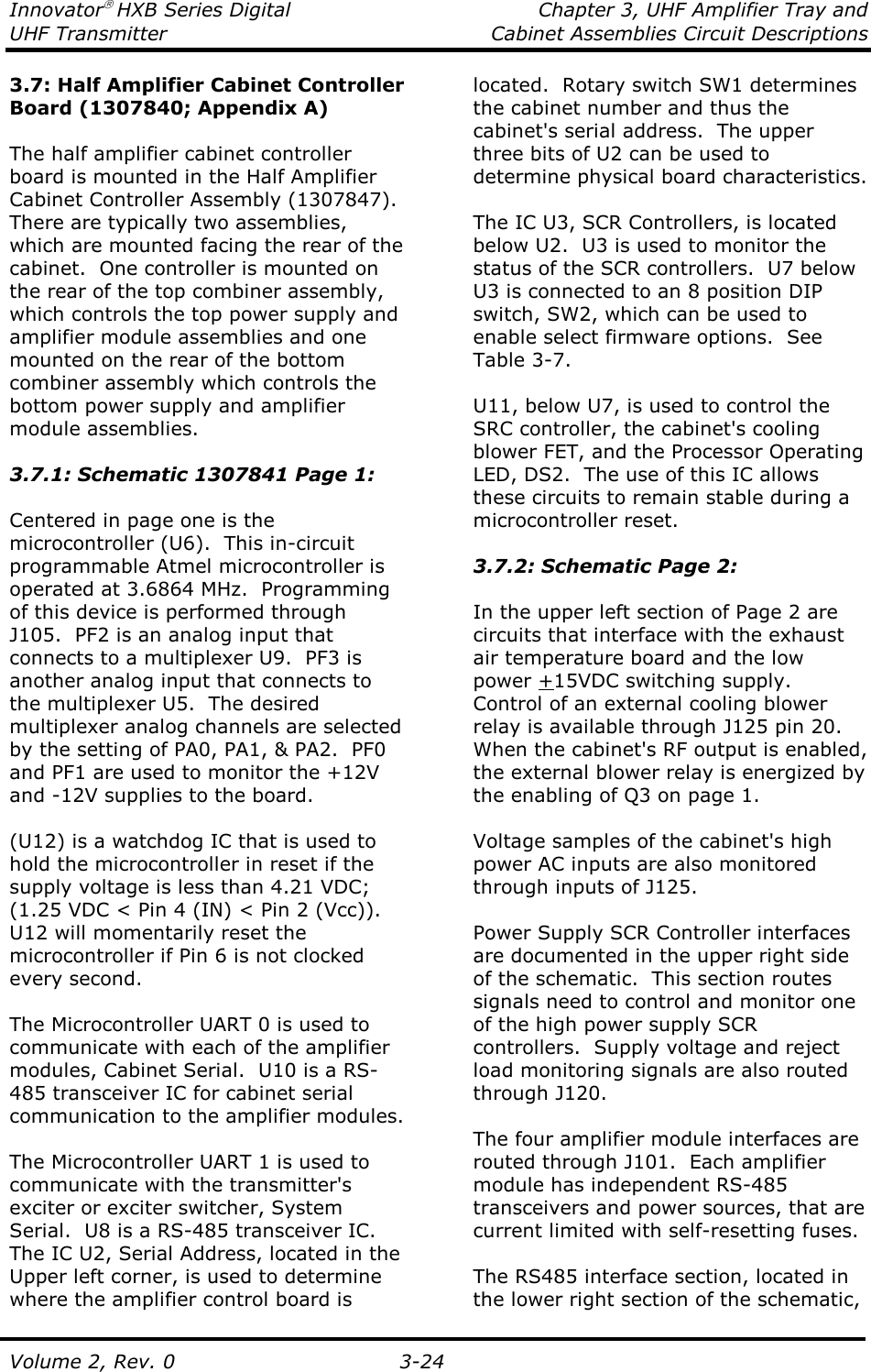 Innovator HXB Series Digital  Chapter 3, UHF Amplifier Tray and UHF Transmitter  Cabinet Assemblies Circuit Descriptions  Volume 2, Rev. 0  3-24 3.7: Half Amplifier Cabinet Controller Board (1307840; Appendix A)  The half amplifier cabinet controller board is mounted in the Half Amplifier Cabinet Controller Assembly (1307847).  There are typically two assemblies, which are mounted facing the rear of the cabinet.  One controller is mounted on the rear of the top combiner assembly, which controls the top power supply and amplifier module assemblies and one mounted on the rear of the bottom combiner assembly which controls the bottom power supply and amplifier module assemblies.  3.7.1: Schematic 1307841 Page 1:  Centered in page one is the microcontroller (U6).  This in-circuit programmable Atmel microcontroller is operated at 3.6864 MHz.  Programming of this device is performed through J105.  PF2 is an analog input that connects to a multiplexer U9.  PF3 is another analog input that connects to the multiplexer U5.  The desired multiplexer analog channels are selected by the setting of PA0, PA1, &amp; PA2.  PF0 and PF1 are used to monitor the +12V and -12V supplies to the board.    (U12) is a watchdog IC that is used to hold the microcontroller in reset if the supply voltage is less than 4.21 VDC; (1.25 VDC &lt; Pin 4 (IN) &lt; Pin 2 (Vcc)).  U12 will momentarily reset the microcontroller if Pin 6 is not clocked every second.  The Microcontroller UART 0 is used to communicate with each of the amplifier modules, Cabinet Serial.  U10 is a RS-485 transceiver IC for cabinet serial communication to the amplifier modules.  The Microcontroller UART 1 is used to communicate with the transmitter&apos;s exciter or exciter switcher, System Serial.  U8 is a RS-485 transceiver IC. The IC U2, Serial Address, located in the Upper left corner, is used to determine where the amplifier control board is located.  Rotary switch SW1 determines the cabinet number and thus the cabinet&apos;s serial address.  The upper three bits of U2 can be used to determine physical board characteristics.  The IC U3, SCR Controllers, is located below U2.  U3 is used to monitor the status of the SCR controllers.  U7 below U3 is connected to an 8 position DIP switch, SW2, which can be used to enable select firmware options.  See Table 3-7.  U11, below U7, is used to control the SRC controller, the cabinet&apos;s cooling blower FET, and the Processor Operating LED, DS2.  The use of this IC allows these circuits to remain stable during a microcontroller reset.   3.7.2: Schematic Page 2:  In the upper left section of Page 2 are circuits that interface with the exhaust air temperature board and the low power +15VDC switching supply.  Control of an external cooling blower relay is available through J125 pin 20.  When the cabinet&apos;s RF output is enabled, the external blower relay is energized by the enabling of Q3 on page 1.    Voltage samples of the cabinet&apos;s high power AC inputs are also monitored through inputs of J125.  Power Supply SCR Controller interfaces are documented in the upper right side of the schematic.  This section routes signals need to control and monitor one of the high power supply SCR controllers.  Supply voltage and reject load monitoring signals are also routed through J120.  The four amplifier module interfaces are routed through J101.  Each amplifier module has independent RS-485 transceivers and power sources, that are current limited with self-resetting fuses.  The RS485 interface section, located in the lower right section of the schematic, 