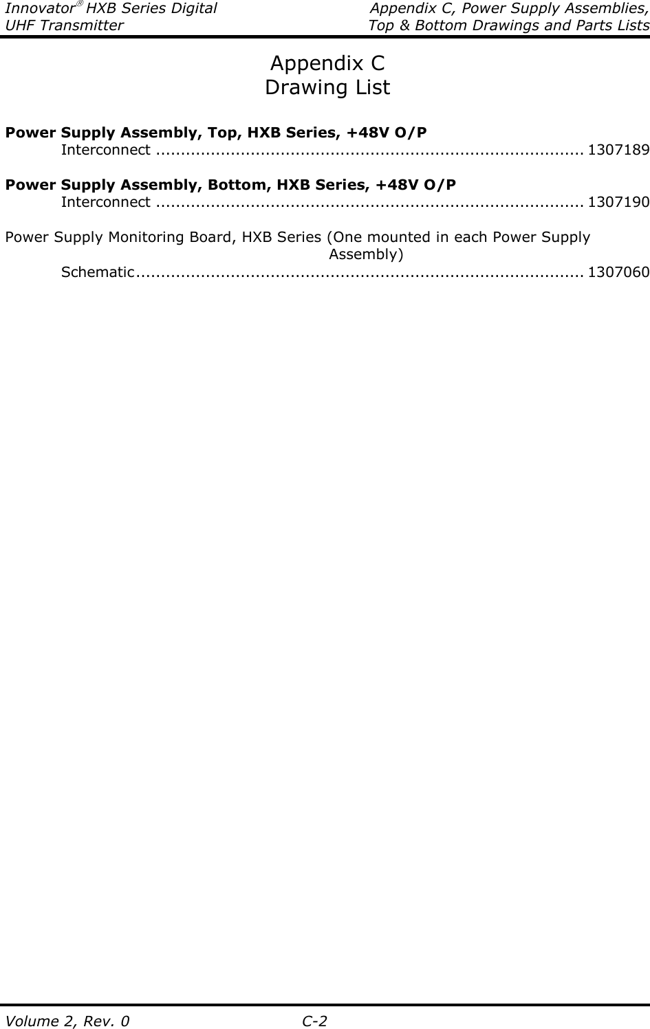 Innovator HXB Series Digital   Appendix C, Power Supply Assemblies, UHF Transmitter  Top &amp; Bottom Drawings and Parts Lists  Volume 2, Rev. 0  C-2 Appendix C Drawing List  Power Supply Assembly, Top, HXB Series, +48V O/P     Interconnect ...................................................................................... 1307189  Power Supply Assembly, Bottom, HXB Series, +48V O/P     Interconnect ...................................................................................... 1307190  Power Supply Monitoring Board, HXB Series (One mounted in each Power Supply                                                    Assembly)     Schematic.......................................................................................... 1307060       