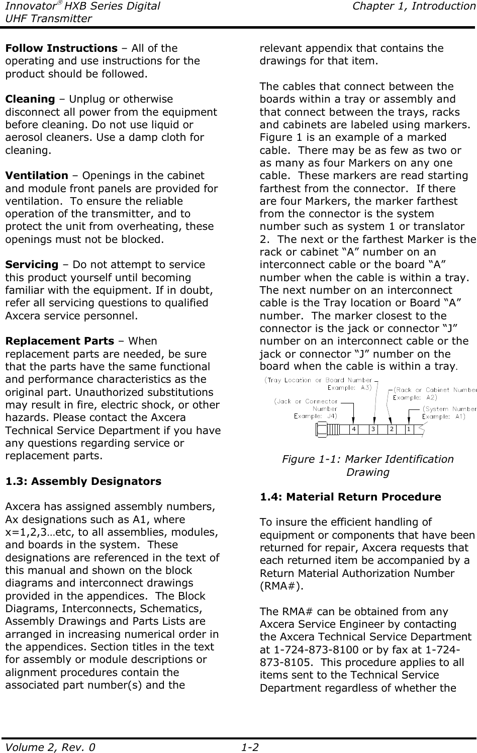 Innovator HXB Series Digital    Chapter 1, Introduction UHF Transmitter Volume 2, Rev. 0    1-2 Follow Instructions – All of the operating and use instructions for the product should be followed.  Cleaning – Unplug or otherwise disconnect all power from the equipment before cleaning. Do not use liquid or aerosol cleaners. Use a damp cloth for cleaning.  Ventilation – Openings in the cabinet and module front panels are provided for ventilation.  To ensure the reliable operation of the transmitter, and to protect the unit from overheating, these openings must not be blocked.  Servicing – Do not attempt to service this product yourself until becoming familiar with the equipment. If in doubt, refer all servicing questions to qualified Axcera service personnel.  Replacement Parts – When replacement parts are needed, be sure that the parts have the same functional and performance characteristics as the original part. Unauthorized substitutions may result in fire, electric shock, or other hazards. Please contact the Axcera Technical Service Department if you have any questions regarding service or replacement parts.  1.3: Assembly Designators  Axcera has assigned assembly numbers, Ax designations such as A1, where x=1,2,3…etc, to all assemblies, modules, and boards in the system.  These designations are referenced in the text of this manual and shown on the block diagrams and interconnect drawings provided in the appendices.  The Block Diagrams, Interconnects, Schematics, Assembly Drawings and Parts Lists are arranged in increasing numerical order in the appendices. Section titles in the text for assembly or module descriptions or alignment procedures contain the associated part number(s) and the relevant appendix that contains the drawings for that item.   The cables that connect between the boards within a tray or assembly and that connect between the trays, racks and cabinets are labeled using markers.  Figure 1 is an example of a marked cable.  There may be as few as two or as many as four Markers on any one cable.  These markers are read starting farthest from the connector.  If there are four Markers, the marker farthest from the connector is the system number such as system 1 or translator 2.  The next or the farthest Marker is the rack or cabinet “A” number on an interconnect cable or the board “A” number when the cable is within a tray.  The next number on an interconnect cable is the Tray location or Board “A” number.  The marker closest to the connector is the jack or connector “J” number on an interconnect cable or the jack or connector “J” number on the board when the cable is within a tray. 43 2 1  Figure 1-1: Marker Identification Drawing  1.4: Material Return Procedure  To insure the efficient handling of equipment or components that have been returned for repair, Axcera requests that each returned item be accompanied by a Return Material Authorization Number (RMA#).  The RMA# can be obtained from any Axcera Service Engineer by contacting the Axcera Technical Service Department at 1-724-873-8100 or by fax at 1-724-873-8105.  This procedure applies to all items sent to the Technical Service Department regardless of whether the 