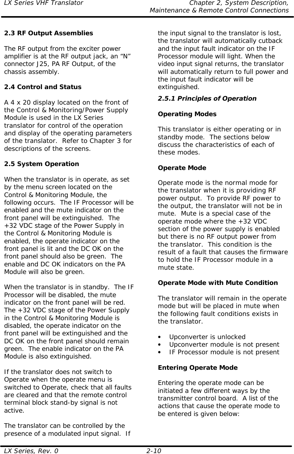 LX Series VHF Translator    Chapter 2, System Description,  Maintenance &amp; Remote Control Connections LX Series, Rev. 0 2-10  2.3 RF Output Assemblies  The RF output from the exciter power amplifier is at the RF output jack, an “N” connector J25, PA RF Output, of the chassis assembly.    2.4 Control and Status  A 4 x 20 display located on the front of the Control &amp; Monitoring/Power Supply Module is used in the LX Series translator for control of the operation and display of the operating parameters of the translator.  Refer to Chapter 3 for descriptions of the screens.  2.5 System Operation  When the translator is in operate, as set by the menu screen located on the Control &amp; Monitoring Module, the following occurs.  The IF Processor will be enabled and the mute indicator on the front panel will be extinguished.  The +32 VDC stage of the Power Supply in the Control &amp; Monitoring Module is enabled, the operate indicator on the front panel is lit and the DC OK on the front panel should also be green.  The enable and DC OK indicators on the PA Module will also be green.  When the translator is in standby.  The IF Processor will be disabled, the mute indicator on the front panel will be red.  The +32 VDC stage of the Power Supply in the Control &amp; Monitoring Module is disabled, the operate indicator on the front panel will be extinguished and the DC OK on the front panel should remain green.  The enable indicator on the PA Module is also extinguished.  If the translator does not switch to Operate when the operate menu is switched to Operate, check that all faults are cleared and that the remote control terminal block stand-by signal is not active.   The translator can be controlled by the presence of a modulated input signal.  If the input signal to the translator is lost, the translator will automatically cutback and the input fault indicator on the IF Processor module will light. When the video input signal returns, the translator will automatically return to full power and the input fault indicator will be extinguished. 2.5.1 Principles of Operation  Operating Modes  This translator is either operating or in standby mode.  The sections below discuss the characteristics of each of these modes.  Operate Mode  Operate mode is the normal mode for the translator when it is providing RF power output.  To provide RF power to the output, the translator will not be in mute.  Mute is a special case of the operate mode where the +32 VDC section of the power supply is enabled but there is no RF output power from the translator.  This condition is the result of a fault that causes the firmware to hold the IF Processor module in a mute state.   Operate Mode with Mute Condition  The translator will remain in the operate mode but will be placed in mute when the following fault conditions exists in the translator.  • Upconverter is unlocked • Upconverter module is not present • IF Processor module is not present  Entering Operate Mode  Entering the operate mode can be initiated a few different ways by the transmitter control board.  A list of the actions that cause the operate mode to be entered is given below:  
