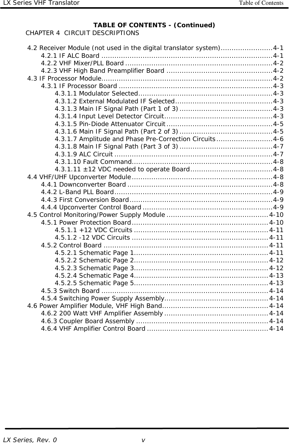 LX Series VHF Translator Table of Contents   LX Series, Rev. 0    v TABLE OF CONTENTS - (Continued) CHAPTER 4  CIRCUIT DESCRIPTIONS   4.2 Receiver Module (not used in the digital translator system)........................4-1     4.2.1 IF ALC Board ...............................................................................4-1     4.2.2 VHF Mixer/PLL Board ....................................................................4-2     4.2.3 VHF High Band Preamplifier Board .................................................4-2  4.3 IF Processor Module...............................................................................4-2     4.3.1 IF Processor Board .......................................................................4-3     4.3.1.1 Modulator Selected..............................................................4-3     4.3.1.2 External Modulated IF Selected.............................................4-3     4.3.1.3 Main IF Signal Path (Part 1 of 3)...........................................4-3     4.3.1.4 Input Level Detector Circuit..................................................4-3     4.3.1.5 Pin-Diode Attenuator Circuit.................................................4-5     4.3.1.6 Main IF Signal Path (Part 2 of 3)...........................................4-5     4.3.1.7 Amplitude and Phase Pre-Correction Circuits..........................4-6     4.3.1.8 Main IF Signal Path (Part 3 of 3)...........................................4-7     4.3.1.9 ALC Circuit .........................................................................4-7     4.3.1.10 Fault Command.................................................................4-8     4.3.1.11 ±12 VDC needed to operate Board......................................4-8  4.4 VHF/UHF Upconverter Module.................................................................4-8     4.4.1 Downconverter Board ...................................................................4-8     4.4.2 L-Band PLL Board.........................................................................4-9     4.4.3 First Conversion Board..................................................................4-9     4.4.4 Upconverter Control Board ............................................................4-9  4.5 Control Monitoring/Power Supply Module ...............................................4-10     4.5.1 Power Protection Board...............................................................4-10     4.5.1.1 +12 VDC Circuits ..............................................................4-11     4.5.1.2 -12 VDC Circuits ...............................................................4-11     4.5.2 Control Board ............................................................................4-11     4.5.2.1 Schematic Page 1..............................................................4-11     4.5.2.2 Schematic Page 2..............................................................4-12     4.5.2.3 Schematic Page 3..............................................................4-12     4.5.2.4 Schematic Page 4..............................................................4-13     4.5.2.5 Schematic Page 5..............................................................4-13     4.5.3 Switch Board .............................................................................4-14     4.5.4 Switching Power Supply Assembly................................................4-14  4.6 Power Amplifier Module, VHF High Band.................................................4-14     4.6.2 200 Watt VHF Amplifier Assembly................................................4-14     4.6.3 Coupler Board Assembly .............................................................4-14     4.6.4 VHF Amplifier Control Board ........................................................4-14 