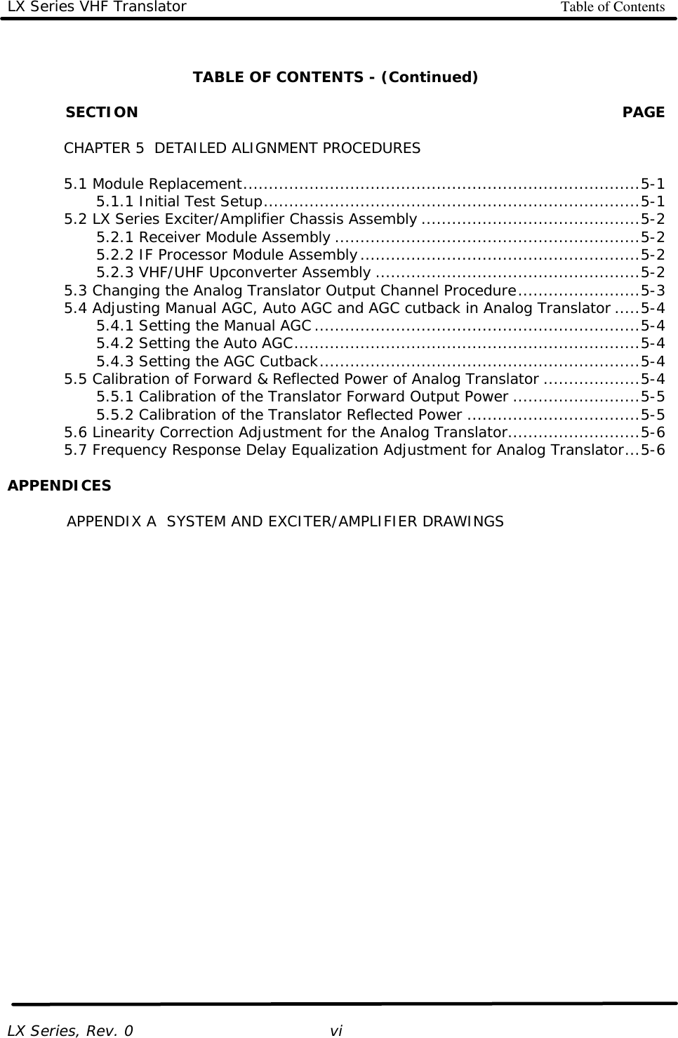LX Series VHF Translator Table of Contents   LX Series, Rev. 0   vi  TABLE OF CONTENTS - (Continued)              SECTION PAGE       CHAPTER 5  DETAILED ALIGNMENT PROCEDURES   5.1 Module Replacement..............................................................................5-1     5.1.1 Initial Test Setup..........................................................................5-1  5.2 LX Series Exciter/Amplifier Chassis Assembly ...........................................5-2     5.2.1 Receiver Module Assembly ............................................................5-2     5.2.2 IF Processor Module Assembly.......................................................5-2     5.2.3 VHF/UHF Upconverter Assembly ....................................................5-2  5.3 Changing the Analog Translator Output Channel Procedure........................5-3  5.4 Adjusting Manual AGC, Auto AGC and AGC cutback in Analog Translator .....5-4     5.4.1 Setting the Manual AGC................................................................5-4     5.4.2 Setting the Auto AGC....................................................................5-4     5.4.3 Setting the AGC Cutback...............................................................5-4  5.5 Calibration of Forward &amp; Reflected Power of Analog Translator ...................5-4     5.5.1 Calibration of the Translator Forward Output Power .........................5-5     5.5.2 Calibration of the Translator Reflected Power ..................................5-5  5.6 Linearity Correction Adjustment for the Analog Translator..........................5-6  5.7 Frequency Response Delay Equalization Adjustment for Analog Translator...5-6  APPENDICES  APPENDIX A  SYSTEM AND EXCITER/AMPLIFIER DRAWINGS  