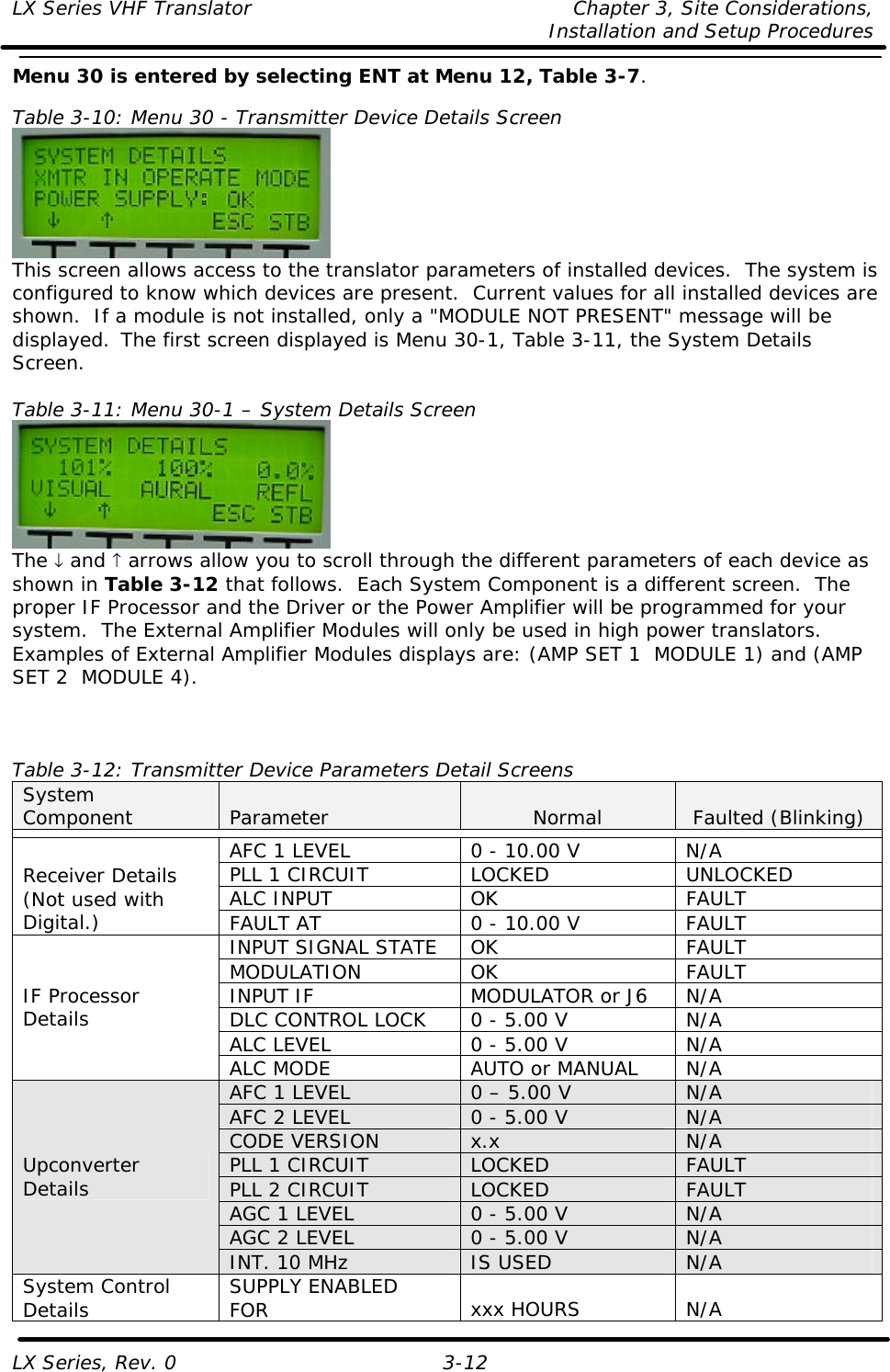 LX Series VHF Translator Chapter 3, Site Considerations,   Installation and Setup Procedures LX Series, Rev. 0 3-12 Menu 30 is entered by selecting ENT at Menu 12, Table 3-7.  Table 3-10: Menu 30 - Transmitter Device Details Screen  This screen allows access to the translator parameters of installed devices.  The system is configured to know which devices are present.  Current values for all installed devices are shown.  If a module is not installed, only a &quot;MODULE NOT PRESENT&quot; message will be displayed.  The first screen displayed is Menu 30-1, Table 3-11, the System Details Screen.  Table 3-11: Menu 30-1 – System Details Screen  The ↓ and ↑ arrows allow you to scroll through the different parameters of each device as shown in Table 3-12 that follows.  Each System Component is a different screen.  The proper IF Processor and the Driver or the Power Amplifier will be programmed for your system.  The External Amplifier Modules will only be used in high power translators.  Examples of External Amplifier Modules displays are: (AMP SET 1  MODULE 1) and (AMP SET 2  MODULE 4).    Table 3-12: Transmitter Device Parameters Detail Screens System Component Parameter Normal Faulted (Blinking)  AFC 1 LEVEL 0 - 10.00 V N/A PLL 1 CIRCUIT LOCKED UNLOCKED ALC INPUT OK FAULT Receiver Details (Not used with Digital.) FAULT AT 0 - 10.00 V FAULT INPUT SIGNAL STATE OK FAULT MODULATION OK FAULT INPUT IF MODULATOR or J6 N/A DLC CONTROL LOCK 0 - 5.00 V N/A ALC LEVEL 0 - 5.00 V N/A IF Processor Details ALC MODE AUTO or MANUAL N/A AFC 1 LEVEL 0 – 5.00 V N/A AFC 2 LEVEL 0 - 5.00 V N/A CODE VERSION x.x N/A PLL 1 CIRCUIT LOCKED FAULT PLL 2 CIRCUIT LOCKED FAULT AGC 1 LEVEL 0 - 5.00 V N/A AGC 2 LEVEL 0 - 5.00 V N/A Upconverter Details INT. 10 MHz IS USED N/A System Control Details SUPPLY ENABLED FOR xxx HOURS N/A 