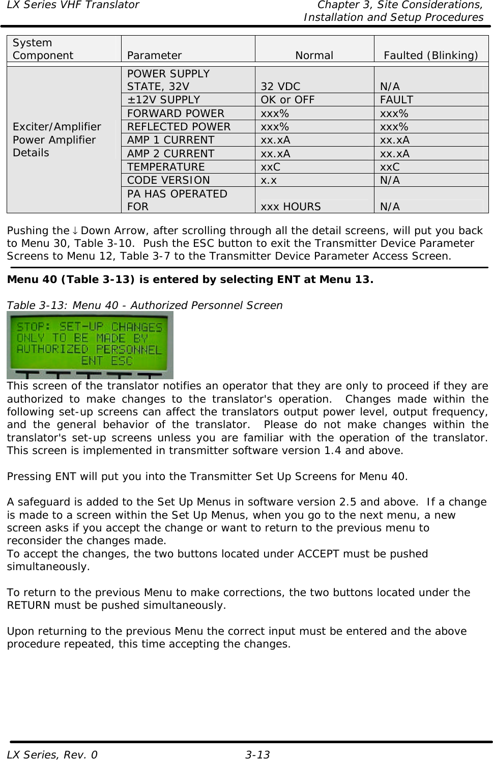 LX Series VHF Translator Chapter 3, Site Considerations,   Installation and Setup Procedures LX Series, Rev. 0 3-13 System Component Parameter Normal Faulted (Blinking)  POWER SUPPLY STATE, 32V 32 VDC N/A ±12V SUPPLY OK or OFF FAULT FORWARD POWER xxx% xxx% REFLECTED POWER xxx% xxx% AMP 1 CURRENT xx.xA xx.xA AMP 2 CURRENT xx.xA xx.xA TEMPERATURE xxC xxC CODE VERSION x.x N/A Exciter/Amplifier Power Amplifier Details PA HAS OPERATED FOR xxx HOURS N/A  Pushing the ↓ Down Arrow, after scrolling through all the detail screens, will put you back to Menu 30, Table 3-10.  Push the ESC button to exit the Transmitter Device Parameter Screens to Menu 12, Table 3-7 to the Transmitter Device Parameter Access Screen.  Menu 40 (Table 3-13) is entered by selecting ENT at Menu 13.  Table 3-13: Menu 40 - Authorized Personnel Screen  This screen of the translator notifies an operator that they are only to proceed if they are authorized to make changes to the translator&apos;s operation.  Changes made within the following set-up screens can affect the translators output power level, output frequency, and the general behavior of the translator.  Please do not make changes within the translator&apos;s set-up screens unless you are familiar with the operation of the translator. This screen is implemented in transmitter software version 1.4 and above.  Pressing ENT will put you into the Transmitter Set Up Screens for Menu 40.  A safeguard is added to the Set Up Menus in software version 2.5 and above.  If a change is made to a screen within the Set Up Menus, when you go to the next menu, a new screen asks if you accept the change or want to return to the previous menu to reconsider the changes made. To accept the changes, the two buttons located under ACCEPT must be pushed simultaneously.  To return to the previous Menu to make corrections, the two buttons located under the RETURN must be pushed simultaneously.  Upon returning to the previous Menu the correct input must be entered and the above procedure repeated, this time accepting the changes. 