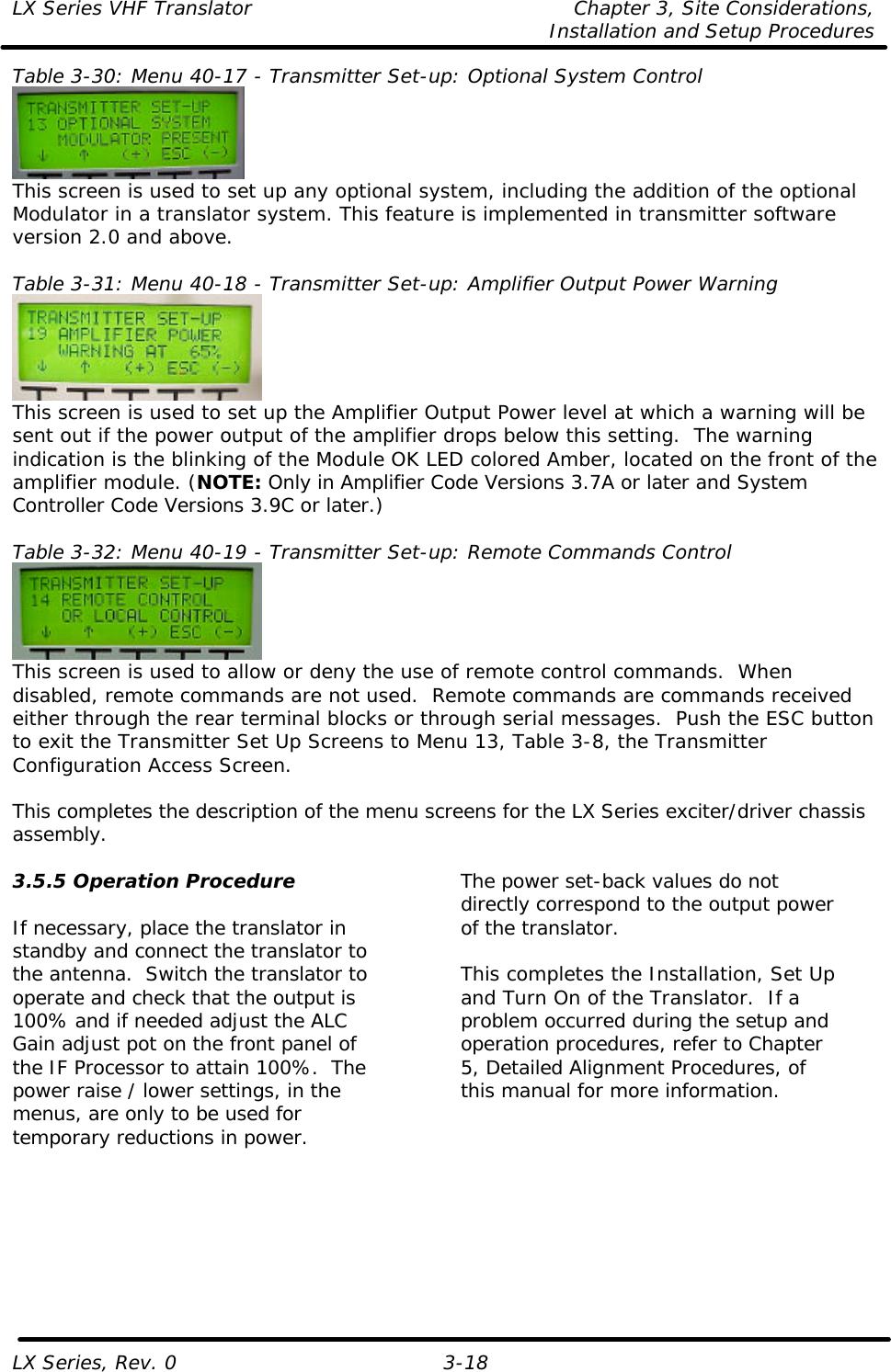 LX Series VHF Translator Chapter 3, Site Considerations,   Installation and Setup Procedures LX Series, Rev. 0 3-18 Table 3-30: Menu 40-17 - Transmitter Set-up: Optional System Control  This screen is used to set up any optional system, including the addition of the optional Modulator in a translator system. This feature is implemented in transmitter software version 2.0 and above.  Table 3-31: Menu 40-18 - Transmitter Set-up: Amplifier Output Power Warning  This screen is used to set up the Amplifier Output Power level at which a warning will be sent out if the power output of the amplifier drops below this setting.  The warning indication is the blinking of the Module OK LED colored Amber, located on the front of the amplifier module. (NOTE: Only in Amplifier Code Versions 3.7A or later and System Controller Code Versions 3.9C or later.)  Table 3-32: Menu 40-19 - Transmitter Set-up: Remote Commands Control  This screen is used to allow or deny the use of remote control commands.  When disabled, remote commands are not used.  Remote commands are commands received either through the rear terminal blocks or through serial messages.  Push the ESC button to exit the Transmitter Set Up Screens to Menu 13, Table 3-8, the Transmitter Configuration Access Screen.  This completes the description of the menu screens for the LX Series exciter/driver chassis assembly. 3.5.5 Operation Procedure  If necessary, place the translator in standby and connect the translator to the antenna.  Switch the translator to operate and check that the output is 100% and if needed adjust the ALC Gain adjust pot on the front panel of the IF Processor to attain 100%.  The power raise / lower settings, in the menus, are only to be used for temporary reductions in power. The power set-back values do not directly correspond to the output power of the translator.  This completes the Installation, Set Up and Turn On of the Translator.  If a problem occurred during the setup and operation procedures, refer to Chapter 5, Detailed Alignment Procedures, of this manual for more information.  