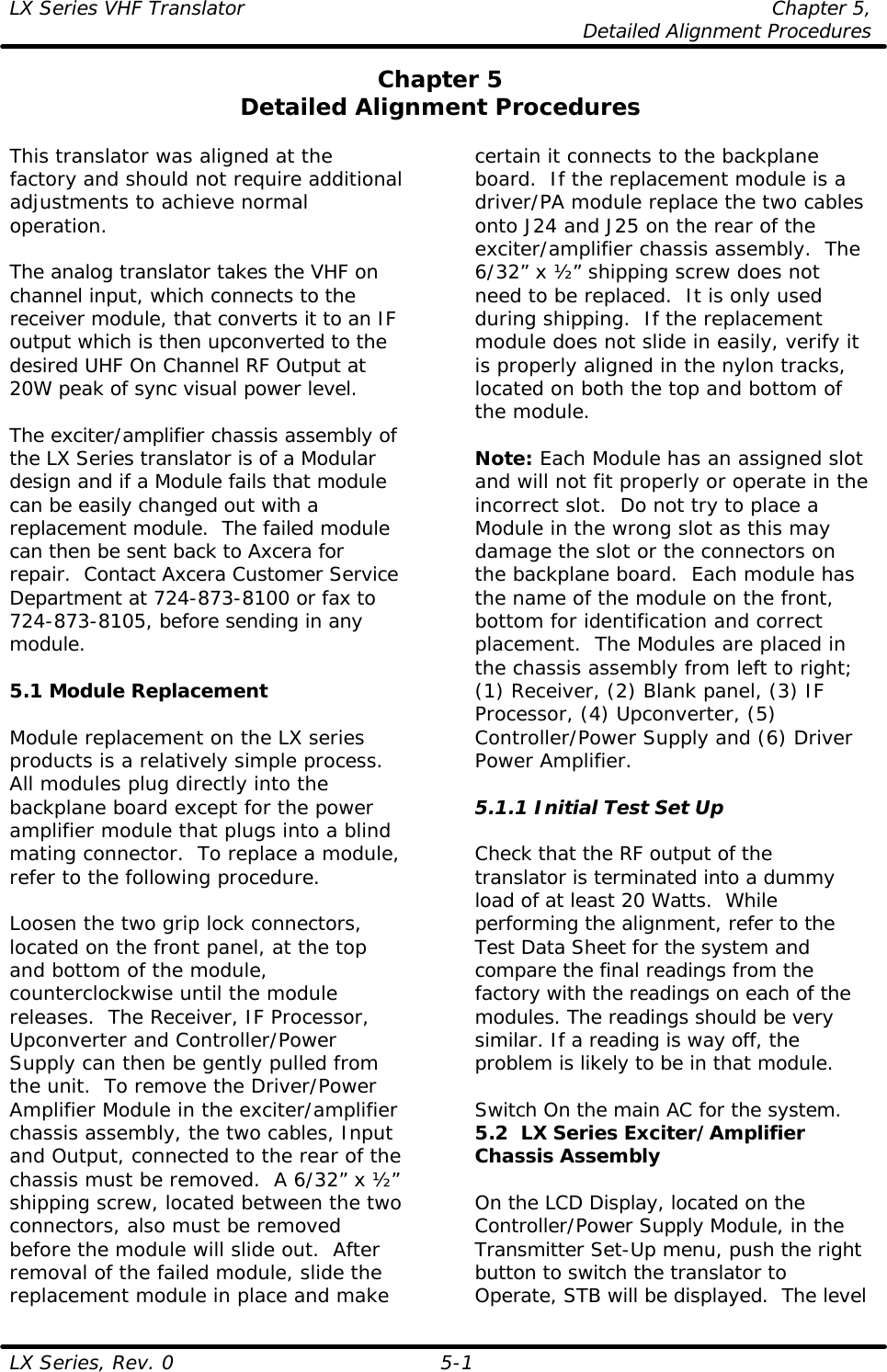 LX Series VHF Translator Chapter 5,  Detailed Alignment Procedures  LX Series, Rev. 0 5-1 Chapter 5 Detailed Alignment Procedures  This translator was aligned at the factory and should not require additional adjustments to achieve normal operation.  The analog translator takes the VHF on channel input, which connects to the receiver module, that converts it to an IF output which is then upconverted to the desired UHF On Channel RF Output at 20W peak of sync visual power level.   The exciter/amplifier chassis assembly of the LX Series translator is of a Modular design and if a Module fails that module can be easily changed out with a replacement module.  The failed module can then be sent back to Axcera for repair.  Contact Axcera Customer Service Department at 724-873-8100 or fax to 724-873-8105, before sending in any module.  5.1 Module Replacement  Module replacement on the LX series products is a relatively simple process. All modules plug directly into the backplane board except for the power amplifier module that plugs into a blind mating connector.  To replace a module, refer to the following procedure.  Loosen the two grip lock connectors, located on the front panel, at the top and bottom of the module, counterclockwise until the module releases.  The Receiver, IF Processor, Upconverter and Controller/Power Supply can then be gently pulled from the unit.  To remove the Driver/Power Amplifier Module in the exciter/amplifier chassis assembly, the two cables, Input and Output, connected to the rear of the chassis must be removed.  A 6/32” x ½” shipping screw, located between the two connectors, also must be removed before the module will slide out.  After removal of the failed module, slide the replacement module in place and make certain it connects to the backplane board.  If the replacement module is a driver/PA module replace the two cables onto J24 and J25 on the rear of the exciter/amplifier chassis assembly.  The 6/32” x ½” shipping screw does not need to be replaced.  It is only used during shipping.  If the replacement module does not slide in easily, verify it is properly aligned in the nylon tracks, located on both the top and bottom of the module.  Note: Each Module has an assigned slot and will not fit properly or operate in the incorrect slot.  Do not try to place a Module in the wrong slot as this may damage the slot or the connectors on the backplane board.  Each module has the name of the module on the front, bottom for identification and correct placement.  The Modules are placed in the chassis assembly from left to right; (1) Receiver, (2) Blank panel, (3) IF Processor, (4) Upconverter, (5) Controller/Power Supply and (6) Driver Power Amplifier.  5.1.1 Initial Test Set Up  Check that the RF output of the translator is terminated into a dummy load of at least 20 Watts.  While performing the alignment, refer to the Test Data Sheet for the system and compare the final readings from the factory with the readings on each of the modules. The readings should be very similar. If a reading is way off, the problem is likely to be in that module.  Switch On the main AC for the system. 5.2  LX Series Exciter/Amplifier Chassis Assembly  On the LCD Display, located on the Controller/Power Supply Module, in the Transmitter Set-Up menu, push the right button to switch the translator to Operate, STB will be displayed.  The level 