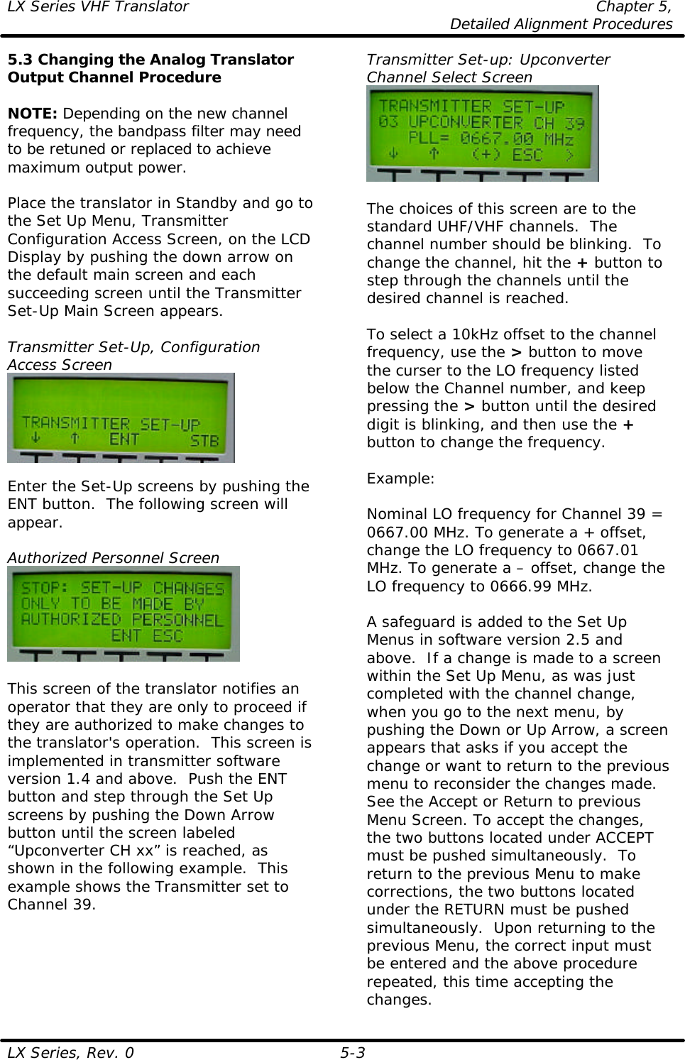 LX Series VHF Translator Chapter 5,  Detailed Alignment Procedures  LX Series, Rev. 0 5-3 5.3 Changing the Analog Translator Output Channel Procedure  NOTE: Depending on the new channel frequency, the bandpass filter may need to be retuned or replaced to achieve maximum output power.  Place the translator in Standby and go to the Set Up Menu, Transmitter Configuration Access Screen, on the LCD Display by pushing the down arrow on the default main screen and each succeeding screen until the Transmitter Set-Up Main Screen appears.  Transmitter Set-Up, Configuration Access Screen   Enter the Set-Up screens by pushing the ENT button.  The following screen will appear.  Authorized Personnel Screen   This screen of the translator notifies an operator that they are only to proceed if they are authorized to make changes to the translator&apos;s operation.  This screen is implemented in transmitter software version 1.4 and above.  Push the ENT button and step through the Set Up screens by pushing the Down Arrow button until the screen labeled “Upconverter CH xx” is reached, as shown in the following example.  This example shows the Transmitter set to Channel 39. Transmitter Set-up: Upconverter Channel Select Screen   The choices of this screen are to the standard UHF/VHF channels.  The channel number should be blinking.  To change the channel, hit the + button to step through the channels until the desired channel is reached.   To select a 10kHz offset to the channel frequency, use the &gt; button to move the curser to the LO frequency listed below the Channel number, and keep pressing the &gt; button until the desired digit is blinking, and then use the + button to change the frequency.   Example:  Nominal LO frequency for Channel 39 = 0667.00 MHz. To generate a + offset, change the LO frequency to 0667.01 MHz. To generate a – offset, change the LO frequency to 0666.99 MHz.  A safeguard is added to the Set Up Menus in software version 2.5 and above.  If a change is made to a screen within the Set Up Menu, as was just completed with the channel change, when you go to the next menu, by pushing the Down or Up Arrow, a screen appears that asks if you accept the change or want to return to the previous menu to reconsider the changes made.  See the Accept or Return to previous Menu Screen. To accept the changes, the two buttons located under ACCEPT must be pushed simultaneously.  To return to the previous Menu to make corrections, the two buttons located under the RETURN must be pushed simultaneously.  Upon returning to the previous Menu, the correct input must be entered and the above procedure repeated, this time accepting the changes. 