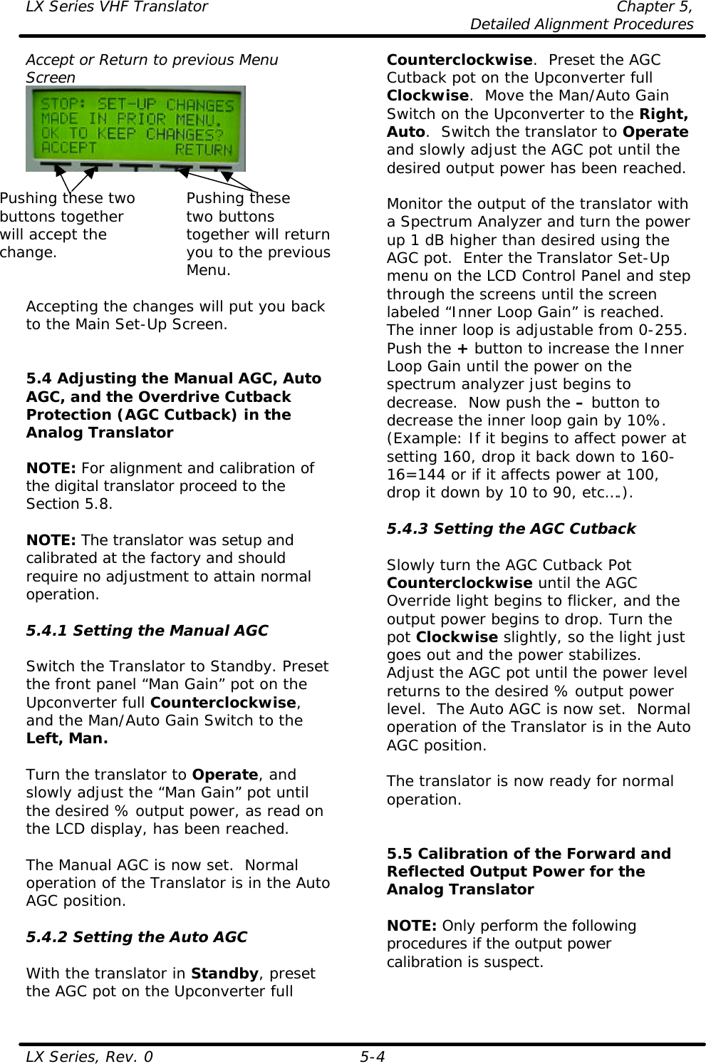 LX Series VHF Translator Chapter 5,  Detailed Alignment Procedures  LX Series, Rev. 0 5-4 Accept or Return to previous Menu Screen   Pushing these two Pushing these buttons together    two buttons  will accept the    together will return change. you to the previous Menu.  Accepting the changes will put you back to the Main Set-Up Screen.   5.4 Adjusting the Manual AGC, Auto AGC, and the Overdrive Cutback Protection (AGC Cutback) in the Analog Translator  NOTE: For alignment and calibration of the digital translator proceed to the Section 5.8.  NOTE: The translator was setup and calibrated at the factory and should require no adjustment to attain normal operation.  5.4.1 Setting the Manual AGC  Switch the Translator to Standby. Preset the front panel “Man Gain” pot on the Upconverter full Counterclockwise, and the Man/Auto Gain Switch to the Left, Man.  Turn the translator to Operate, and slowly adjust the “Man Gain” pot until the desired % output power, as read on the LCD display, has been reached.   The Manual AGC is now set.  Normal operation of the Translator is in the Auto AGC position.  5.4.2 Setting the Auto AGC  With the translator in Standby, preset the AGC pot on the Upconverter full Counterclockwise.  Preset the AGC Cutback pot on the Upconverter full Clockwise.  Move the Man/Auto Gain Switch on the Upconverter to the Right, Auto.  Switch the translator to Operate and slowly adjust the AGC pot until the desired output power has been reached.   Monitor the output of the translator with a Spectrum Analyzer and turn the power up 1 dB higher than desired using the AGC pot.  Enter the Translator Set-Up menu on the LCD Control Panel and step through the screens until the screen labeled “Inner Loop Gain” is reached.  The inner loop is adjustable from 0-255.  Push the + button to increase the Inner Loop Gain until the power on the spectrum analyzer just begins to decrease.  Now push the – button to decrease the inner loop gain by 10%. (Example: If it begins to affect power at setting 160, drop it back down to 160-16=144 or if it affects power at 100, drop it down by 10 to 90, etc….).  5.4.3 Setting the AGC Cutback  Slowly turn the AGC Cutback Pot Counterclockwise until the AGC Override light begins to flicker, and the output power begins to drop. Turn the pot Clockwise slightly, so the light just goes out and the power stabilizes.  Adjust the AGC pot until the power level returns to the desired % output power level.  The Auto AGC is now set.  Normal operation of the Translator is in the Auto AGC position.  The translator is now ready for normal operation.   5.5 Calibration of the Forward and Reflected Output Power for the Analog Translator  NOTE: Only perform the following procedures if the output power calibration is suspect.  