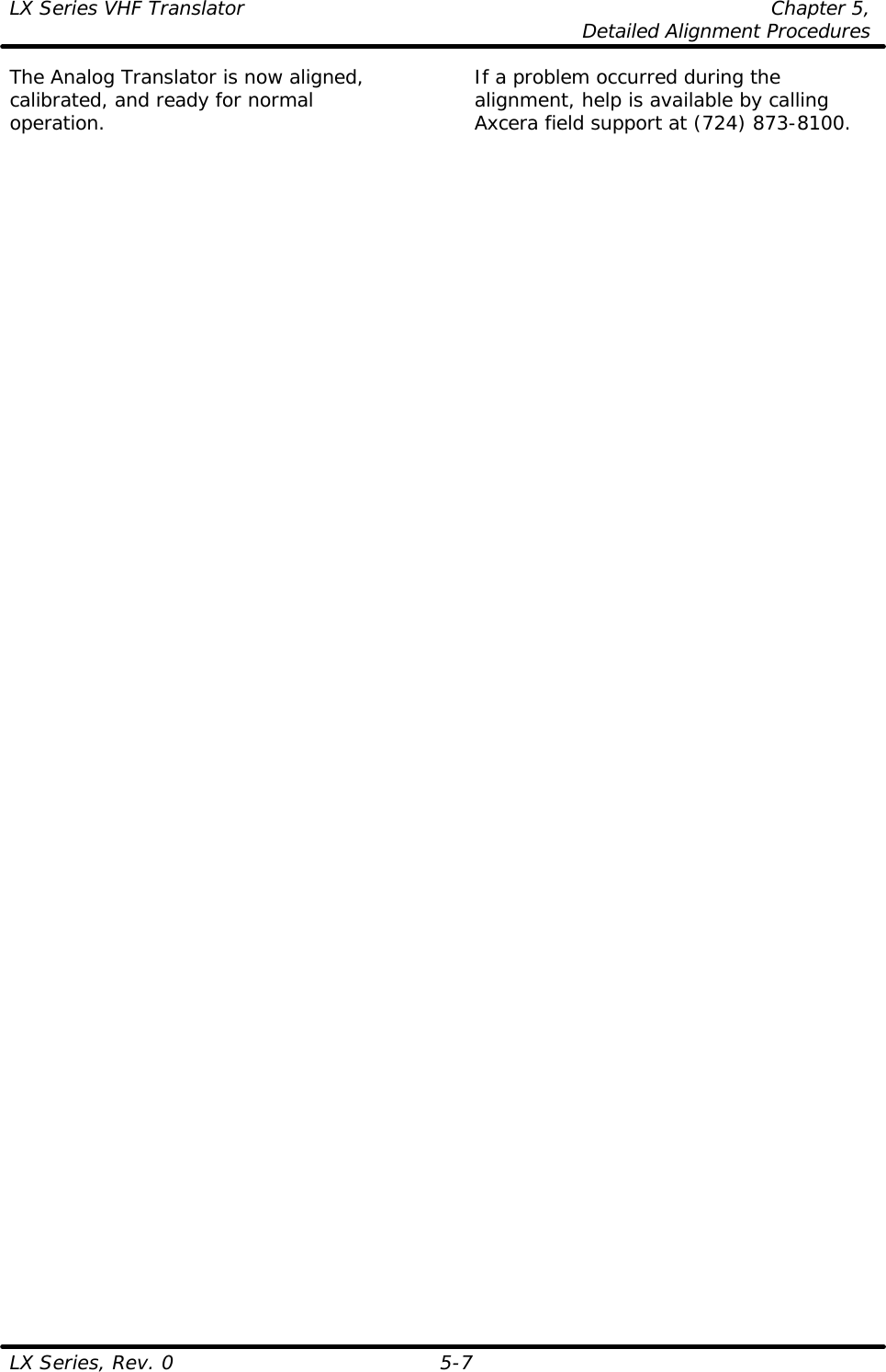 LX Series VHF Translator Chapter 5,  Detailed Alignment Procedures  LX Series, Rev. 0 5-7 The Analog Translator is now aligned, calibrated, and ready for normal operation.  If a problem occurred during the alignment, help is available by calling Axcera field support at (724) 873-8100.    