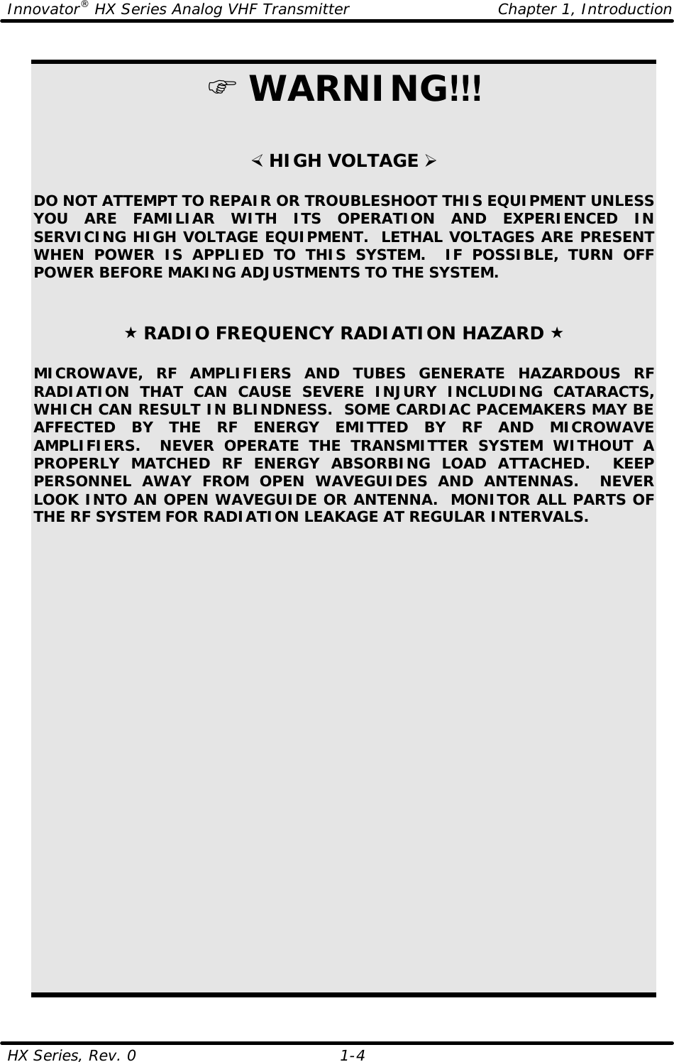 Innovator® HX Series Analog VHF Transmitter Chapter 1, Introduction HX Series, Rev. 0    1-4  F WARNING!!!   × HIGH VOLTAGE Ø  DO NOT ATTEMPT TO REPAIR OR TROUBLESHOOT THIS EQUIPMENT UNLESS YOU ARE FAMILIAR WITH ITS OPERATION AND EXPERIENCED IN SERVICING HIGH VOLTAGE EQUIPMENT.  LETHAL VOLTAGES ARE PRESENT WHEN POWER IS APPLIED TO THIS SYSTEM.  IF POSSIBLE, TURN OFF POWER BEFORE MAKING ADJUSTMENTS TO THE SYSTEM.    « RADIO FREQUENCY RADIATION HAZARD «  MICROWAVE, RF AMPLIFIERS AND TUBES GENERATE HAZARDOUS RF RADIATION THAT CAN CAUSE SEVERE INJURY INCLUDING CATARACTS, WHICH CAN RESULT IN BLINDNESS.  SOME CARDIAC PACEMAKERS MAY BE AFFECTED BY THE RF ENERGY EMITTED BY RF AND MICROWAVE AMPLIFIERS.  NEVER OPERATE THE TRANSMITTER SYSTEM WITHOUT A PROPERLY MATCHED RF ENERGY ABSORBING LOAD ATTACHED.  KEEP PERSONNEL AWAY FROM OPEN WAVEGUIDES AND ANTENNAS.  NEVER LOOK INTO AN OPEN WAVEGUIDE OR ANTENNA.  MONITOR ALL PARTS OF THE RF SYSTEM FOR RADIATION LEAKAGE AT REGULAR INTERVALS. 