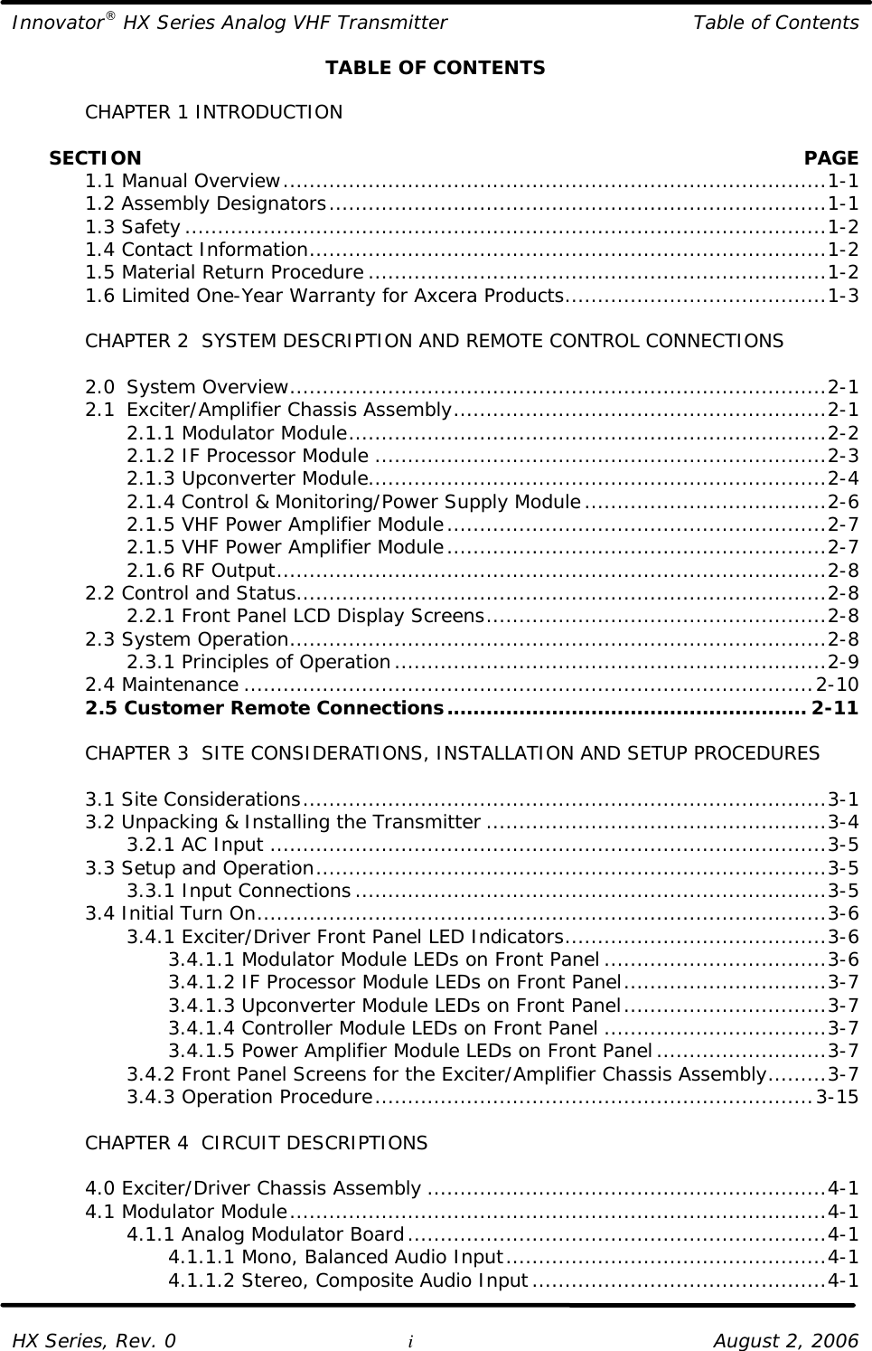 Innovator® HX Series Analog VHF Transmitter Table of Contents  HX Series, Rev. 0 i August 2, 2006 TABLE OF CONTENTS   CHAPTER 1 INTRODUCTION        SECTION    PAGE  1.1 Manual Overview...................................................................................1-1  1.2 Assembly Designators............................................................................1-1  1.3 Safety..................................................................................................1-2  1.4 Contact Information...............................................................................1-2  1.5 Material Return Procedure ......................................................................1-2  1.6 Limited One-Year Warranty for Axcera Products........................................1-3   CHAPTER 2  SYSTEM DESCRIPTION AND REMOTE CONTROL CONNECTIONS   2.0 System Overview..................................................................................2-1  2.1 Exciter/Amplifier Chassis Assembly.........................................................2-1     2.1.1 Modulator Module.........................................................................2-2     2.1.2 IF Processor Module .....................................................................2-3     2.1.3 Upconverter Module......................................................................2-4     2.1.4 Control &amp; Monitoring/Power Supply Module.....................................2-6     2.1.5 VHF Power Amplifier Module..........................................................2-7     2.1.5 VHF Power Amplifier Module..........................................................2-7     2.1.6 RF Output....................................................................................2-8  2.2 Control and Status.................................................................................2-8     2.2.1 Front Panel LCD Display Screens....................................................2-8  2.3 System Operation..................................................................................2-8     2.3.1 Principles of Operation..................................................................2-9  2.4 Maintenance .......................................................................................2-10  2.5 Customer Remote Connections....................................................... 2-11   CHAPTER 3  SITE CONSIDERATIONS, INSTALLATION AND SETUP PROCEDURES     3.1 Site Considerations................................................................................3-1  3.2 Unpacking &amp; Installing the Transmitter ....................................................3-4     3.2.1 AC Input .....................................................................................3-5  3.3 Setup and Operation..............................................................................3-5     3.3.1 Input Connections........................................................................3-5  3.4 Initial Turn On.......................................................................................3-6     3.4.1 Exciter/Driver Front Panel LED Indicators........................................3-6     3.4.1.1 Modulator Module LEDs on Front Panel ..................................3-6     3.4.1.2 IF Processor Module LEDs on Front Panel...............................3-7     3.4.1.3 Upconverter Module LEDs on Front Panel...............................3-7     3.4.1.4 Controller Module LEDs on Front Panel ..................................3-7     3.4.1.5 Power Amplifier Module LEDs on Front Panel..........................3-7     3.4.2 Front Panel Screens for the Exciter/Amplifier Chassis Assembly.........3-7     3.4.3 Operation Procedure...................................................................3-15   CHAPTER 4  CIRCUIT DESCRIPTIONS   4.0 Exciter/Driver Chassis Assembly .............................................................4-1  4.1 Modulator Module..................................................................................4-1     4.1.1 Analog Modulator Board................................................................4-1     4.1.1.1 Mono, Balanced Audio Input.................................................4-1     4.1.1.2 Stereo, Composite Audio Input.............................................4-1  