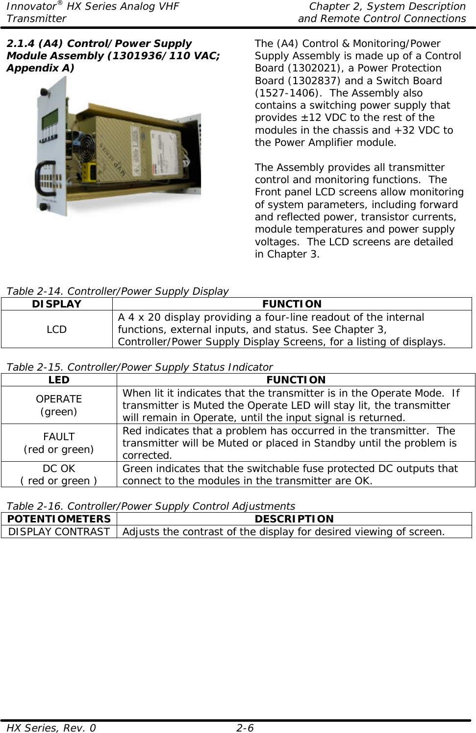 Innovator® HX Series Analog VHF    Chapter 2, System Description Transmitter    and Remote Control Connections  HX Series, Rev. 0 2-6 2.1.4 (A4) Control/Power Supply Module Assembly (1301936/110 VAC; Appendix A)  The (A4) Control &amp; Monitoring/Power Supply Assembly is made up of a Control Board (1302021), a Power Protection Board (1302837) and a Switch Board (1527-1406).  The Assembly also contains a switching power supply that provides ±12 VDC to the rest of the modules in the chassis and +32 VDC to the Power Amplifier module.  The Assembly provides all transmitter control and monitoring functions.  The Front panel LCD screens allow monitoring of system parameters, including forward and reflected power, transistor currents, module temperatures and power supply voltages.  The LCD screens are detailed in Chapter 3.   Table 2-14. Controller/Power Supply Display DISPLAY FUNCTION LCD A 4 x 20 display providing a four-line readout of the internal functions, external inputs, and status. See Chapter 3, Controller/Power Supply Display Screens, for a listing of displays.  Table 2-15. Controller/Power Supply Status Indicator LED FUNCTION OPERATE (green) When lit it indicates that the transmitter is in the Operate Mode.  If transmitter is Muted the Operate LED will stay lit, the transmitter will remain in Operate, until the input signal is returned. FAULT (red or green) Red indicates that a problem has occurred in the transmitter.  The transmitter will be Muted or placed in Standby until the problem is corrected. DC OK ( red or green ) Green indicates that the switchable fuse protected DC outputs that connect to the modules in the transmitter are OK.  Table 2-16. Controller/Power Supply Control Adjustments POTENTIOMETERS DESCRIPTION DISPLAY CONTRAST Adjusts the contrast of the display for desired viewing of screen.  