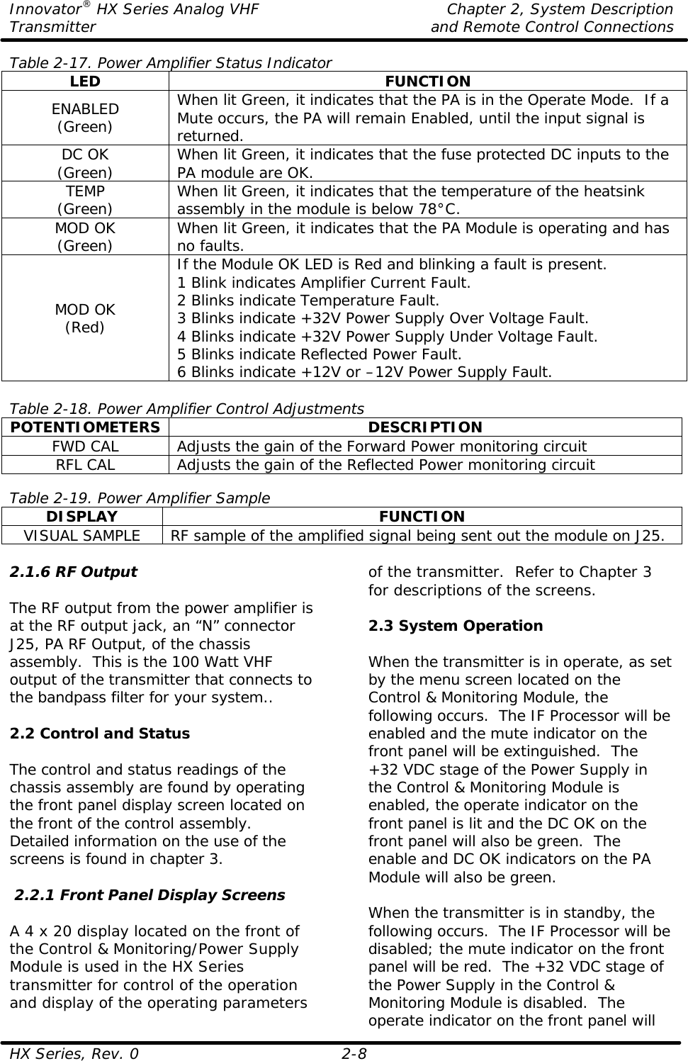 Innovator® HX Series Analog VHF    Chapter 2, System Description Transmitter    and Remote Control Connections  HX Series, Rev. 0 2-8 Table 2-17. Power Amplifier Status Indicator LED FUNCTION ENABLED (Green) When lit Green, it indicates that the PA is in the Operate Mode.  If a Mute occurs, the PA will remain Enabled, until the input signal is returned. DC OK (Green) When lit Green, it indicates that the fuse protected DC inputs to the PA module are OK. TEMP (Green) When lit Green, it indicates that the temperature of the heatsink assembly in the module is below 78°C. MOD OK (Green) When lit Green, it indicates that the PA Module is operating and has no faults. MOD OK (Red) If the Module OK LED is Red and blinking a fault is present. 1 Blink indicates Amplifier Current Fault. 2 Blinks indicate Temperature Fault. 3 Blinks indicate +32V Power Supply Over Voltage Fault. 4 Blinks indicate +32V Power Supply Under Voltage Fault. 5 Blinks indicate Reflected Power Fault. 6 Blinks indicate +12V or –12V Power Supply Fault.  Table 2-18. Power Amplifier Control Adjustments POTENTIOMETERS DESCRIPTION FWD CAL Adjusts the gain of the Forward Power monitoring circuit RFL CAL Adjusts the gain of the Reflected Power monitoring circuit  Table 2-19. Power Amplifier Sample DISPLAY FUNCTION VISUAL SAMPLE RF sample of the amplified signal being sent out the module on J25.  2.1.6 RF Output  The RF output from the power amplifier is at the RF output jack, an “N” connector J25, PA RF Output, of the chassis assembly.  This is the 100 Watt VHF output of the transmitter that connects to the bandpass filter for your system..  2.2 Control and Status  The control and status readings of the chassis assembly are found by operating the front panel display screen located on the front of the control assembly.  Detailed information on the use of the screens is found in chapter 3.   2.2.1 Front Panel Display Screens  A 4 x 20 display located on the front of the Control &amp; Monitoring/Power Supply Module is used in the HX Series transmitter for control of the operation and display of the operating parameters of the transmitter.  Refer to Chapter 3 for descriptions of the screens.  2.3 System Operation  When the transmitter is in operate, as set by the menu screen located on the Control &amp; Monitoring Module, the following occurs.  The IF Processor will be enabled and the mute indicator on the front panel will be extinguished.  The +32 VDC stage of the Power Supply in the Control &amp; Monitoring Module is enabled, the operate indicator on the front panel is lit and the DC OK on the front panel will also be green.  The enable and DC OK indicators on the PA Module will also be green.  When the transmitter is in standby, the following occurs.  The IF Processor will be disabled; the mute indicator on the front panel will be red.  The +32 VDC stage of the Power Supply in the Control &amp; Monitoring Module is disabled.  The operate indicator on the front panel will 