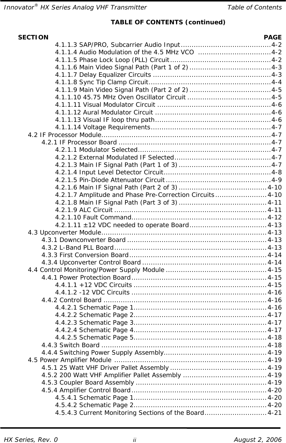 Innovator® HX Series Analog VHF Transmitter Table of Contents  HX Series, Rev. 0 ii August 2, 2006     TABLE OF CONTENTS (continued)         SECTION    PAGE     4.1.1.3 SAP/PRO, Subcarrier Audio Input..........................................4-2     4.1.1.4 Audio Modulation of the 4.5 MHz VCO  ..................................4-2     4.1.1.5 Phase Lock Loop (PLL) Circuit...............................................4-2     4.1.1.6 Main Video Signal Path (Part 1 of 2)......................................4-3     4.1.1.7 Delay Equalizer Circuits .......................................................4-3     4.1.1.8 Sync Tip Clamp Circuit.........................................................4-4     4.1.1.9 Main Video Signal Path (Part 2 of 2)......................................4-5     4.1.1.10 45.75 MHz Oven Oscillator Circuit .......................................4-5     4.1.1.11 Visual Modulator Circuit .....................................................4-6     4.1.1.12 Aural Modulator Circuit ......................................................4-6     4.1.1.13 Visual IF loop thru path......................................................4-6     4.1.1.14 Voltage Requirements........................................................4-7  4.2 IF Processor Module...............................................................................4-7     4.2.1 IF Processor Board .......................................................................4-7     4.2.1.1 Modulator Selected..............................................................4-7     4.2.1.2 External Modulated IF Selected.............................................4-7     4.2.1.3 Main IF Signal Path (Part 1 of 3)...........................................4-7     4.2.1.4 Input Level Detector Circuit..................................................4-8     4.2.1.5 Pin-Diode Attenuator Circuit.................................................4-9     4.2.1.6 Main IF Signal Path (Part 2 of 3).........................................4-10     4.2.1.7 Amplitude and Phase Pre-Correction Circuits........................4-10     4.2.1.8 Main IF Signal Path (Part 3 of 3).........................................4-11     4.2.1.9 ALC Circuit .......................................................................4-11     4.2.1.10 Fault Command...............................................................4-12     4.2.1.11 ±12 VDC needed to operate Board....................................4-13  4.3 Upconverter Module.............................................................................4-13     4.3.1 Downconverter Board .................................................................4-13     4.3.2 L-Band PLL Board.......................................................................4-13     4.3.3 First Conversion Board................................................................4-14     4.3.4 Upconverter Control Board ..........................................................4-14  4.4 Control Monitoring/Power Supply Module ...............................................4-15     4.4.1 Power Protection Board...............................................................4-15     4.4.1.1 +12 VDC Circuits ..............................................................4-15     4.4.1.2 -12 VDC Circuits ...............................................................4-16     4.4.2 Control Board ............................................................................4-16     4.4.2.1 Schematic Page 1..............................................................4-16     4.4.2.2 Schematic Page 2..............................................................4-17     4.4.2.3 Schematic Page 3..............................................................4-17     4.4.2.4 Schematic Page 4..............................................................4-17     4.4.2.5 Schematic Page 5..............................................................4-18     4.4.3 Switch Board .............................................................................4-18     4.4.4 Switching Power Supply Assembly................................................4-19  4.5 Power Amplifier Module .......................................................................4-19     4.5.1 25 Watt VHF Driver Pallet Assembly.............................................4-19     4.5.2 200 Watt VHF Amplifier Pallet Assembly .......................................4-19     4.5.3 Coupler Board Assembly .............................................................4-19     4.5.4 Amplifier Control Board...............................................................4-20     4.5.4.1 Schematic Page 1..............................................................4-20     4.5.4.2 Schematic Page 2..............................................................4-20     4.5.4.3 Current Monitoring Sections of the Board.............................4-21   