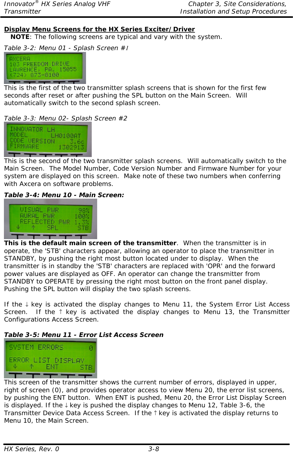 Innovator® HX Series Analog VHF    Chapter 3, Site Considerations, Transmitter Installation and Setup Procedures HX Series, Rev. 0  3-8 Display Menu Screens for the HX Series Exciter/Driver    NOTE: The following screens are typical and vary with the system. Table 3-2: Menu 01 - Splash Screen #1  This is the first of the two transmitter splash screens that is shown for the first few seconds after reset or after pushing the SPL button on the Main Screen.  Will automatically switch to the second splash screen.  Table 3-3: Menu 02- Splash Screen #2  This is the second of the two transmitter splash screens.  Will automatically switch to the Main Screen.  The Model Number, Code Version Number and Firmware Number for your system are displayed on this screen.  Make note of these two numbers when conferring with Axcera on software problems. Table 3-4: Menu 10 - Main Screen:  This is the default main screen of the transmitter.  When the transmitter is in operate, the &apos;STB&apos; characters appear, allowing an operator to place the transmitter in STANDBY, by pushing the right most button located under to display.  When the transmitter is in standby the &apos;STB&apos; characters are replaced with &apos;OPR&apos; and the forward power values are displayed as OFF. An operator can change the transmitter from STANDBY to OPERATE by pressing the right most button on the front panel display.  Pushing the SPL button will display the two splash screens.  If the ↓ key is activated the display changes to Menu 11, the System Error List Access Screen.  If the ↑ key is activated the display changes to Menu 13, the Transmitter Configurations Access Screen.  Table 3-5: Menu 11 - Error List Access Screen  This screen of the transmitter shows the current number of errors, displayed in upper, right of screen (0), and provides operator access to view Menu 20, the error list screens, by pushing the ENT button.  When ENT is pushed, Menu 20, the Error List Display Screen is displayed. If the ↓ key is pushed the display changes to Menu 12, Table 3-6, the Transmitter Device Data Access Screen.  If the ↑ key is activated the display returns to Menu 10, the Main Screen.  