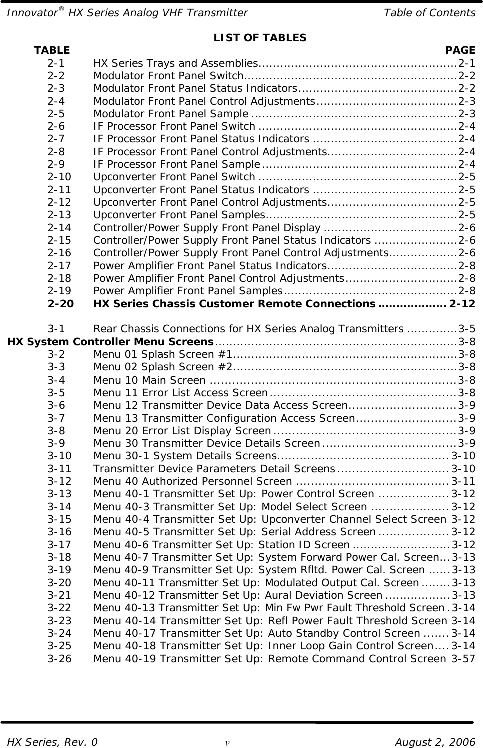Innovator® HX Series Analog VHF Transmitter Table of Contents  HX Series, Rev. 0 v August 2, 2006 LIST OF TABLES         TABLE  PAGE  2-1   HX Series Trays and Assemblies.......................................................2-1  2-2   Modulator Front Panel Switch...........................................................2-2  2-3   Modulator Front Panel Status Indicators............................................2-2  2-4   Modulator Front Panel Control Adjustments.......................................2-3  2-5   Modulator Front Panel Sample .........................................................2-3  2-6   IF Processor Front Panel Switch .......................................................2-4  2-7   IF Processor Front Panel Status Indicators ........................................2-4  2-8   IF Processor Front Panel Control Adjustments....................................2-4  2-9   IF Processor Front Panel Sample......................................................2-4  2-10 Upconverter Front Panel Switch .......................................................2-5  2-11 Upconverter Front Panel Status Indicators ........................................2-5  2-12 Upconverter Front Panel Control Adjustments....................................2-5  2-13 Upconverter Front Panel Samples.....................................................2-5  2-14 Controller/Power Supply Front Panel Display .....................................2-6  2-15 Controller/Power Supply Front Panel Status Indicators .......................2-6  2-16 Controller/Power Supply Front Panel Control Adjustments...................2-6  2-17 Power Amplifier Front Panel Status Indicators....................................2-8  2-18 Power Amplifier Front Panel Control Adjustments...............................2-8  2-19 Power Amplifier Front Panel Samples................................................2-8  2-20 HX Series Chassis Customer Remote Connections ................... 2-12   3-1   Rear Chassis Connections for HX Series Analog Transmitters ..............3-5 HX System Controller Menu Screens...................................................................3-8  3-2   Menu 01 Splash Screen #1..............................................................3-8  3-3   Menu 02 Splash Screen #2..............................................................3-8  3-4   Menu 10 Main Screen ..................................................................3-8  3-5   Menu 11 Error List Access Screen..................................................3-8  3-6   Menu 12 Transmitter Device Data Access Screen.............................3-9  3-7   Menu 13 Transmitter Configuration Access Screen...........................3-9  3-8   Menu 20 Error List Display Screen.................................................3-9  3-9   Menu 30 Transmitter Device Details Screen....................................3-9  3-10 Menu 30-1 System Details Screens..............................................3-10  3-11 Transmitter Device Parameters Detail Screens..............................3-10  3-12 Menu 40 Authorized Personnel Screen .........................................3-11  3-13 Menu 40-1 Transmitter Set Up: Power Control Screen ...................3-12  3-14 Menu 40-3 Transmitter Set Up: Model Select Screen .....................3-12  3-15 Menu 40-4 Transmitter Set Up: Upconverter Channel Select Screen 3-12  3-16 Menu 40-5 Transmitter Set Up: Serial Address Screen ...................3-12  3-17 Menu 40-6 Transmitter Set Up: Station ID Screen ...........................3-12  3-18 Menu 40-7 Transmitter Set Up: System Forward Power Cal. Screen...3-13  3-19 Menu 40-9 Transmitter Set Up: System Rfltd. Power Cal. Screen ......3-13  3-20 Menu 40-11 Transmitter Set Up: Modulated Output Cal. Screen ........3-13  3-21 Menu 40-12 Transmitter Set Up: Aural Deviation Screen ..................3-13  3-22 Menu 40-13 Transmitter Set Up: Min Fw Pwr Fault Threshold Screen.3-14  3-23 Menu 40-14 Transmitter Set Up: Refl Power Fault Threshold Screen 3-14  3-24 Menu 40-17 Transmitter Set Up: Auto Standby Control Screen .......3-14  3-25 Menu 40-18 Transmitter Set Up: Inner Loop Gain Control Screen....3-14  3-26 Menu 40-19 Transmitter Set Up: Remote Command Control Screen 3-57  