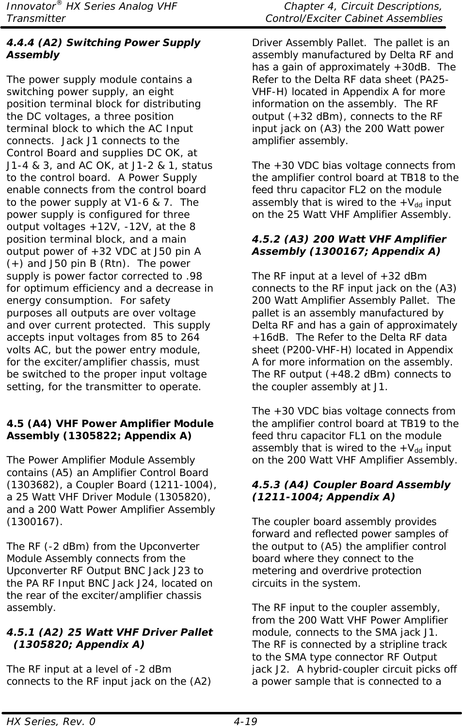 Innovator® HX Series Analog VHF    Chapter 4, Circuit Descriptions, Transmitter Control/Exciter Cabinet Assemblies  HX Series, Rev. 0    4-19 4.4.4 (A2) Switching Power Supply Assembly  The power supply module contains a switching power supply, an eight position terminal block for distributing the DC voltages, a three position terminal block to which the AC Input connects.  Jack J1 connects to the Control Board and supplies DC OK, at J1-4 &amp; 3, and AC OK, at J1-2 &amp; 1, status to the control board.  A Power Supply enable connects from the control board to the power supply at V1-6 &amp; 7.  The power supply is configured for three output voltages +12V, -12V, at the 8 position terminal block, and a main output power of +32 VDC at J50 pin A (+) and J50 pin B (Rtn).  The power supply is power factor corrected to .98 for optimum efficiency and a decrease in energy consumption.  For safety purposes all outputs are over voltage and over current protected.  This supply accepts input voltages from 85 to 264 volts AC, but the power entry module, for the exciter/amplifier chassis, must be switched to the proper input voltage setting, for the transmitter to operate.   4.5 (A4) VHF Power Amplifier Module Assembly (1305822; Appendix A)  The Power Amplifier Module Assembly contains (A5) an Amplifier Control Board (1303682), a Coupler Board (1211-1004), a 25 Watt VHF Driver Module (1305820), and a 200 Watt Power Amplifier Assembly (1300167).  The RF (-2 dBm) from the Upconverter Module Assembly connects from the Upconverter RF Output BNC Jack J23 to the PA RF Input BNC Jack J24, located on the rear of the exciter/amplifier chassis assembly.  4.5.1 (A2) 25 Watt VHF Driver Pallet   (1305820; Appendix A)  The RF input at a level of -2 dBm connects to the RF input jack on the (A2) Driver Assembly Pallet.  The pallet is an assembly manufactured by Delta RF and has a gain of approximately +30dB.  The Refer to the Delta RF data sheet (PA25-VHF-H) located in Appendix A for more information on the assembly.  The RF output (+32 dBm), connects to the RF input jack on (A3) the 200 Watt power amplifier assembly.  The +30 VDC bias voltage connects from the amplifier control board at TB18 to the feed thru capacitor FL2 on the module assembly that is wired to the +Vdd input on the 25 Watt VHF Amplifier Assembly.  4.5.2 (A3) 200 Watt VHF Amplifier Assembly (1300167; Appendix A)  The RF input at a level of +32 dBm connects to the RF input jack on the (A3) 200 Watt Amplifier Assembly Pallet.  The pallet is an assembly manufactured by Delta RF and has a gain of approximately +16dB.  The Refer to the Delta RF data sheet (P200-VHF-H) located in Appendix A for more information on the assembly.  The RF output (+48.2 dBm) connects to the coupler assembly at J1.  The +30 VDC bias voltage connects from the amplifier control board at TB19 to the feed thru capacitor FL1 on the module assembly that is wired to the +Vdd input on the 200 Watt VHF Amplifier Assembly.  4.5.3 (A4) Coupler Board Assembly (1211-1004; Appendix A)  The coupler board assembly provides forward and reflected power samples of the output to (A5) the amplifier control board where they connect to the metering and overdrive protection circuits in the system.  The RF input to the coupler assembly, from the 200 Watt VHF Power Amplifier module, connects to the SMA jack J1.  The RF is connected by a stripline track to the SMA type connector RF Output jack J2.  A hybrid-coupler circuit picks off a power sample that is connected to a 