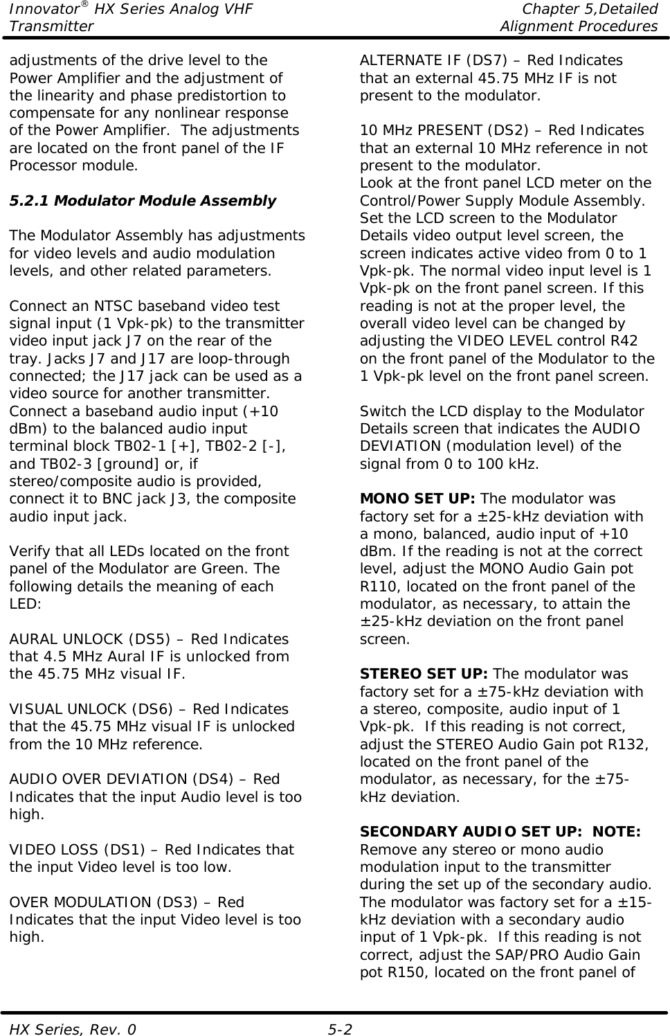 Innovator® HX Series Analog VHF    Chapter 5,Detailed Transmitter    Alignment Procedures  HX Series, Rev. 0 5-2 adjustments of the drive level to the Power Amplifier and the adjustment of the linearity and phase predistortion to compensate for any nonlinear response of the Power Amplifier.  The adjustments are located on the front panel of the IF Processor module.  5.2.1 Modulator Module Assembly  The Modulator Assembly has adjustments for video levels and audio modulation levels, and other related parameters.    Connect an NTSC baseband video test signal input (1 Vpk-pk) to the transmitter video input jack J7 on the rear of the tray. Jacks J7 and J17 are loop-through connected; the J17 jack can be used as a video source for another transmitter. Connect a baseband audio input (+10 dBm) to the balanced audio input terminal block TB02-1 [+], TB02-2 [-], and TB02-3 [ground] or, if stereo/composite audio is provided, connect it to BNC jack J3, the composite audio input jack.  Verify that all LEDs located on the front panel of the Modulator are Green. The following details the meaning of each LED:  AURAL UNLOCK (DS5) – Red Indicates that 4.5 MHz Aural IF is unlocked from the 45.75 MHz visual IF.  VISUAL UNLOCK (DS6) – Red Indicates that the 45.75 MHz visual IF is unlocked from the 10 MHz reference.  AUDIO OVER DEVIATION (DS4) – Red Indicates that the input Audio level is too high.  VIDEO LOSS (DS1) – Red Indicates that the input Video level is too low.  OVER MODULATION (DS3) – Red Indicates that the input Video level is too high. ALTERNATE IF (DS7) – Red Indicates that an external 45.75 MHz IF is not present to the modulator.  10 MHz PRESENT (DS2) – Red Indicates that an external 10 MHz reference in not present to the modulator. Look at the front panel LCD meter on the Control/Power Supply Module Assembly.  Set the LCD screen to the Modulator Details video output level screen, the screen indicates active video from 0 to 1 Vpk-pk. The normal video input level is 1 Vpk-pk on the front panel screen. If this reading is not at the proper level, the overall video level can be changed by adjusting the VIDEO LEVEL control R42 on the front panel of the Modulator to the 1 Vpk-pk level on the front panel screen.  Switch the LCD display to the Modulator Details screen that indicates the AUDIO DEVIATION (modulation level) of the signal from 0 to 100 kHz.  MONO SET UP: The modulator was factory set for a ±25-kHz deviation with a mono, balanced, audio input of +10 dBm. If the reading is not at the correct level, adjust the MONO Audio Gain pot R110, located on the front panel of the modulator, as necessary, to attain the ±25-kHz deviation on the front panel screen.  STEREO SET UP: The modulator was factory set for a ±75-kHz deviation with a stereo, composite, audio input of 1 Vpk-pk.  If this reading is not correct, adjust the STEREO Audio Gain pot R132, located on the front panel of the modulator, as necessary, for the ±75-kHz deviation.  SECONDARY AUDIO SET UP:  NOTE: Remove any stereo or mono audio modulation input to the transmitter during the set up of the secondary audio.  The modulator was factory set for a ±15-kHz deviation with a secondary audio input of 1 Vpk-pk.  If this reading is not correct, adjust the SAP/PRO Audio Gain pot R150, located on the front panel of 