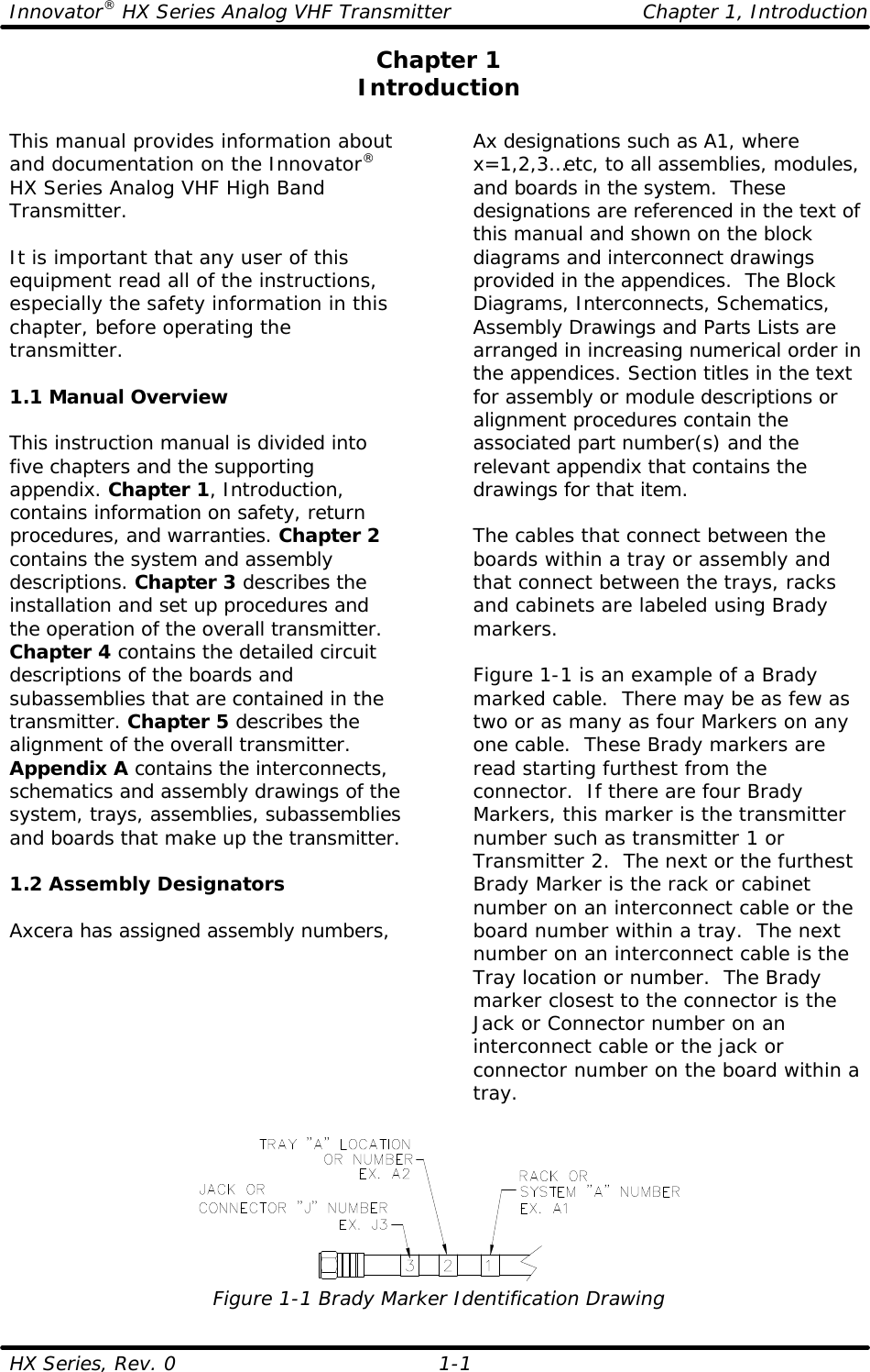 Innovator® HX Series Analog VHF Transmitter Chapter 1, Introduction HX Series, Rev. 0    1-1  Chapter 1 Introduction  This manual provides information about and documentation on the Innovator® HX Series Analog VHF High Band Transmitter.  It is important that any user of this equipment read all of the instructions, especially the safety information in this chapter, before operating the transmitter.  1.1 Manual Overview  This instruction manual is divided into five chapters and the supporting appendix. Chapter 1, Introduction, contains information on safety, return procedures, and warranties. Chapter 2 contains the system and assembly descriptions. Chapter 3 describes the installation and set up procedures and the operation of the overall transmitter. Chapter 4 contains the detailed circuit descriptions of the boards and subassemblies that are contained in the transmitter. Chapter 5 describes the alignment of the overall transmitter. Appendix A contains the interconnects, schematics and assembly drawings of the system, trays, assemblies, subassemblies and boards that make up the transmitter.  1.2 Assembly Designators  Axcera has assigned assembly numbers, Ax designations such as A1, where x=1,2,3…etc, to all assemblies, modules, and boards in the system.  These designations are referenced in the text of this manual and shown on the block diagrams and interconnect drawings provided in the appendices.  The Block Diagrams, Interconnects, Schematics, Assembly Drawings and Parts Lists are arranged in increasing numerical order in the appendices. Section titles in the text for assembly or module descriptions or alignment procedures contain the associated part number(s) and the relevant appendix that contains the drawings for that item.   The cables that connect between the boards within a tray or assembly and that connect between the trays, racks and cabinets are labeled using Brady markers.   Figure 1-1 is an example of a Brady marked cable.  There may be as few as two or as many as four Markers on any one cable.  These Brady markers are read starting furthest from the connector.  If there are four Brady Markers, this marker is the transmitter number such as transmitter 1 or Transmitter 2.  The next or the furthest Brady Marker is the rack or cabinet number on an interconnect cable or the board number within a tray.  The next number on an interconnect cable is the Tray location or number.  The Brady marker closest to the connector is the Jack or Connector number on an interconnect cable or the jack or connector number on the board within a tray.  Figure 1-1 Brady Marker Identification Drawing  