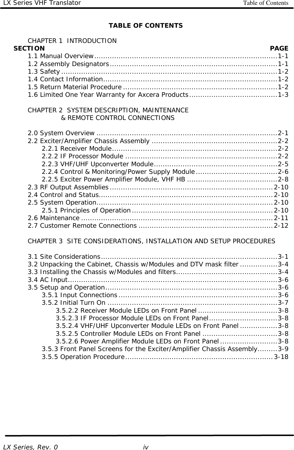 LX Series VHF Translator Table of Contents   LX Series, Rev. 0   ivTABLE OF CONTENTS   CHAPTER 1  INTRODUCTION      SECTION    PAGE  1.1 Manual Overview...................................................................................1-1  1.2 Assembly Designators............................................................................1-1  1.3 Safety..................................................................................................1-2  1.4 Contact Information...............................................................................1-2  1.5 Return Material Procedure ......................................................................1-2  1.6 Limited One Year Warranty for Axcera Products........................................1-3   CHAPTER 2  SYSTEM DESCRIPTION, MAINTENANCE              &amp; REMOTE CONTROL CONNECTIONS   2.0 System Overview ..................................................................................2-1  2.2 Exciter/Amplifier Chassis Assembly .........................................................2-2     2.2.1 Receiver Module...........................................................................2-2     2.2.2 IF Processor Module .....................................................................2-2     2.2.3 VHF/UHF Upconverter Module........................................................2-5     2.2.4 Control &amp; Monitoring/Power Supply Module.....................................2-6     2.2.5 Exciter Power Amplifier Module, VHF HB .........................................2-8  2.3 RF Output Assemblies..........................................................................2-10  2.4 Control and Status...............................................................................2-10  2.5 System Operation................................................................................2-10     2.5.1 Principles of Operation................................................................2-10  2.6 Maintenance .......................................................................................2-11  2.7 Customer Remote Connections .............................................................2-12   CHAPTER 3  SITE CONSIDERATIONS, INSTALLATION AND SETUP PROCEDURES     3.1 Site Considerations................................................................................3-1  3.2 Unpacking the Cabinet, Chassis w/Modules and DTV mask filter .................3-4  3.3 Installing the Chassis w/Modules and filters..............................................3-4  3.4 AC Input...............................................................................................3-6  3.5 Setup and Operation..............................................................................3-6     3.5.1 Input Connections........................................................................3-6     3.5.2 Initial Turn On .............................................................................3-7     3.5.2.2 Receiver Module LEDs on Front Panel ....................................3-8     3.5.2.3 IF Processor Module LEDs on Front Panel...............................3-8     3.5.2.4 VHF/UHF Upconverter Module LEDs on Front Panel .................3-8     3.5.2.5 Controller Module LEDs on Front Panel ..................................3-8     3.5.2.6 Power Amplifier Module LEDs on Front Panel..........................3-8     3.5.3 Front Panel Screens for the Exciter/Amplifier Chassis Assembly.........3-9     3.5.5 Operation Procedure...................................................................3-18 