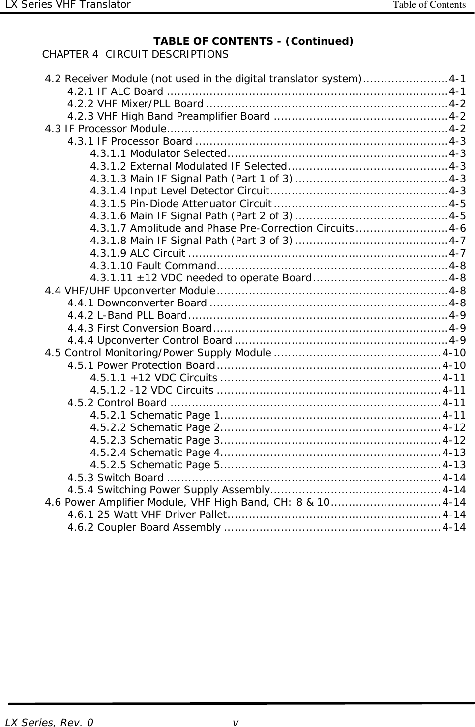 LX Series VHF Translator Table of Contents   LX Series, Rev. 0   v TABLE OF CONTENTS - (Continued) CHAPTER 4  CIRCUIT DESCRIPTIONS   4.2 Receiver Module (not used in the digital translator system)........................4-1     4.2.1 IF ALC Board ...............................................................................4-1     4.2.2 VHF Mixer/PLL Board ....................................................................4-2     4.2.3 VHF High Band Preamplifier Board .................................................4-2  4.3 IF Processor Module...............................................................................4-2     4.3.1 IF Processor Board .......................................................................4-3     4.3.1.1 Modulator Selected..............................................................4-3     4.3.1.2 External Modulated IF Selected.............................................4-3     4.3.1.3 Main IF Signal Path (Part 1 of 3)...........................................4-3     4.3.1.4 Input Level Detector Circuit..................................................4-3     4.3.1.5 Pin-Diode Attenuator Circuit.................................................4-5     4.3.1.6 Main IF Signal Path (Part 2 of 3)...........................................4-5     4.3.1.7 Amplitude and Phase Pre-Correction Circuits..........................4-6     4.3.1.8 Main IF Signal Path (Part 3 of 3)...........................................4-7     4.3.1.9 ALC Circuit .........................................................................4-7     4.3.1.10 Fault Command.................................................................4-8     4.3.1.11 ±12 VDC needed to operate Board......................................4-8  4.4 VHF/UHF Upconverter Module.................................................................4-8     4.4.1 Downconverter Board ...................................................................4-8     4.4.2 L-Band PLL Board.........................................................................4-9     4.4.3 First Conversion Board..................................................................4-9     4.4.4 Upconverter Control Board ............................................................4-9  4.5 Control Monitoring/Power Supply Module ...............................................4-10     4.5.1 Power Protection Board...............................................................4-10     4.5.1.1 +12 VDC Circuits ..............................................................4-11     4.5.1.2 -12 VDC Circuits ...............................................................4-11     4.5.2 Control Board ............................................................................4-11     4.5.2.1 Schematic Page 1..............................................................4-11     4.5.2.2 Schematic Page 2..............................................................4-12     4.5.2.3 Schematic Page 3..............................................................4-12     4.5.2.4 Schematic Page 4..............................................................4-13     4.5.2.5 Schematic Page 5..............................................................4-13     4.5.3 Switch Board .............................................................................4-14     4.5.4 Switching Power Supply Assembly................................................4-14  4.6 Power Amplifier Module, VHF High Band, CH: 8 &amp; 10...............................4-14     4.6.1 25 Watt VHF Driver Pallet............................................................4-14     4.6.2 Coupler Board Assembly .............................................................4-14  