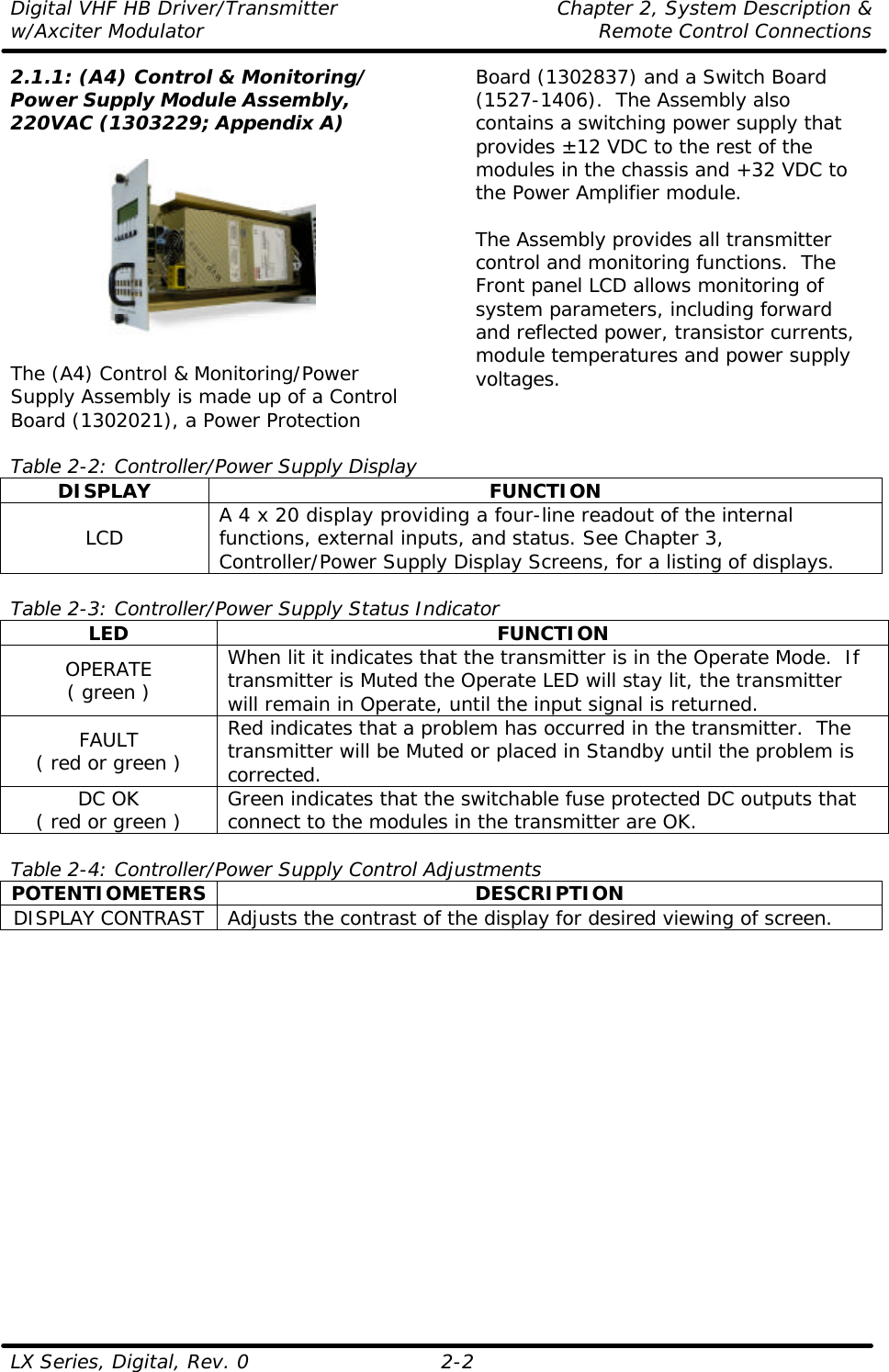 Digital VHF HB Driver/Transmitter Chapter 2, System Description &amp; w/Axciter Modulator Remote Control Connections LX Series, Digital, Rev. 0    2-2 2.1.1: (A4) Control &amp; Monitoring/ Power Supply Module Assembly, 220VAC (1303229; Appendix A)    The (A4) Control &amp; Monitoring/Power Supply Assembly is made up of a Control Board (1302021), a Power Protection Board (1302837) and a Switch Board (1527-1406).  The Assembly also contains a switching power supply that provides ±12 VDC to the rest of the modules in the chassis and +32 VDC to the Power Amplifier module.  The Assembly provides all transmitter control and monitoring functions.  The Front panel LCD allows monitoring of system parameters, including forward and reflected power, transistor currents, module temperatures and power supply voltages.   Table 2-2: Controller/Power Supply Display DISPLAY FUNCTION LCD A 4 x 20 display providing a four-line readout of the internal functions, external inputs, and status. See Chapter 3, Controller/Power Supply Display Screens, for a listing of displays.  Table 2-3: Controller/Power Supply Status Indicator LED FUNCTION OPERATE ( green ) When lit it indicates that the transmitter is in the Operate Mode.  If transmitter is Muted the Operate LED will stay lit, the transmitter will remain in Operate, until the input signal is returned. FAULT ( red or green ) Red indicates that a problem has occurred in the transmitter.  The transmitter will be Muted or placed in Standby until the problem is corrected. DC OK ( red or green ) Green indicates that the switchable fuse protected DC outputs that connect to the modules in the transmitter are OK.  Table 2-4: Controller/Power Supply Control Adjustments POTENTIOMETERS DESCRIPTION DISPLAY CONTRAST Adjusts the contrast of the display for desired viewing of screen.  
