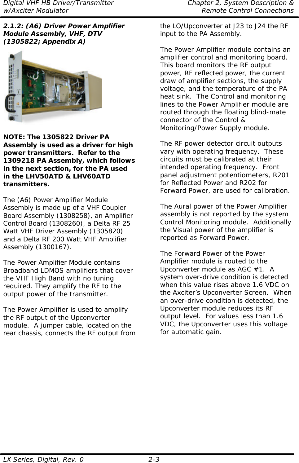 Digital VHF HB Driver/Transmitter Chapter 2, System Description &amp; w/Axciter Modulator Remote Control Connections LX Series, Digital, Rev. 0    2-3 2.1.2: (A6) Driver Power Amplifier Module Assembly, VHF, DTV (1305822; Appendix A)   NOTE: The 1305822 Driver PA Assembly is used as a driver for high power transmitters.  Refer to the 1309218 PA Assembly, which follows in the next section, for the PA used in the LHV50ATD &amp; LHV60ATD transmitters.  The (A6) Power Amplifier Module Assembly is made up of a VHF Coupler Board Assembly (1308258), an Amplifier Control Board (1308260), a Delta RF 25 Watt VHF Driver Assembly (1305820) and a Delta RF 200 Watt VHF Amplifier Assembly (1300167).  The Power Amplifier Module contains Broadband LDMOS amplifiers that cover the VHF High Band with no tuning required. They amplify the RF to the output power of the transmitter.  The Power Amplifier is used to amplify the RF output of the Upconverter module.  A jumper cable, located on the rear chassis, connects the RF output from the LO/Upconverter at J23 to J24 the RF input to the PA Assembly.  The Power Amplifier module contains an amplifier control and monitoring board.  This board monitors the RF output power, RF reflected power, the current draw of amplifier sections, the supply voltage, and the temperature of the PA heat sink.  The Control and monitoring lines to the Power Amplifier module are routed through the floating blind-mate connector of the Control &amp; Monitoring/Power Supply module.  The RF power detector circuit outputs vary with operating frequency.  These circuits must be calibrated at their intended operating frequency.  Front panel adjustment potentiometers, R201 for Reflected Power and R202 for Forward Power, are used for calibration.  The Aural power of the Power Amplifier assembly is not reported by the system Control Monitoring module.  Additionally the Visual power of the amplifier is reported as Forward Power.  The Forward Power of the Power Amplifier module is routed to the Upconverter module as AGC #1.  A system over-drive condition is detected when this value rises above 1.6 VDC on the Axciter’s Upconverter Screen.  When an over-drive condition is detected, the Upconverter module reduces its RF output level.  For values less than 1.6 VDC, the Upconverter uses this voltage for automatic gain.  
