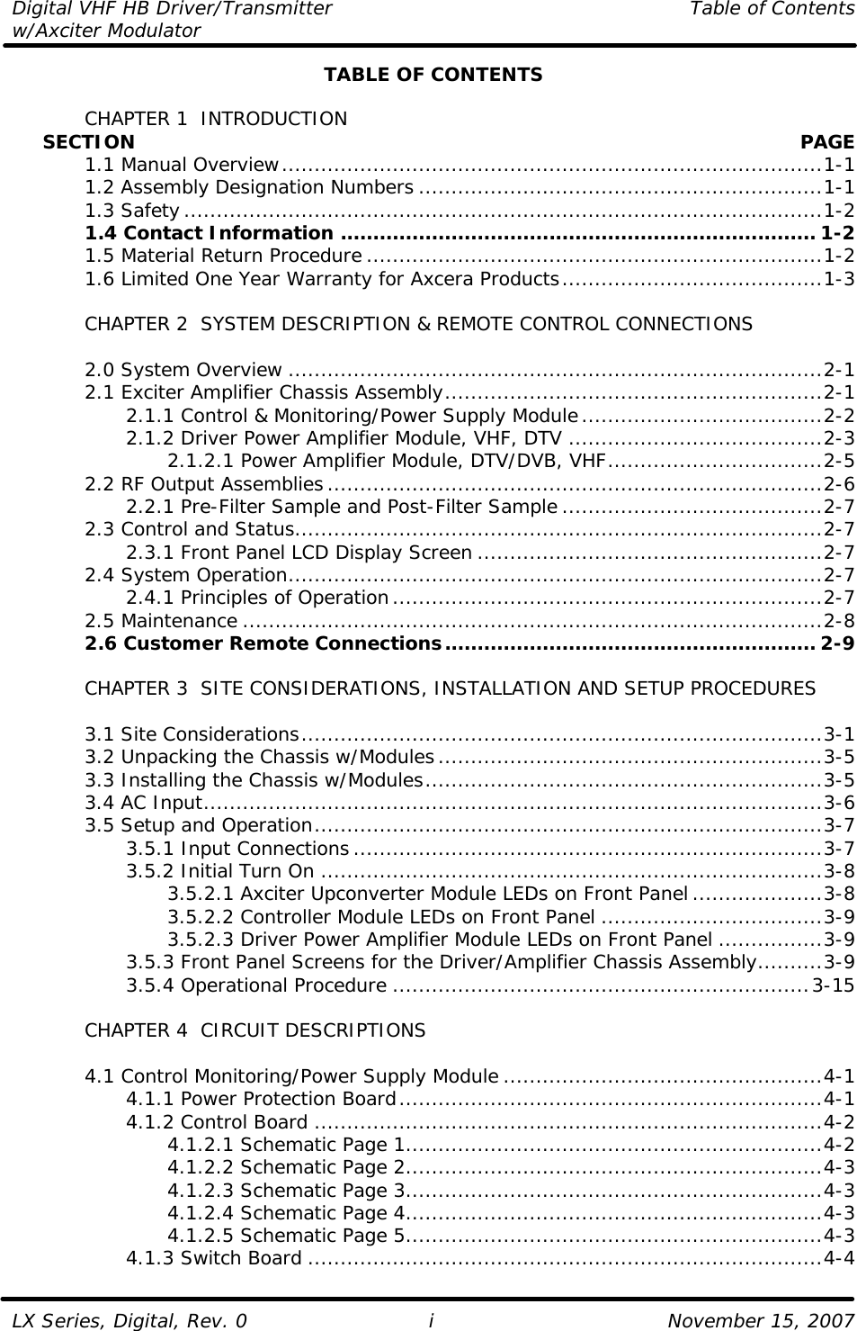 Digital VHF HB Driver/Transmitter    Table of Contents w/Axciter Modulator  LX Series, Digital, Rev. 0    November 15, 2007 i TABLE OF CONTENTS   CHAPTER 1  INTRODUCTION      SECTION    PAGE  1.1 Manual Overview...................................................................................1-1  1.2 Assembly Designation Numbers ..............................................................1-1  1.3 Safety..................................................................................................1-2  1.4 Contact Information ......................................................................... 1-2  1.5 Material Return Procedure ......................................................................1-2  1.6 Limited One Year Warranty for Axcera Products........................................1-3   CHAPTER 2  SYSTEM DESCRIPTION &amp; REMOTE CONTROL CONNECTIONS   2.0 System Overview ..................................................................................2-1  2.1 Exciter Amplifier Chassis Assembly..........................................................2-1     2.1.1 Control &amp; Monitoring/Power Supply Module.....................................2-2     2.1.2 Driver Power Amplifier Module, VHF, DTV .......................................2-3     2.1.2.1 Power Amplifier Module, DTV/DVB, VHF.................................2-5  2.2 RF Output Assemblies............................................................................2-6     2.2.1 Pre-Filter Sample and Post-Filter Sample ........................................2-7  2.3 Control and Status.................................................................................2-7     2.3.1 Front Panel LCD Display Screen .....................................................2-7  2.4 System Operation..................................................................................2-7     2.4.1 Principles of Operation..................................................................2-7  2.5 Maintenance .........................................................................................2-8  2.6 Customer Remote Connections......................................................... 2-9       CHAPTER 3  SITE CONSIDERATIONS, INSTALLATION AND SETUP PROCEDURES     3.1 Site Considerations................................................................................3-1  3.2 Unpacking the Chassis w/Modules...........................................................3-5  3.3 Installing the Chassis w/Modules.............................................................3-5  3.4 AC Input...............................................................................................3-6  3.5 Setup and Operation..............................................................................3-7     3.5.1 Input Connections........................................................................3-7     3.5.2 Initial Turn On .............................................................................3-8     3.5.2.1 Axciter Upconverter Module LEDs on Front Panel....................3-8     3.5.2.2 Controller Module LEDs on Front Panel ..................................3-9     3.5.2.3 Driver Power Amplifier Module LEDs on Front Panel ................3-9     3.5.3 Front Panel Screens for the Driver/Amplifier Chassis Assembly..........3-9     3.5.4 Operational Procedure ................................................................3-15   CHAPTER 4  CIRCUIT DESCRIPTIONS   4.1 Control Monitoring/Power Supply Module .................................................4-1     4.1.1 Power Protection Board.................................................................4-1     4.1.2 Control Board ..............................................................................4-2     4.1.2.1 Schematic Page 1................................................................4-2     4.1.2.2 Schematic Page 2................................................................4-3     4.1.2.3 Schematic Page 3................................................................4-3     4.1.2.4 Schematic Page 4................................................................4-3     4.1.2.5 Schematic Page 5................................................................4-3     4.1.3 Switch Board ...............................................................................4-4 