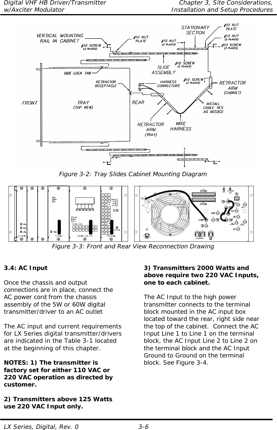 Digital VHF HB Driver/Transmitter Chapter 3, Site Considerations,  w/Axciter Modulator Installation and Setup Procedures  LX Series, Digital, Rev. 0 3-6  Figure 3-2: Tray Slides Cabinet Mounting Diagram   Figure 3-3: Front and Rear View Reconnection Drawing   3.4: AC Input  Once the chassis and output connections are in place, connect the AC power cord from the chassis assembly of the 5W or 60W digital transmitter/driver to an AC outlet  The AC input and current requirements for LX Series digital transmitter/drivers are indicated in the Table 3-1 located at the beginning of this chapter.  NOTES: 1) The transmitter is factory set for either 110 VAC or 220 VAC operation as directed by customer.  2) Transmitters above 125 Watts use 220 VAC Input only. 3) Transmitters 2000 Watts and above require two 220 VAC Inputs, one to each cabinet.  The AC Input to the high power transmitter connects to the terminal block mounted in the AC input box located toward the rear, right side near the top of the cabinet.  Connect the AC Input Line 1 to Line 1 on the terminal block, the AC Input Line 2 to Line 2 on the terminal block and the AC Input Ground to Ground on the terminal block. See Figure 3-4.  