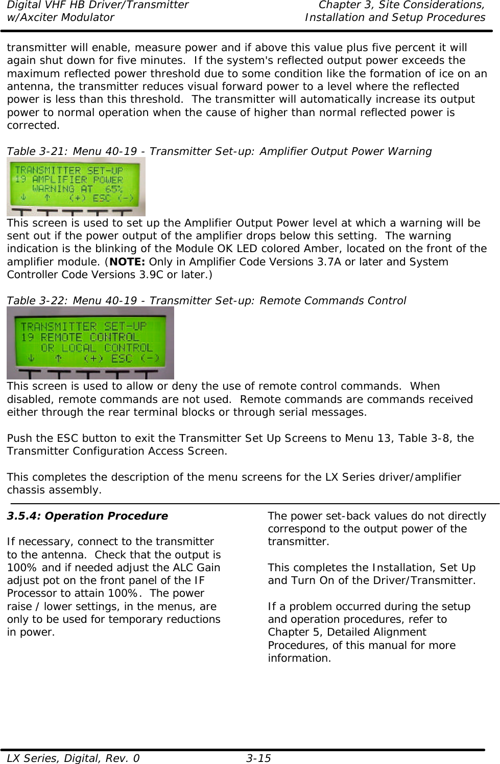 Digital VHF HB Driver/Transmitter Chapter 3, Site Considerations,  w/Axciter Modulator Installation and Setup Procedures  LX Series, Digital, Rev. 0 3-15 transmitter will enable, measure power and if above this value plus five percent it will again shut down for five minutes.  If the system&apos;s reflected output power exceeds the maximum reflected power threshold due to some condition like the formation of ice on an antenna, the transmitter reduces visual forward power to a level where the reflected power is less than this threshold.  The transmitter will automatically increase its output power to normal operation when the cause of higher than normal reflected power is corrected.  Table 3-21: Menu 40-19 - Transmitter Set-up: Amplifier Output Power Warning  This screen is used to set up the Amplifier Output Power level at which a warning will be sent out if the power output of the amplifier drops below this setting.  The warning indication is the blinking of the Module OK LED colored Amber, located on the front of the amplifier module. (NOTE: Only in Amplifier Code Versions 3.7A or later and System Controller Code Versions 3.9C or later.)  Table 3-22: Menu 40-19 - Transmitter Set-up: Remote Commands Control  This screen is used to allow or deny the use of remote control commands.  When disabled, remote commands are not used.  Remote commands are commands received either through the rear terminal blocks or through serial messages.  Push the ESC button to exit the Transmitter Set Up Screens to Menu 13, Table 3-8, the Transmitter Configuration Access Screen.  This completes the description of the menu screens for the LX Series driver/amplifier chassis assembly.  3.5.4: Operation Procedure  If necessary, connect to the transmitter to the antenna.  Check that the output is 100% and if needed adjust the ALC Gain adjust pot on the front panel of the IF Processor to attain 100%.  The power raise / lower settings, in the menus, are only to be used for temporary reductions in power.  The power set-back values do not directly correspond to the output power of the transmitter.  This completes the Installation, Set Up and Turn On of the Driver/Transmitter.  If a problem occurred during the setup and operation procedures, refer to Chapter 5, Detailed Alignment Procedures, of this manual for more information.   