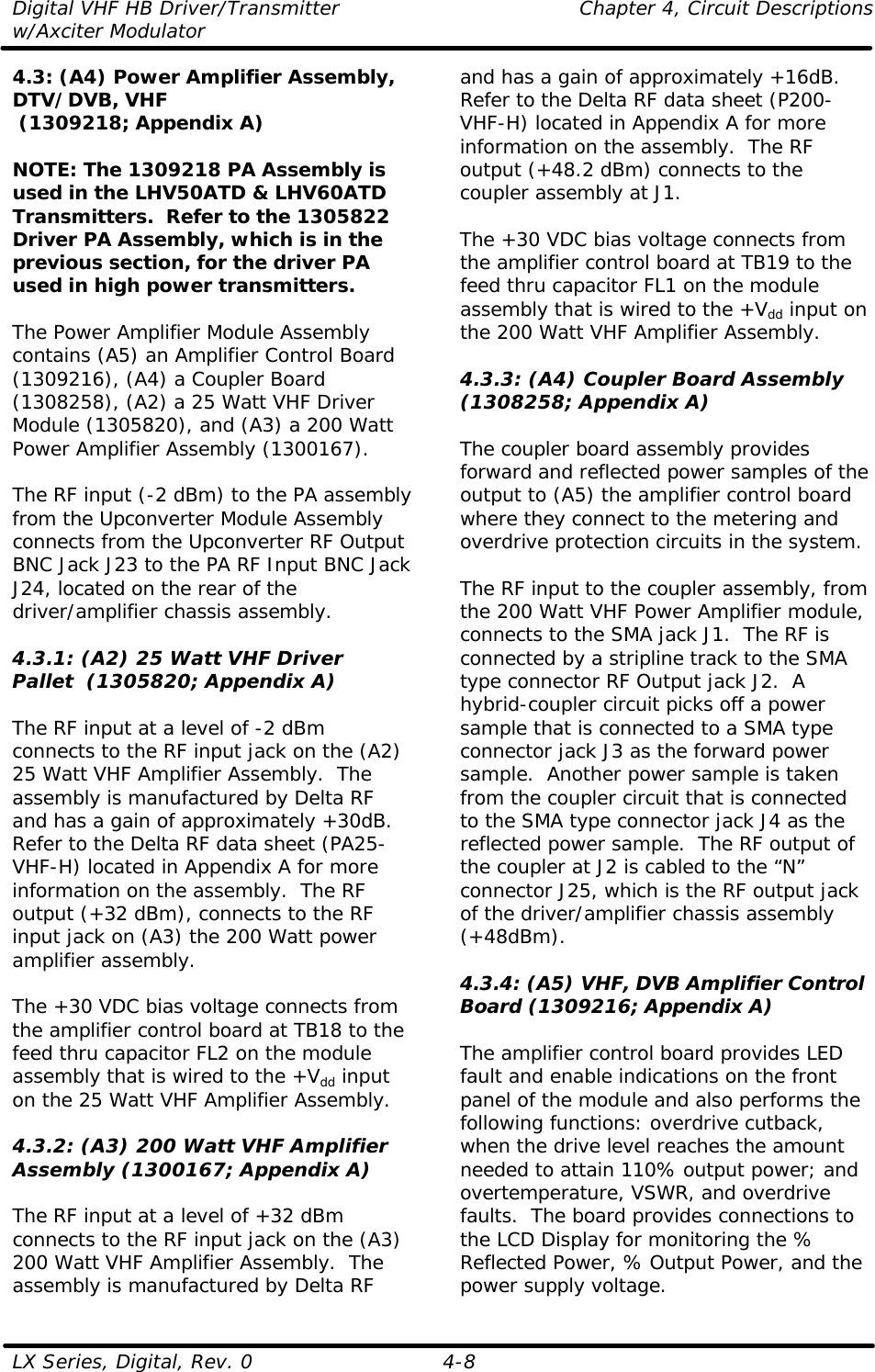 Digital VHF HB Driver/Transmitter    Chapter 4, Circuit Descriptions w/Axciter Modulator LX Series, Digital, Rev. 0    4-8 4.3: (A4) Power Amplifier Assembly, DTV/DVB, VHF  (1309218; Appendix A)  NOTE: The 1309218 PA Assembly is used in the LHV50ATD &amp; LHV60ATD Transmitters.  Refer to the 1305822 Driver PA Assembly, which is in the previous section, for the driver PA used in high power transmitters.  The Power Amplifier Module Assembly contains (A5) an Amplifier Control Board (1309216), (A4) a Coupler Board (1308258), (A2) a 25 Watt VHF Driver Module (1305820), and (A3) a 200 Watt Power Amplifier Assembly (1300167).  The RF input (-2 dBm) to the PA assembly from the Upconverter Module Assembly connects from the Upconverter RF Output BNC Jack J23 to the PA RF Input BNC Jack J24, located on the rear of the driver/amplifier chassis assembly.  4.3.1: (A2) 25 Watt VHF Driver Pallet  (1305820; Appendix A)  The RF input at a level of -2 dBm connects to the RF input jack on the (A2) 25 Watt VHF Amplifier Assembly.  The assembly is manufactured by Delta RF and has a gain of approximately +30dB.  Refer to the Delta RF data sheet (PA25-VHF-H) located in Appendix A for more information on the assembly.  The RF output (+32 dBm), connects to the RF input jack on (A3) the 200 Watt power amplifier assembly.  The +30 VDC bias voltage connects from the amplifier control board at TB18 to the feed thru capacitor FL2 on the module assembly that is wired to the +Vdd input on the 25 Watt VHF Amplifier Assembly.  4.3.2: (A3) 200 Watt VHF Amplifier Assembly (1300167; Appendix A)  The RF input at a level of +32 dBm connects to the RF input jack on the (A3) 200 Watt VHF Amplifier Assembly.  The assembly is manufactured by Delta RF and has a gain of approximately +16dB.  Refer to the Delta RF data sheet (P200-VHF-H) located in Appendix A for more information on the assembly.  The RF output (+48.2 dBm) connects to the coupler assembly at J1.  The +30 VDC bias voltage connects from the amplifier control board at TB19 to the feed thru capacitor FL1 on the module assembly that is wired to the +Vdd input on the 200 Watt VHF Amplifier Assembly.  4.3.3: (A4) Coupler Board Assembly (1308258; Appendix A)  The coupler board assembly provides forward and reflected power samples of the output to (A5) the amplifier control board where they connect to the metering and overdrive protection circuits in the system.  The RF input to the coupler assembly, from the 200 Watt VHF Power Amplifier module, connects to the SMA jack J1.  The RF is connected by a stripline track to the SMA type connector RF Output jack J2.  A hybrid-coupler circuit picks off a power sample that is connected to a SMA type connector jack J3 as the forward power sample.  Another power sample is taken from the coupler circuit that is connected to the SMA type connector jack J4 as the reflected power sample.  The RF output of the coupler at J2 is cabled to the “N” connector J25, which is the RF output jack of the driver/amplifier chassis assembly (+48dBm).  4.3.4: (A5) VHF, DVB Amplifier Control Board (1309216; Appendix A)  The amplifier control board provides LED fault and enable indications on the front panel of the module and also performs the following functions: overdrive cutback, when the drive level reaches the amount needed to attain 110% output power; and overtemperature, VSWR, and overdrive faults.  The board provides connections to the LCD Display for monitoring the % Reflected Power, % Output Power, and the power supply voltage. 