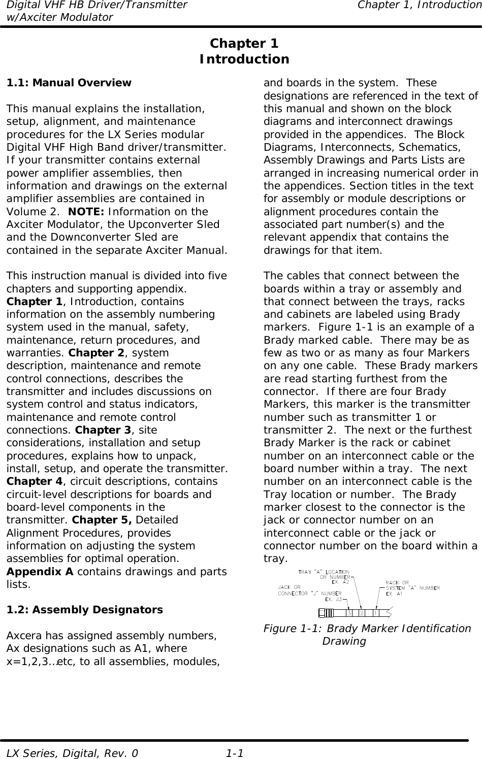 Digital VHF HB Driver/Transmitter    Chapter 1, Introduction w/Axciter Modulator  LX Series, Digital, Rev. 0 1-1 Chapter 1 Introduction  1.1: Manual Overview  This manual explains the installation, setup, alignment, and maintenance procedures for the LX Series modular Digital VHF High Band driver/transmitter. If your transmitter contains external power amplifier assemblies, then information and drawings on the external amplifier assemblies are contained in Volume 2.  NOTE: Information on the Axciter Modulator, the Upconverter Sled and the Downconverter Sled are contained in the separate Axciter Manual.  This instruction manual is divided into five chapters and supporting appendix. Chapter 1, Introduction, contains information on the assembly numbering system used in the manual, safety, maintenance, return procedures, and warranties. Chapter 2, system description, maintenance and remote control connections, describes the transmitter and includes discussions on system control and status indicators, maintenance and remote control connections. Chapter 3, site considerations, installation and setup procedures, explains how to unpack, install, setup, and operate the transmitter. Chapter 4, circuit descriptions, contains circuit-level descriptions for boards and board-level components in the transmitter. Chapter 5, Detailed Alignment Procedures, provides information on adjusting the system assemblies for optimal operation. Appendix A contains drawings and parts lists.  1.2: Assembly Designators  Axcera has assigned assembly numbers, Ax designations such as A1, where x=1,2,3…etc, to all assemblies, modules, and boards in the system.  These designations are referenced in the text of this manual and shown on the block diagrams and interconnect drawings provided in the appendices.  The Block Diagrams, Interconnects, Schematics, Assembly Drawings and Parts Lists are arranged in increasing numerical order in the appendices. Section titles in the text for assembly or module descriptions or alignment procedures contain the associated part number(s) and the relevant appendix that contains the drawings for that item.   The cables that connect between the boards within a tray or assembly and that connect between the trays, racks and cabinets are labeled using Brady markers.  Figure 1-1 is an example of a Brady marked cable.  There may be as few as two or as many as four Markers on any one cable.  These Brady markers are read starting furthest from the connector.  If there are four Brady Markers, this marker is the transmitter number such as transmitter 1 or transmitter 2.  The next or the furthest Brady Marker is the rack or cabinet number on an interconnect cable or the board number within a tray.  The next number on an interconnect cable is the Tray location or number.  The Brady marker closest to the connector is the jack or connector number on an interconnect cable or the jack or connector number on the board within a tray.  Figure 1-1: Brady Marker Identification                 Drawing    