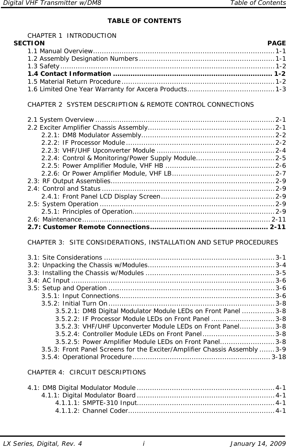 Digital VHF Transmitter w/DM8    Table of Contents  LX Series, Digital, Rev. 4    January 14, 2009 iTABLE OF CONTENTS    CHAPTER 1  INTRODUCTION      SECTION   PAGE  1.1 Manual Overview...................................................................................1-1   1.2 Assembly Designation Numbers..............................................................1-1  1.3 Safety..................................................................................................1-2  1.4 Contact Information ......................................................................... 1-2   1.5 Material Return Procedure......................................................................1-2   1.6 Limited One Year Warranty for Axcera Products........................................1-3    CHAPTER 2  SYSTEM DESCRIPTION &amp; REMOTE CONTROL CONNECTIONS   2.1 System Overview ..................................................................................2-1   2.2 Exciter Amplifier Chassis Assembly..........................................................2-1     2.2.1: DM8 Modulator Assembly.............................................................2-2     2.2.2: IF Processor Module....................................................................2-2     2.2.3: VHF/UHF Upconverter Module ......................................................2-4     2.2.4: Control &amp; Monitoring/Power Supply Module....................................2-5     2.2.5: Power Amplifier Module, VHF HB ..................................................2-6     2.2.6: Or Power Amplifier Module, VHF LB...............................................2-7   2.3: RF Output Assemblies...........................................................................2-9   2.4: Control and Status ...............................................................................2-9     2.4.1: Front Panel LCD Display Screen....................................................2-9  2.5: System Operation ................................................................................2-9     2.5.1: Principles of Operation.................................................................2-9  2.6: Maintenance......................................................................................2-11   2.7: Customer Remote Connections...................................................... 2-11      CHAPTER 3:  SITE CONSIDERATIONS, INSTALLATION AND SETUP PROCEDURES     3.1: Site Considerations ..............................................................................3-1   3.2: Unpacking the Chassis w/Modules..........................................................3-4   3.3: Installing the Chassis w/Modules ...........................................................3-5  3.4: AC Input .............................................................................................3-6   3.5: Setup and Operation ............................................................................3-6     3.5.1: Input Connections.......................................................................3-6     3.5.2: Initial Turn On............................................................................3-8       3.5.2.1: DM8 Digital Modulator Module LEDs on Front Panel ...............3-8       3.5.2.2: IF Processor Module LEDs on Front Panel .............................3-8       3.5.2.3: VHF/UHF Upconverter Module LEDs on Front Panel................3-8       3.5.2.4: Controller Module LEDs on Front Panel.................................3-8       3.5.2.5: Power Amplifier Module LEDs on Front Panel.........................3-8     3.5.3: Front Panel Screens for the Exciter/Amplifier Chassis Assembly .......3-9   3.5.4: Operational Procedure...............................................................3-18    CHAPTER 4:  CIRCUIT DESCRIPTIONS    4.1: DM8 Digital Modulator Module ...............................................................4-1     4.1.1: Digital Modulator Board ...............................................................4-1     4.1.1.1: SMPTE-310 Input...............................................................4-1     4.1.1.2: Channel Coder...................................................................4-1   