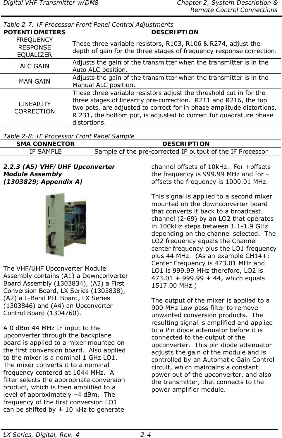 Digital VHF Transmitter w/DM8  Chapter 2, System Description &amp;   Remote Control Connections LX Series, Digital, Rev. 4    2-4 Table 2-7: IF Processor Front Panel Control Adjustments POTENTIOMETERS DESCRIPTION FREQUENCY RESPONSE EQUALIZER These three variable resistors, R103, R106 &amp; R274, adjust the depth of gain for the three stages of frequency response correction. ALC GAIN  Adjusts the gain of the transmitter when the transmitter is in the Auto ALC position. MAN GAIN  Adjusts the gain of the transmitter when the transmitter is in the Manual ALC position. LINEARITY CORRECTION These three variable resistors adjust the threshold cut in for the three stages of linearity pre-correction.  R211 and R216, the top two pots, are adjusted to correct for in phase amplitude distortions.  R 231, the bottom pot, is adjusted to correct for quadrature phase distortions.  Table 2-8: IF Processor Front Panel Sample SMA CONNECTOR  DESCRIPTION IF SAMPLE  Sample of the pre-corrected IF output of the IF Processor  2.2.3 (A5) VHF/UHF Upconverter Module Assembly (1303829; Appendix A)    The VHF/UHF Upconverter Module Assembly contains (A1) a Downconverter Board Assembly (1303834), (A3) a First Conversion Board, LX Series (1303838), (A2) a L-Band PLL Board, LX Series (1303846) and (A4) an Upconverter Control Board (1304760).  A 0 dBm 44 MHz IF input to the upconverter through the backplane board is applied to a mixer mounted on the first conversion board.  Also applied to the mixer is a nominal 1 GHz LO1.  The mixer converts it to a nominal frequency centered at 1044 MHz.  A filter selects the appropriate conversion product, which is then amplified to a level of approximately –4 dBm.  The frequency of the first conversion LO1 can be shifted by ± 10 kHz to generate channel offsets of 10kHz.  For +offsets the frequency is 999.99 MHz and for –offsets the frequency is 1000.01 MHz.  This signal is applied to a second mixer mounted on the downconverter board that converts it back to a broadcast channel (2-69) by an LO2 that operates in 100kHz steps between 1.1-1.9 GHz depending on the channel selected.  The LO2 frequency equals the Channel center frequency plus the LO1 frequency plus 44 MHz.  (As an example CH14+: Center Frequency is 473.01 MHz and LO1 is 999.99 MHz therefore, LO2 is 473.01 + 999.99 + 44, which equals 1517.00 MHz.)  The output of the mixer is applied to a 900 MHz Low pass filter to remove unwanted conversion products.  The resulting signal is amplified and applied to a Pin diode attenuator before it is connected to the output of the upconverter.  This pin diode attenuator adjusts the gain of the module and is controlled by an Automatic Gain Control circuit, which maintains a constant power out of the upconverter, and also the transmitter, that connects to the power amplifier module.   