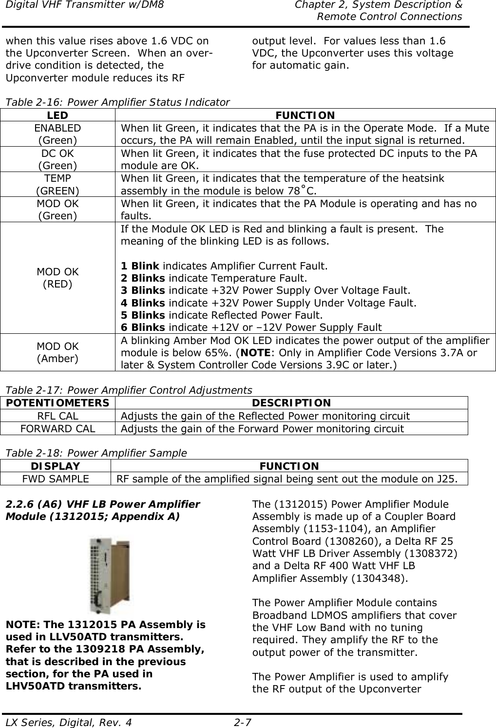 Digital VHF Transmitter w/DM8  Chapter 2, System Description &amp;   Remote Control Connections LX Series, Digital, Rev. 4    2-7 when this value rises above 1.6 VDC on the Upconverter Screen.  When an over-drive condition is detected, the Upconverter module reduces its RF output level.  For values less than 1.6 VDC, the Upconverter uses this voltage for automatic gain.   Table 2-16: Power Amplifier Status Indicator LED FUNCTION ENABLED (Green) When lit Green, it indicates that the PA is in the Operate Mode.  If a Mute occurs, the PA will remain Enabled, until the input signal is returned. DC OK (Green) When lit Green, it indicates that the fuse protected DC inputs to the PA module are OK. TEMP (GREEN) When lit Green, it indicates that the temperature of the heatsink assembly in the module is below 78ûC. MOD OK (Green) When lit Green, it indicates that the PA Module is operating and has no faults. MOD OK (RED) If the Module OK LED is Red and blinking a fault is present.  The meaning of the blinking LED is as follows.  1 Blink indicates Amplifier Current Fault. 2 Blinks indicate Temperature Fault. 3 Blinks indicate +32V Power Supply Over Voltage Fault. 4 Blinks indicate +32V Power Supply Under Voltage Fault. 5 Blinks indicate Reflected Power Fault. 6 Blinks indicate +12V or –12V Power Supply Fault MOD OK (Amber) A blinking Amber Mod OK LED indicates the power output of the amplifier module is below 65%. (NOTE: Only in Amplifier Code Versions 3.7A or later &amp; System Controller Code Versions 3.9C or later.)  Table 2-17: Power Amplifier Control Adjustments POTENTIOMETERS DESCRIPTION RFL CAL  Adjusts the gain of the Reflected Power monitoring circuit FORWARD CAL  Adjusts the gain of the Forward Power monitoring circuit  Table 2-18: Power Amplifier Sample DISPLAY FUNCTION FWD SAMPLE  RF sample of the amplified signal being sent out the module on J25.  2.2.6 (A6) VHF LB Power Amplifier Module (1312015; Appendix A)   NOTE: The 1312015 PA Assembly is used in LLV50ATD transmitters.  Refer to the 1309218 PA Assembly, that is described in the previous section, for the PA used in LHV50ATD transmitters. The (1312015) Power Amplifier Module Assembly is made up of a Coupler Board Assembly (1153-1104), an Amplifier Control Board (1308260), a Delta RF 25 Watt VHF LB Driver Assembly (1308372) and a Delta RF 400 Watt VHF LB Amplifier Assembly (1304348).  The Power Amplifier Module contains Broadband LDMOS amplifiers that cover the VHF Low Band with no tuning required. They amplify the RF to the output power of the transmitter.  The Power Amplifier is used to amplify the RF output of the Upconverter 