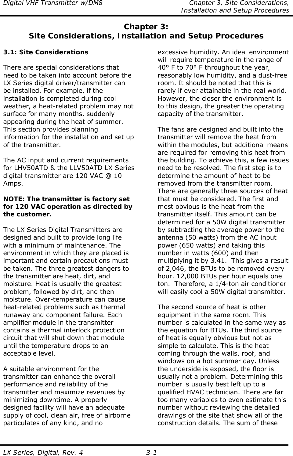 Digital VHF Transmitter w/DM8  Chapter 3, Site Considerations,    Installation and Setup Procedures  LX Series, Digital, Rev. 4 3-1 Chapter 3: Site Considerations, Installation and Setup Procedures  3.1: Site Considerations  There are special considerations that need to be taken into account before the LX Series digital driver/transmitter can be installed. For example, if the installation is completed during cool weather, a heat-related problem may not surface for many months, suddenly appearing during the heat of summer. This section provides planning information for the installation and set up of the transmitter.  The AC input and current requirements for LHV50ATD &amp; the LLV50ATD LX Series digital transmitter are 120 VAC @ 10 Amps.  NOTE: The transmitter is factory set for 120 VAC operation as directed by the customer.  The LX Series Digital Transmitters are designed and built to provide long life with a minimum of maintenance. The environment in which they are placed is important and certain precautions must be taken. The three greatest dangers to the transmitter are heat, dirt, and moisture. Heat is usually the greatest problem, followed by dirt, and then moisture. Over-temperature can cause heat-related problems such as thermal runaway and component failure. Each amplifier module in the transmitter contains a thermal interlock protection circuit that will shut down that module until the temperature drops to an acceptable level.  A suitable environment for the transmitter can enhance the overall performance and reliability of the transmitter and maximize revenues by minimizing downtime. A properly designed facility will have an adequate supply of cool, clean air, free of airborne particulates of any kind, and no excessive humidity. An ideal environment will require temperature in the range of 40° F to 70° F throughout the year, reasonably low humidity, and a dust-free room. It should be noted that this is rarely if ever attainable in the real world. However, the closer the environment is to this design, the greater the operating capacity of the transmitter.  The fans are designed and built into the transmitter will remove the heat from within the modules, but additional means are required for removing this heat from the building. To achieve this, a few issues need to be resolved. The first step is to determine the amount of heat to be removed from the transmitter room. There are generally three sources of heat that must be considered. The first and most obvious is the heat from the transmitter itself. This amount can be determined for a 50W digital transmitter by subtracting the average power to the antenna (50 watts) from the AC input power (650 watts) and taking this number in watts (600) and then multiplying it by 3.41.  This gives a result of 2,046, the BTUs to be removed every hour. 12,000 BTUs per hour equals one ton.  Therefore, a 1/4-ton air conditioner will easily cool a 50W digital transmitter.  The second source of heat is other equipment in the same room. This number is calculated in the same way as the equation for BTUs. The third source of heat is equally obvious but not as simple to calculate. This is the heat coming through the walls, roof, and windows on a hot summer day. Unless the underside is exposed, the floor is usually not a problem. Determining this number is usually best left up to a qualified HVAC technician. There are far too many variables to even estimate this number without reviewing the detailed drawings of the site that show all of the construction details. The sum of these 