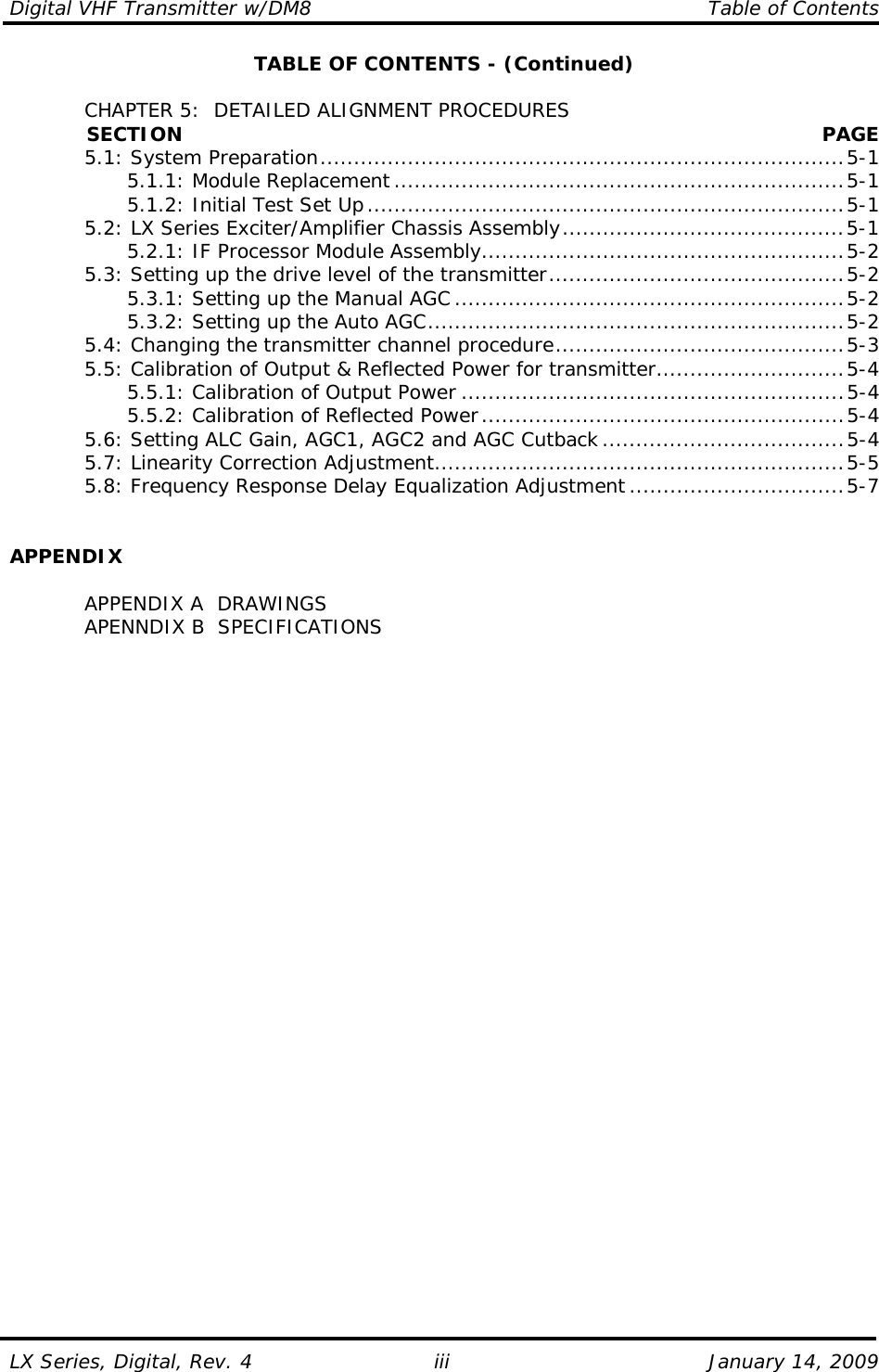 Digital VHF Transmitter w/DM8    Table of Contents  LX Series, Digital, Rev. 4    January 14, 2009 iiiTABLE OF CONTENTS - (Continued)    CHAPTER 5:  DETAILED ALIGNMENT PROCEDURES             SECTION PAGE   5.1: System Preparation..............................................................................5-1     5.1.1: Module Replacement ...................................................................5-1     5.1.2: Initial Test Set Up.......................................................................5-1   5.2: LX Series Exciter/Amplifier Chassis Assembly..........................................5-1     5.2.1: IF Processor Module Assembly......................................................5-2   5.3: Setting up the drive level of the transmitter............................................5-2     5.3.1: Setting up the Manual AGC ..........................................................5-2     5.3.2: Setting up the Auto AGC..............................................................5-2   5.4: Changing the transmitter channel procedure...........................................5-3   5.5: Calibration of Output &amp; Reflected Power for transmitter............................5-4     5.5.1: Calibration of Output Power .........................................................5-4     5.5.2: Calibration of Reflected Power......................................................5-4   5.6: Setting ALC Gain, AGC1, AGC2 and AGC Cutback ....................................5-4   5.7: Linearity Correction Adjustment.............................................................5-5   5.8: Frequency Response Delay Equalization Adjustment ................................5-7   APPENDIX    APPENDIX A  DRAWINGS   APENNDIX B  SPECIFICATIONS   