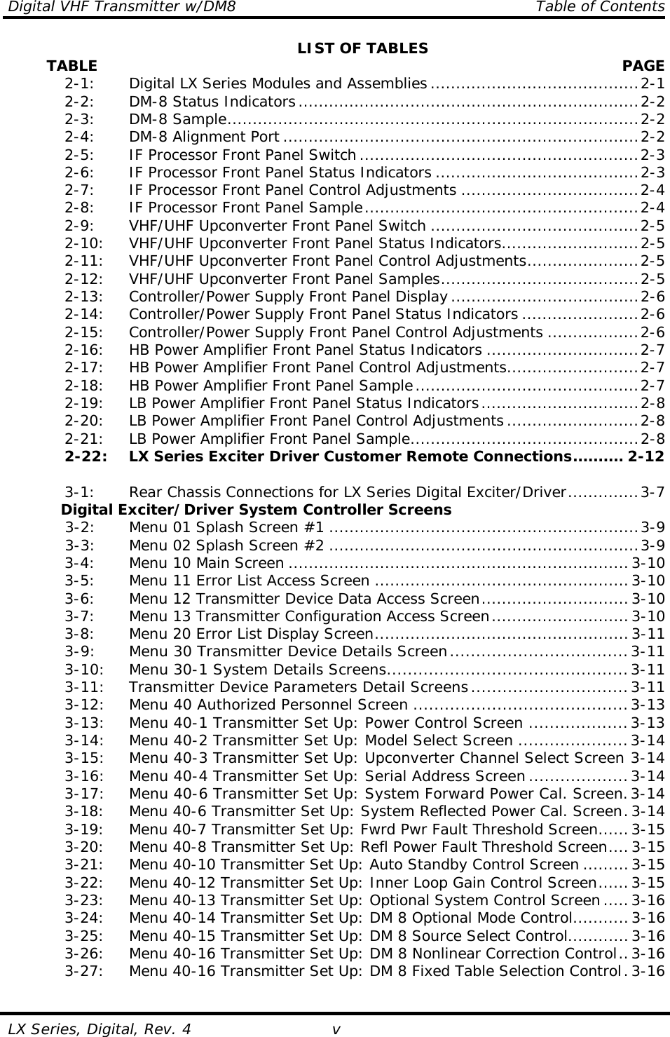 Digital VHF Transmitter w/DM8    Table of Contents  LX Series, Digital, Rev. 4  vLIST OF TABLES         TABLE   PAGE  2-1:   Digital LX Series Modules and Assemblies .........................................2-1  2-2:   DM-8 Status Indicators...................................................................2-2  2-3:  DM-8 Sample.................................................................................2-2  2-4:  DM-8 Alignment Port ......................................................................2-2  2-5:   IF Processor Front Panel Switch .......................................................2-3  2-6:   IF Processor Front Panel Status Indicators ........................................2-3  2-7:   IF Processor Front Panel Control Adjustments ...................................2-4  2-8:   IF Processor Front Panel Sample......................................................2-4  2-9:   VHF/UHF Upconverter Front Panel Switch .........................................2-5   2-10:  VHF/UHF Upconverter Front Panel Status Indicators...........................2-5   2-11:  VHF/UHF Upconverter Front Panel Control Adjustments......................2-5   2-12:  VHF/UHF Upconverter Front Panel Samples.......................................2-5   2-13:  Controller/Power Supply Front Panel Display.....................................2-6   2-14:  Controller/Power Supply Front Panel Status Indicators .......................2-6   2-15:  Controller/Power Supply Front Panel Control Adjustments ..................2-6   2-16:  HB Power Amplifier Front Panel Status Indicators ..............................2-7   2-17:  HB Power Amplifier Front Panel Control Adjustments..........................2-7   2-18:  HB Power Amplifier Front Panel Sample............................................2-7   2-19:  LB Power Amplifier Front Panel Status Indicators...............................2-8   2-20:  LB Power Amplifier Front Panel Control Adjustments ..........................2-8   2-21:  LB Power Amplifier Front Panel Sample.............................................2-8   2-22:  LX Series Exciter Driver Customer Remote Connections.......... 2-12   3-1:   Rear Chassis Connections for LX Series Digital Exciter/Driver..............3-7 Digital Exciter/Driver System Controller Screens  3-2:   Menu 01 Splash Screen #1 .............................................................3-9  3-3:   Menu 02 Splash Screen #2 .............................................................3-9  3-4:   Menu 10 Main Screen ...................................................................3-10  3-5:   Menu 11 Error List Access Screen ..................................................3-10  3-6:   Menu 12 Transmitter Device Data Access Screen.............................3-10  3-7:   Menu 13 Transmitter Configuration Access Screen...........................3-10  3-8:   Menu 20 Error List Display Screen..................................................3-11  3-9:   Menu 30 Transmitter Device Details Screen..................................3-11   3-10:  Menu 30-1 System Details Screens..............................................3-11   3-11:  Transmitter Device Parameters Detail Screens..............................3-11   3-12:  Menu 40 Authorized Personnel Screen .........................................3-13   3-13:  Menu 40-1 Transmitter Set Up: Power Control Screen ...................3-13  3-14:  Menu 40-2 Transmitter Set Up: Model Select Screen .....................3-14  3-15:  Menu 40-3 Transmitter Set Up: Upconverter Channel Select Screen 3-14  3-16:  Menu 40-4 Transmitter Set Up: Serial Address Screen ...................3-14   3-17:  Menu 40-6 Transmitter Set Up: System Forward Power Cal. Screen.3-14   3-18:  Menu 40-6 Transmitter Set Up: System Reflected Power Cal. Screen.3-14   3-19:  Menu 40-7 Transmitter Set Up: Fwrd Pwr Fault Threshold Screen......3-15   3-20:  Menu 40-8 Transmitter Set Up: Refl Power Fault Threshold Screen....3-15   3-21:  Menu 40-10 Transmitter Set Up: Auto Standby Control Screen .........3-15   3-22:  Menu 40-12 Transmitter Set Up: Inner Loop Gain Control Screen......3-15   3-23:  Menu 40-13 Transmitter Set Up: Optional System Control Screen .....3-16   3-24:  Menu 40-14 Transmitter Set Up: DM 8 Optional Mode Control...........3-16   3-25:  Menu 40-15 Transmitter Set Up: DM 8 Source Select Control............3-16   3-26:  Menu 40-16 Transmitter Set Up: DM 8 Nonlinear Correction Control..3-16   3-27:  Menu 40-16 Transmitter Set Up: DM 8 Fixed Table Selection Control.3-16  