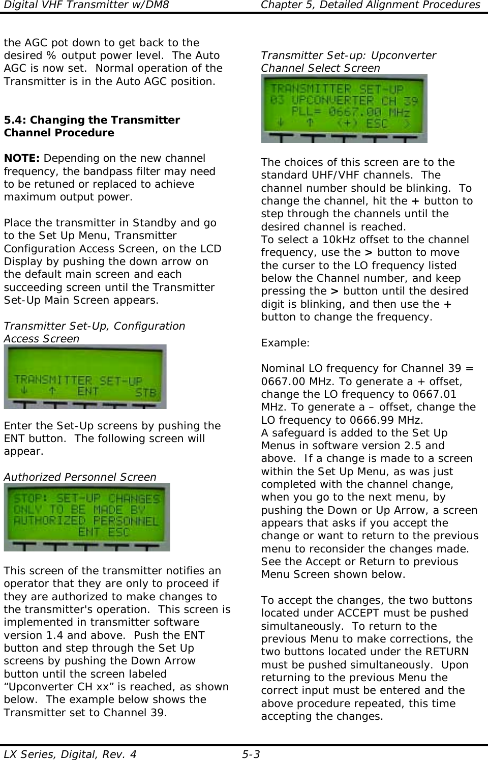Digital VHF Transmitter w/DM8  Chapter 5, Detailed Alignment Procedures  LX Series, Digital, Rev. 4  5-3 the AGC pot down to get back to the desired % output power level.  The Auto AGC is now set.  Normal operation of the Transmitter is in the Auto AGC position.   5.4: Changing the Transmitter Channel Procedure  NOTE: Depending on the new channel frequency, the bandpass filter may need to be retuned or replaced to achieve maximum output power.  Place the transmitter in Standby and go to the Set Up Menu, Transmitter Configuration Access Screen, on the LCD Display by pushing the down arrow on the default main screen and each succeeding screen until the Transmitter Set-Up Main Screen appears.  Transmitter Set-Up, Configuration Access Screen   Enter the Set-Up screens by pushing the ENT button.  The following screen will appear.  Authorized Personnel Screen   This screen of the transmitter notifies an operator that they are only to proceed if they are authorized to make changes to the transmitter&apos;s operation.  This screen is implemented in transmitter software version 1.4 and above.  Push the ENT button and step through the Set Up screens by pushing the Down Arrow button until the screen labeled “Upconverter CH xx” is reached, as shown below.  The example below shows the Transmitter set to Channel 39.  Transmitter Set-up: Upconverter Channel Select Screen   The choices of this screen are to the standard UHF/VHF channels.  The channel number should be blinking.  To change the channel, hit the + button to step through the channels until the desired channel is reached.  To select a 10kHz offset to the channel frequency, use the &gt; button to move the curser to the LO frequency listed below the Channel number, and keep pressing the &gt; button until the desired digit is blinking, and then use the + button to change the frequency.   Example:  Nominal LO frequency for Channel 39 = 0667.00 MHz. To generate a + offset, change the LO frequency to 0667.01 MHz. To generate a – offset, change the LO frequency to 0666.99 MHz. A safeguard is added to the Set Up Menus in software version 2.5 and above.  If a change is made to a screen within the Set Up Menu, as was just completed with the channel change, when you go to the next menu, by pushing the Down or Up Arrow, a screen appears that asks if you accept the change or want to return to the previous menu to reconsider the changes made.  See the Accept or Return to previous Menu Screen shown below.  To accept the changes, the two buttons located under ACCEPT must be pushed simultaneously.  To return to the previous Menu to make corrections, the two buttons located under the RETURN must be pushed simultaneously.  Upon returning to the previous Menu the correct input must be entered and the above procedure repeated, this time accepting the changes. 