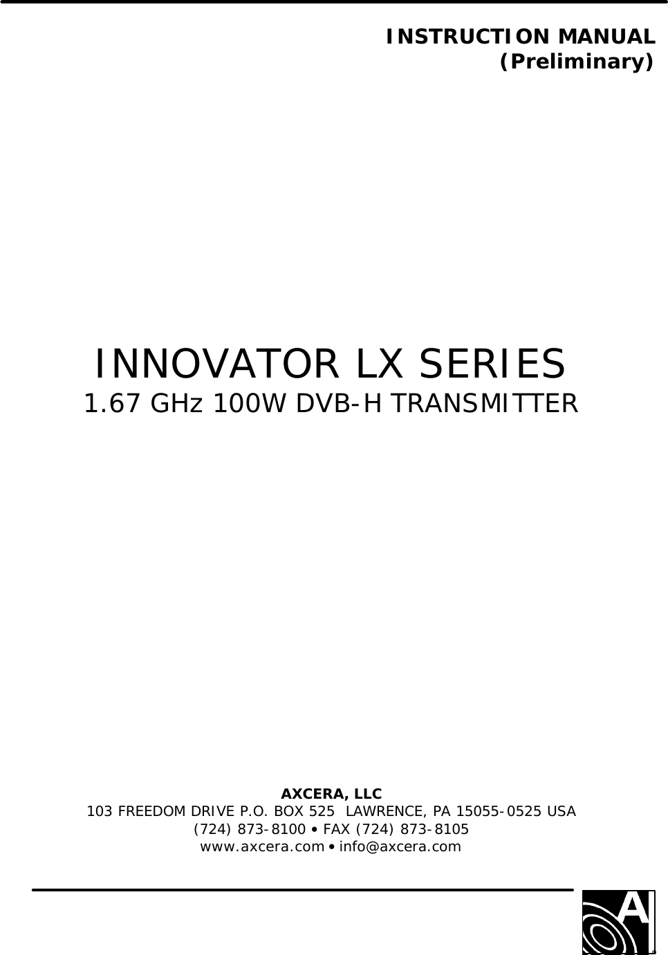   INSTRUCTION MANUAL (Preliminary)                 INNOVATOR LX SERIES 1.67 GHz 100W DVB-H TRANSMITTER                AXCERA, LLC  103 FREEDOM DRIVE P.O. BOX 525  LAWRENCE, PA 15055-0525 USA (724) 873-8100 • FAX (724) 873-8105 www.axcera.com • info@axcera.com     