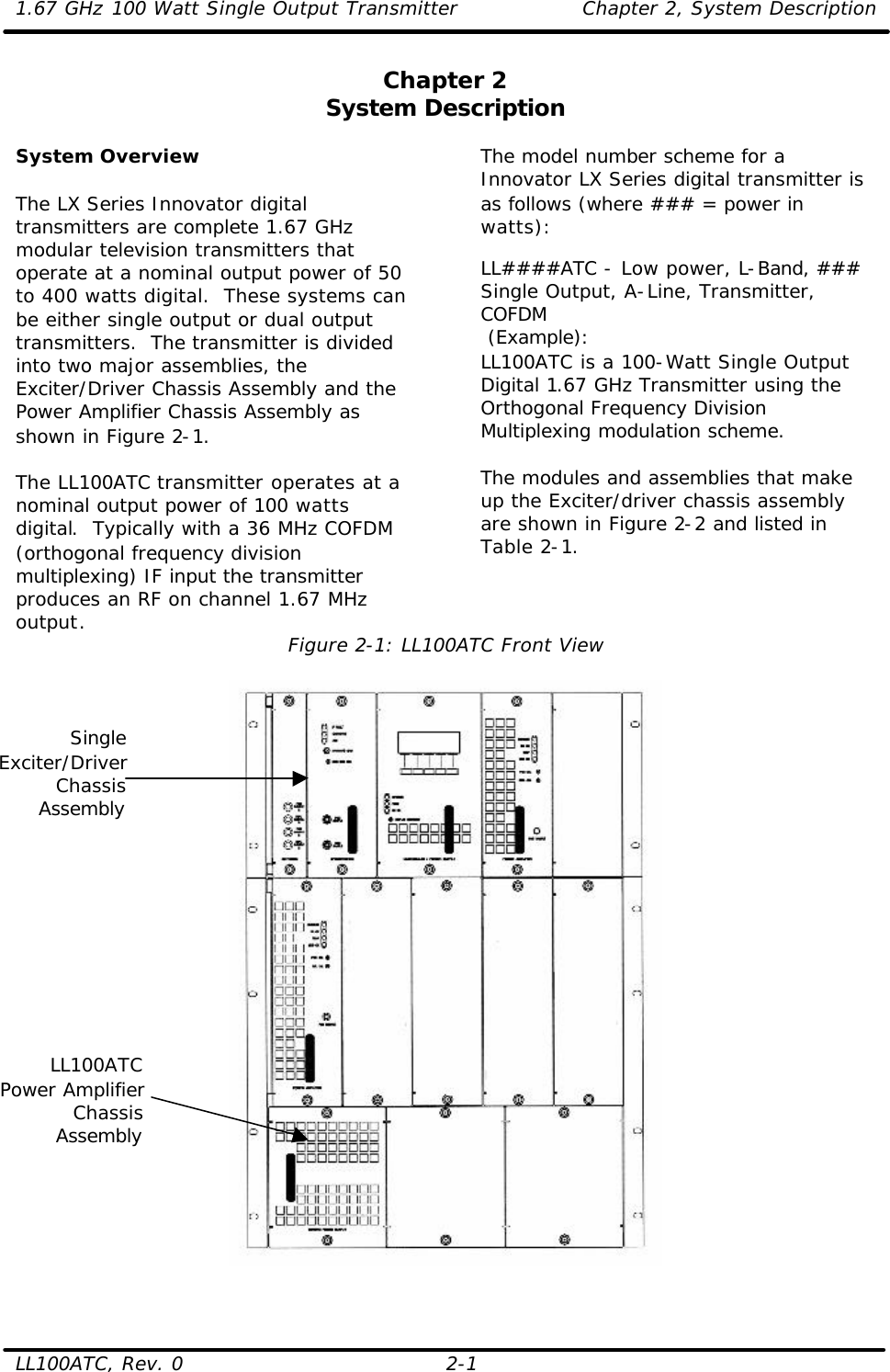 1.67 GHz 100 Watt Single Output Transmitter Chapter 2, System Description  LL100ATC, Rev. 0 2-1 Chapter 2 System Description  System Overview  The LX Series Innovator digital transmitters are complete 1.67 GHz modular television transmitters that operate at a nominal output power of 50 to 400 watts digital.  These systems can be either single output or dual output transmitters.  The transmitter is divided into two major assemblies, the Exciter/Driver Chassis Assembly and the Power Amplifier Chassis Assembly as shown in Figure 2-1.  The LL100ATC transmitter operates at a nominal output power of 100 watts digital.  Typically with a 36 MHz COFDM (orthogonal frequency division multiplexing) IF input the transmitter produces an RF on channel 1.67 MHz output. The model number scheme for a Innovator LX Series digital transmitter is as follows (where ### = power in watts):   LL####ATC - Low power, L-Band, ### Single Output, A-Line, Transmitter, COFDM  (Example): LL100ATC is a 100-Watt Single Output Digital 1.67 GHz Transmitter using the Orthogonal Frequency Division Multiplexing modulation scheme.  The modules and assemblies that make up the Exciter/driver chassis assembly are shown in Figure 2-2 and listed in Table 2-1.   Figure 2-1: LL100ATC Front View    Single Exciter/DriverChassis AssemblyLL100ATC Power AmplifierChassis Assembly