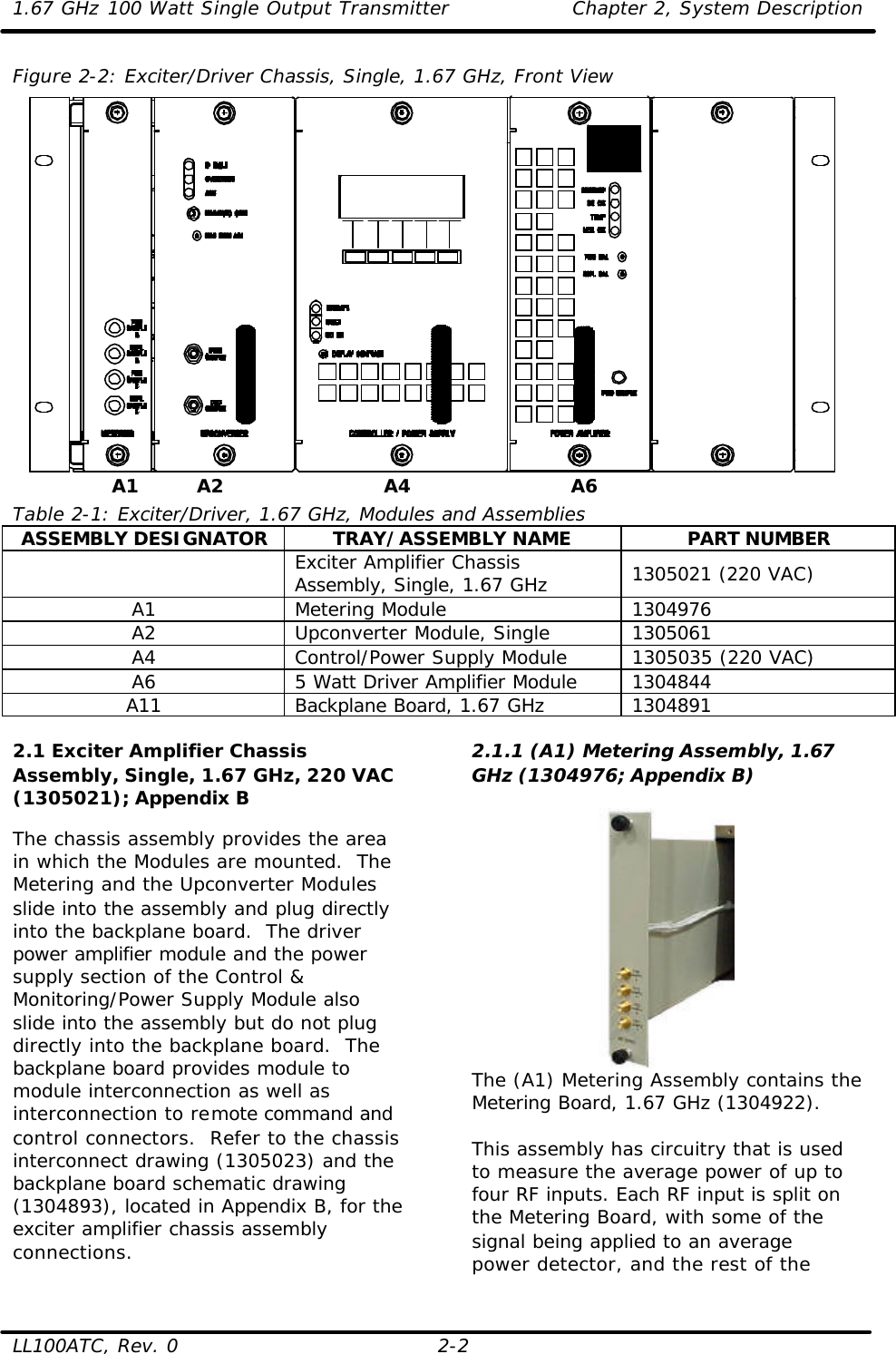 1.67 GHz 100 Watt Single Output Transmitter Chapter 2, System Description  LL100ATC, Rev. 0 2-2 Figure 2-2: Exciter/Driver Chassis, Single, 1.67 GHz, Front View   Table 2-1: Exciter/Driver, 1.67 GHz, Modules and Assemblies ASSEMBLY DESIGNATOR TRAY/ASSEMBLY NAME PART NUMBER  Exciter Amplifier Chassis Assembly, Single, 1.67 GHz 1305021 (220 VAC) A1 Metering Module 1304976 A2 Upconverter Module, Single 1305061 A4 Control/Power Supply Module 1305035 (220 VAC) A6 5 Watt Driver Amplifier Module 1304844 A11 Backplane Board, 1.67 GHz 1304891  2.1 Exciter Amplifier Chassis Assembly, Single, 1.67 GHz, 220 VAC (1305021); Appendix B  The chassis assembly provides the area in which the Modules are mounted.  The Metering and the Upconverter Modules slide into the assembly and plug directly into the backplane board.  The driver power amplifier module and the power supply section of the Control &amp; Monitoring/Power Supply Module also slide into the assembly but do not plug directly into the backplane board.  The backplane board provides module to module interconnection as well as interconnection to remote command and control connectors.  Refer to the chassis interconnect drawing (1305023) and the backplane board schematic drawing (1304893), located in Appendix B, for the exciter amplifier chassis assembly connections. 2.1.1 (A1) Metering Assembly, 1.67 GHz (1304976; Appendix B)   The (A1) Metering Assembly contains the Metering Board, 1.67 GHz (1304922).   This assembly has circuitry that is used to measure the average power of up to four RF inputs. Each RF input is split on the Metering Board, with some of the signal being applied to an average power detector, and the rest of the A2 A4 A6 A1 