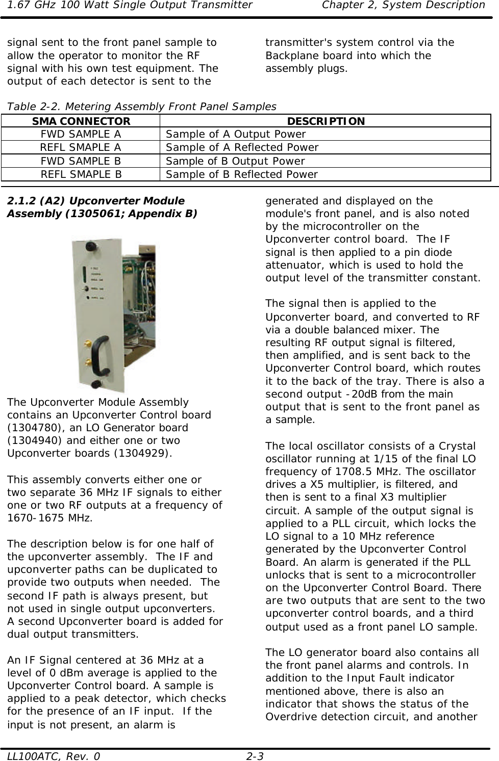 1.67 GHz 100 Watt Single Output Transmitter Chapter 2, System Description  LL100ATC, Rev. 0 2-3 signal sent to the front panel sample to allow the operator to monitor the RF signal with his own test equipment. The output of each detector is sent to the transmitter&apos;s system control via the Backplane board into which the assembly plugs.   Table 2-2. Metering Assembly Front Panel Samples SMA CONNECTOR DESCRIPTION FWD SAMPLE A Sample of A Output Power REFL SMAPLE A Sample of A Reflected Power FWD SAMPLE B Sample of B Output Power REFL SMAPLE B Sample of B Reflected Power  2.1.2 (A2) Upconverter Module Assembly (1305061; Appendix B)   The Upconverter Module Assembly contains an Upconverter Control board (1304780), an LO Generator board (1304940) and either one or two Upconverter boards (1304929).  This assembly converts either one or two separate 36 MHz IF signals to either one or two RF outputs at a frequency of 1670-1675 MHz.  The description below is for one half of the upconverter assembly.  The IF and upconverter paths can be duplicated to provide two outputs when needed.  The second IF path is always present, but not used in single output upconverters. A second Upconverter board is added for dual output transmitters.  An IF Signal centered at 36 MHz at a level of 0 dBm average is applied to the Upconverter Control board. A sample is applied to a peak detector, which checks for the presence of an IF input.  If the input is not present, an alarm is generated and displayed on the module&apos;s front panel, and is also noted by the microcontroller on the Upconverter control board.  The IF signal is then applied to a pin diode attenuator, which is used to hold the output level of the transmitter constant.   The signal then is applied to the Upconverter board, and converted to RF via a double balanced mixer. The resulting RF output signal is filtered, then amplified, and is sent back to the Upconverter Control board, which routes it to the back of the tray. There is also a second output -20dB from the main output that is sent to the front panel as a sample.   The local oscillator consists of a Crystal oscillator running at 1/15 of the final LO frequency of 1708.5 MHz. The oscillator drives a X5 multiplier, is filtered, and then is sent to a final X3 multiplier circuit. A sample of the output signal is applied to a PLL circuit, which locks the LO signal to a 10 MHz reference generated by the Upconverter Control Board. An alarm is generated if the PLL unlocks that is sent to a microcontroller on the Upconverter Control Board. There are two outputs that are sent to the two upconverter control boards, and a third output used as a front panel LO sample.   The LO generator board also contains all the front panel alarms and controls. In addition to the Input Fault indicator mentioned above, there is also an indicator that shows the status of the Overdrive detection circuit, and another 