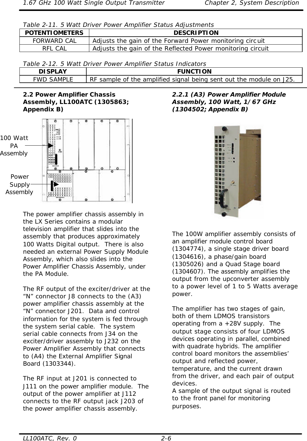 1.67 GHz 100 Watt Single Output Transmitter Chapter 2, System Description  LL100ATC, Rev. 0 2-6 Table 2-11. 5 Watt Driver Power Amplifier Status Adjustments POTENTIOMETERS DESCRIPTION FORWARD CAL Adjusts the gain of the Forward Power monitoring circuit RFL CAL Adjusts the gain of the Reflected Power monitoring circuit  Table 2-12. 5 Watt Driver Power Amplifier Status Indicators DISPLAY FUNCTION FWD SAMPLE RF sample of the amplified signal being sent out the module on J25.  2.2 Power Amplifier Chassis Assembly, LL100ATC (1305863; Appendix B)    The power amplifier chassis assembly in the LX Series contains a modular television amplifier that slides into the assembly that produces approximately 100 Watts Digital output.  There is also needed an external Power Supply Module Assembly, which also slides into the Power Amplifier Chassis Assembly, under the PA Module.  The RF output of the exciter/driver at the “N” connector J8 connects to the (A3) power amplifier chassis assembly at the “N” connector J201.  Data and control information for the system is fed through the system serial cable.  The system serial cable connects from J34 on the exciter/driver assembly to J232 on the Power Amplifier Assembly that connects to (A4) the External Amplifier Signal Board (1303344).  The RF input at J201 is connected to J111 on the power amplifier module.  The output of the power amplifier at J112 connects to the RF output jack J203 of the power amplifier chassis assembly.  2.2.1 (A3) Power Amplifier Module Assembly, 100 Watt, 1/67 GHz (1304502; Appendix B)    The 100W amplifier assembly consists of an amplifier module control board (1304774), a single stage driver board (1304616), a phase/gain board (1305026) and a Quad Stage board (1304607). The assembly amplifies the output from the upconverter assembly to a power level of 1 to 5 Watts average power.   The amplifier has two stages of gain, both of them LDMOS transistors operating from a +28V supply.  The output stage consists of four LDMOS devices operating in parallel, combined with quadrate hybrids. The amplifier control board monitors the assemblies’ output and reflected power, temperature, and the current drawn from the driver, and each pair of output devices.  A sample of the output signal is routed to the front panel for monitoring purposes.  100 Watt PA Assembly Power Supply Assembly 