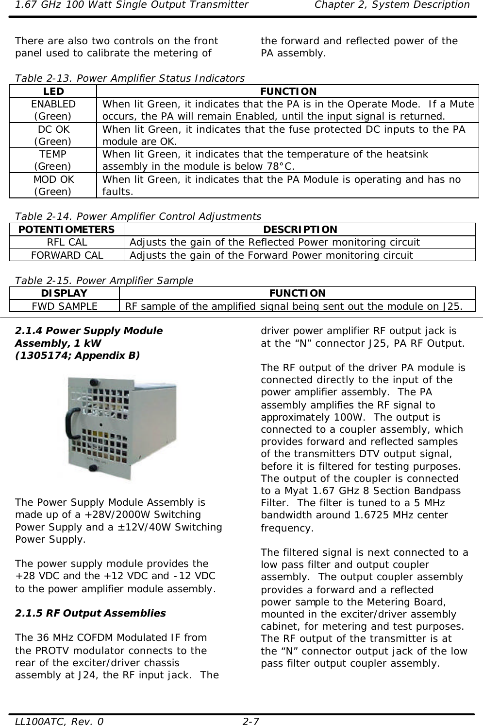 1.67 GHz 100 Watt Single Output Transmitter Chapter 2, System Description  LL100ATC, Rev. 0 2-7 There are also two controls on the front panel used to calibrate the metering of  the forward and reflected power of the PA assembly.    Table 2-13. Power Amplifier Status Indicators LED FUNCTION ENABLED (Green) When lit Green, it indicates that the PA is in the Operate Mode.  If a Mute occurs, the PA will remain Enabled, until the input signal is returned. DC OK (Green) When lit Green, it indicates that the fuse protected DC inputs to the PA module are OK. TEMP (Green) When lit Green, it indicates that the temperature of the heatsink assembly in the module is below 78°C. MOD OK (Green) When lit Green, it indicates that the PA Module is operating and has no faults.  Table 2-14. Power Amplifier Control Adjustments POTENTIOMETERS DESCRIPTION RFL CAL Adjusts the gain of the Reflected Power monitoring circuit FORWARD CAL Adjusts the gain of the Forward Power monitoring circuit  Table 2-15. Power Amplifier Sample DISPLAY FUNCTION FWD SAMPLE RF sample of the amplified signal being sent out the module on J25.  2.1.4 Power Supply Module Assembly, 1 kW (1305174; Appendix B)    The Power Supply Module Assembly is made up of a +28V/2000W Switching Power Supply and a ±12V/40W Switching Power Supply.   The power supply module provides the +28 VDC and the +12 VDC and -12 VDC to the power amplifier module assembly.  2.1.5 RF Output Assemblies  The 36 MHz COFDM Modulated IF from the PROTV modulator connects to the rear of the exciter/driver chassis assembly at J24, the RF input jack.  The driver power amplifier RF output jack is at the “N” connector J25, PA RF Output.   The RF output of the driver PA module is connected directly to the input of the power amplifier assembly.  The PA assembly amplifies the RF signal to approximately 100W.  The output is connected to a coupler assembly, which provides forward and reflected samples of the transmitters DTV output signal, before it is filtered for testing purposes.  The output of the coupler is connected to a Myat 1.67 GHz 8 Section Bandpass Filter.  The filter is tuned to a 5 MHz bandwidth around 1.6725 MHz center frequency.  The filtered signal is next connected to a low pass filter and output coupler assembly.  The output coupler assembly provides a forward and a reflected power sample to the Metering Board, mounted in the exciter/driver assembly cabinet, for metering and test purposes.  The RF output of the transmitter is at the “N” connector output jack of the low pass filter output coupler assembly. 